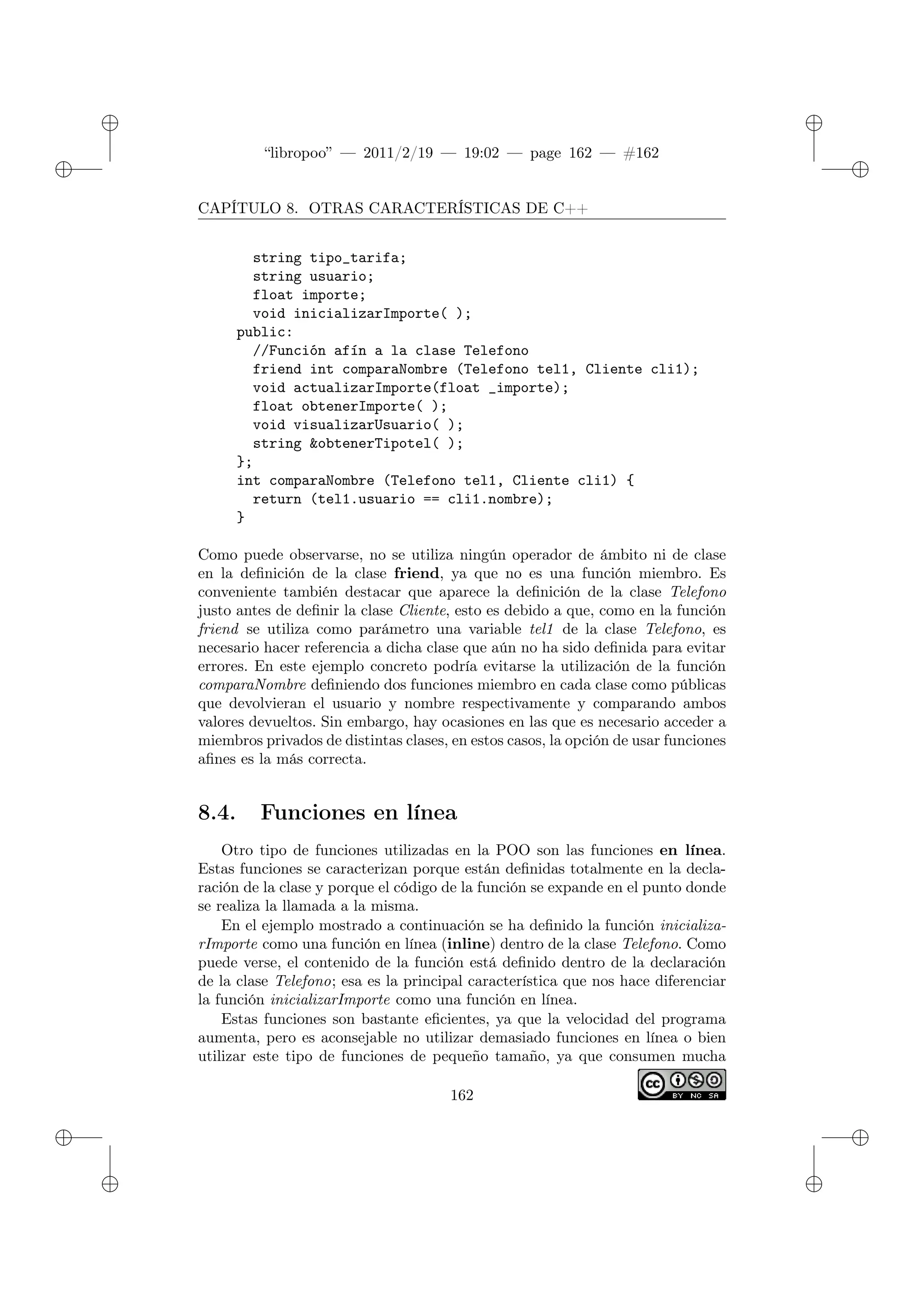 ✐
✐
“libropoo” — 2011/2/19 — 19:02 — page 162 — #162
✐
✐
✐
✐
✐
✐
CAPÍTULO 8. OTRAS CARACTERÍSTICAS DE C++
string tipo_tarifa;
string usuario;
float importe;
void inicializarImporte( );
public:
//Función afín a la clase Telefono
friend int comparaNombre (Telefono tel1, Cliente cli1);
void actualizarImporte(float _importe);
float obtenerImporte( );
void visualizarUsuario( );
string &obtenerTipotel( );
};
int comparaNombre (Telefono tel1, Cliente cli1) {
return (tel1.usuario == cli1.nombre);
}
Como puede observarse, no se utiliza ningún operador de ámbito ni de clase
en la definición de la clase friend, ya que no es una función miembro. Es
conveniente también destacar que aparece la definición de la clase Telefono
justo antes de definir la clase Cliente, esto es debido a que, como en la función
friend se utiliza como parámetro una variable tel1 de la clase Telefono, es
necesario hacer referencia a dicha clase que aún no ha sido definida para evitar
errores. En este ejemplo concreto podría evitarse la utilización de la función
comparaNombre definiendo dos funciones miembro en cada clase como públicas
que devolvieran el usuario y nombre respectivamente y comparando ambos
valores devueltos. Sin embargo, hay ocasiones en las que es necesario acceder a
miembros privados de distintas clases, en estos casos, la opción de usar funciones
afines es la más correcta.
8.4. Funciones en línea
Otro tipo de funciones utilizadas en la POO son las funciones en línea.
Estas funciones se caracterizan porque están definidas totalmente en la decla-
ración de la clase y porque el código de la función se expande en el punto donde
se realiza la llamada a la misma.
En el ejemplo mostrado a continuación se ha definido la función inicializa-
rImporte como una función en línea (inline) dentro de la clase Telefono. Como
puede verse, el contenido de la función está definido dentro de la declaración
de la clase Telefono; esa es la principal característica que nos hace diferenciar
la función inicializarImporte como una función en línea.
Estas funciones son bastante eficientes, ya que la velocidad del programa
aumenta, pero es aconsejable no utilizar demasiado funciones en línea o bien
utilizar este tipo de funciones de pequeño tamaño, ya que consumen mucha
162
 