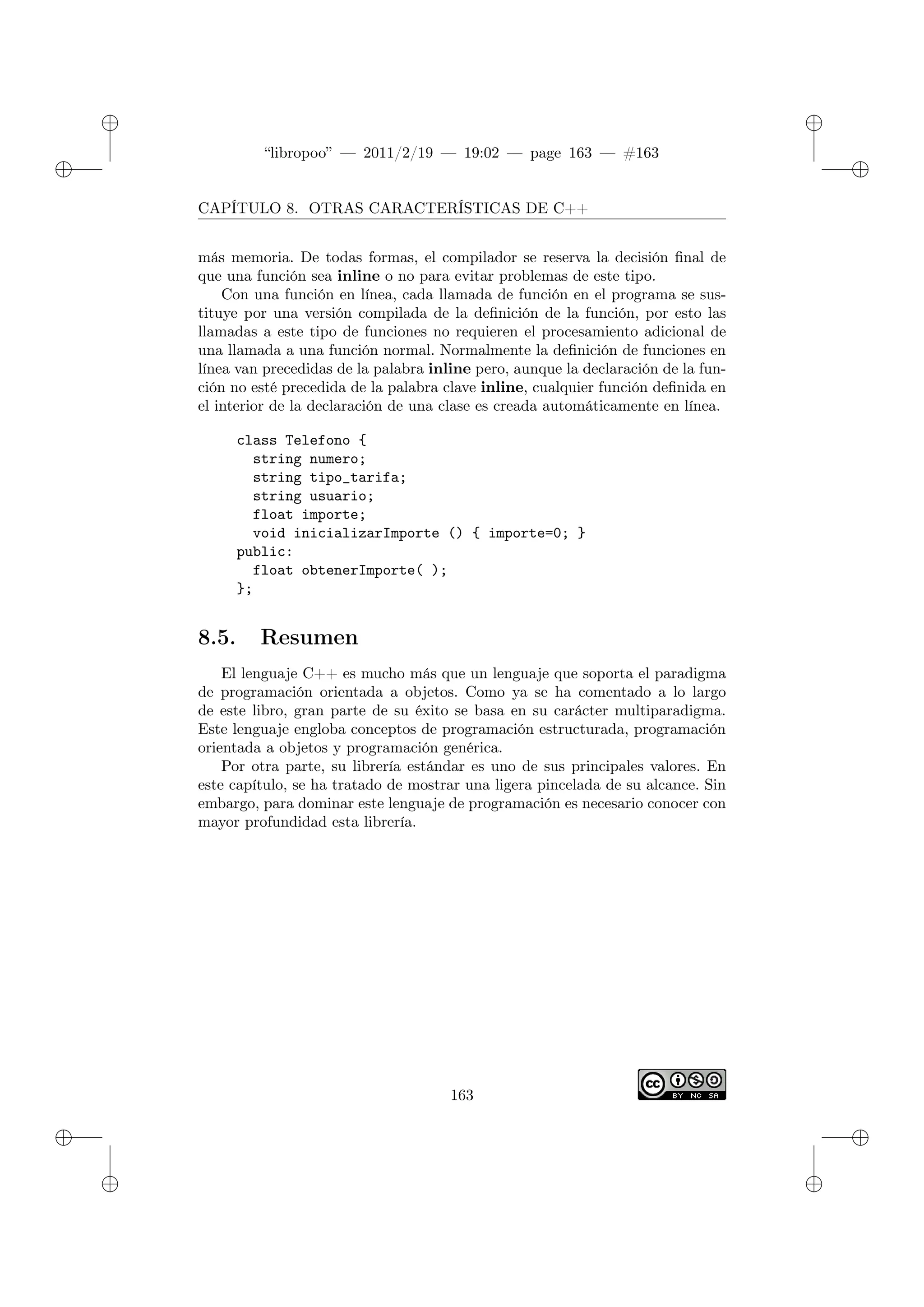 ✐
✐
“libropoo” — 2011/2/19 — 19:02 — page 163 — #163
✐
✐
✐
✐
✐
✐
CAPÍTULO 8. OTRAS CARACTERÍSTICAS DE C++
más memoria. De todas formas, el compilador se reserva la decisión final de
que una función sea inline o no para evitar problemas de este tipo.
Con una función en línea, cada llamada de función en el programa se sus-
tituye por una versión compilada de la definición de la función, por esto las
llamadas a este tipo de funciones no requieren el procesamiento adicional de
una llamada a una función normal. Normalmente la definición de funciones en
línea van precedidas de la palabra inline pero, aunque la declaración de la fun-
ción no esté precedida de la palabra clave inline, cualquier función definida en
el interior de la declaración de una clase es creada automáticamente en línea.
class Telefono {
string numero;
string tipo_tarifa;
string usuario;
float importe;
void inicializarImporte () { importe=0; }
public:
float obtenerImporte( );
};
8.5. Resumen
El lenguaje C++ es mucho más que un lenguaje que soporta el paradigma
de programación orientada a objetos. Como ya se ha comentado a lo largo
de este libro, gran parte de su éxito se basa en su carácter multiparadigma.
Este lenguaje engloba conceptos de programación estructurada, programación
orientada a objetos y programación genérica.
Por otra parte, su librería estándar es uno de sus principales valores. En
este capítulo, se ha tratado de mostrar una ligera pincelada de su alcance. Sin
embargo, para dominar este lenguaje de programación es necesario conocer con
mayor profundidad esta librería.
163
 