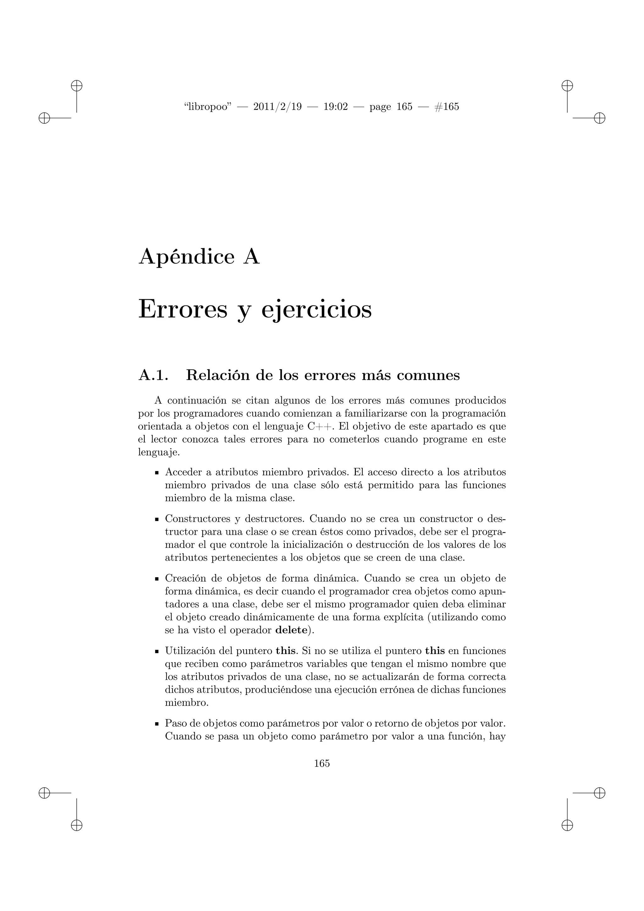 ✐
✐
“libropoo” — 2011/2/19 — 19:02 — page 165 — #165
✐
✐
✐
✐
✐
✐
Apéndice A
Errores y ejercicios
A.1. Relación de los errores más comunes
A continuación se citan algunos de los errores más comunes producidos
por los programadores cuando comienzan a familiarizarse con la programación
orientada a objetos con el lenguaje C++. El objetivo de este apartado es que
el lector conozca tales errores para no cometerlos cuando programe en este
lenguaje.
Acceder a atributos miembro privados. El acceso directo a los atributos
miembro privados de una clase sólo está permitido para las funciones
miembro de la misma clase.
Constructores y destructores. Cuando no se crea un constructor o des-
tructor para una clase o se crean éstos como privados, debe ser el progra-
mador el que controle la inicialización o destrucción de los valores de los
atributos pertenecientes a los objetos que se creen de una clase.
Creación de objetos de forma dinámica. Cuando se crea un objeto de
forma dinámica, es decir cuando el programador crea objetos como apun-
tadores a una clase, debe ser el mismo programador quien deba eliminar
el objeto creado dinámicamente de una forma explícita (utilizando como
se ha visto el operador delete).
Utilización del puntero this. Si no se utiliza el puntero this en funciones
que reciben como parámetros variables que tengan el mismo nombre que
los atributos privados de una clase, no se actualizarán de forma correcta
dichos atributos, produciéndose una ejecución errónea de dichas funciones
miembro.
Paso de objetos como parámetros por valor o retorno de objetos por valor.
Cuando se pasa un objeto como parámetro por valor a una función, hay
165
 