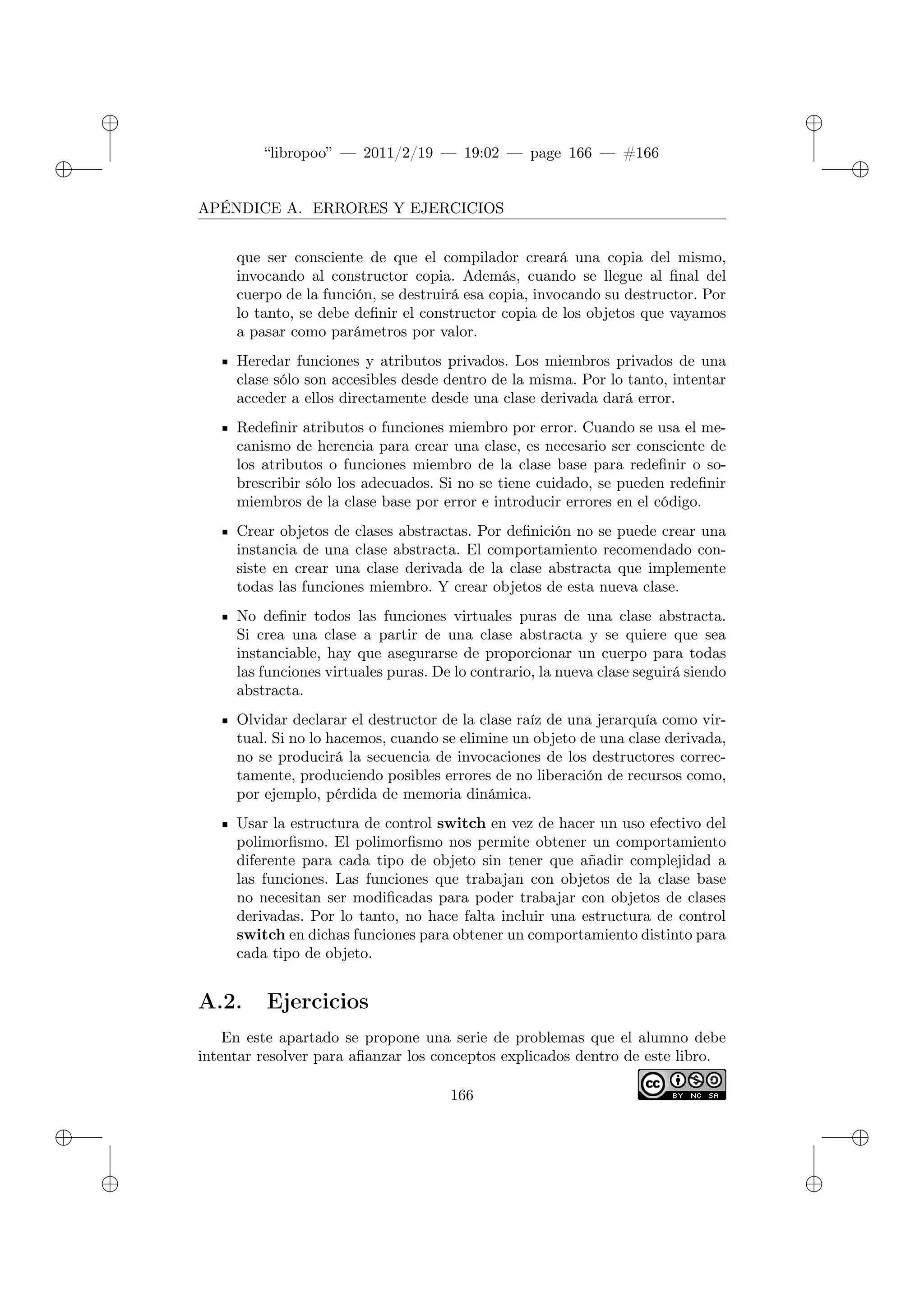 ✐
✐
“libropoo” — 2011/2/19 — 19:02 — page 166 — #166
✐
✐
✐
✐
✐
✐
APÉNDICE A. ERRORES Y EJERCICIOS
que ser consciente de que el compilador creará una copia del mismo,
invocando al constructor copia. Además, cuando se llegue al final del
cuerpo de la función, se destruirá esa copia, invocando su destructor. Por
lo tanto, se debe definir el constructor copia de los objetos que vayamos
a pasar como parámetros por valor.
Heredar funciones y atributos privados. Los miembros privados de una
clase sólo son accesibles desde dentro de la misma. Por lo tanto, intentar
acceder a ellos directamente desde una clase derivada dará error.
Redefinir atributos o funciones miembro por error. Cuando se usa el me-
canismo de herencia para crear una clase, es necesario ser consciente de
los atributos o funciones miembro de la clase base para redefinir o so-
brescribir sólo los adecuados. Si no se tiene cuidado, se pueden redefinir
miembros de la clase base por error e introducir errores en el código.
Crear objetos de clases abstractas. Por definición no se puede crear una
instancia de una clase abstracta. El comportamiento recomendado con-
siste en crear una clase derivada de la clase abstracta que implemente
todas las funciones miembro. Y crear objetos de esta nueva clase.
No definir todos las funciones virtuales puras de una clase abstracta.
Si crea una clase a partir de una clase abstracta y se quiere que sea
instanciable, hay que asegurarse de proporcionar un cuerpo para todas
las funciones virtuales puras. De lo contrario, la nueva clase seguirá siendo
abstracta.
Olvidar declarar el destructor de la clase raíz de una jerarquía como vir-
tual. Si no lo hacemos, cuando se elimine un objeto de una clase derivada,
no se producirá la secuencia de invocaciones de los destructores correc-
tamente, produciendo posibles errores de no liberación de recursos como,
por ejemplo, pérdida de memoria dinámica.
Usar la estructura de control switch en vez de hacer un uso efectivo del
polimorfismo. El polimorfismo nos permite obtener un comportamiento
diferente para cada tipo de objeto sin tener que añadir complejidad a
las funciones. Las funciones que trabajan con objetos de la clase base
no necesitan ser modificadas para poder trabajar con objetos de clases
derivadas. Por lo tanto, no hace falta incluir una estructura de control
switch en dichas funciones para obtener un comportamiento distinto para
cada tipo de objeto.
A.2. Ejercicios
En este apartado se propone una serie de problemas que el alumno debe
intentar resolver para afianzar los conceptos explicados dentro de este libro.
166
 