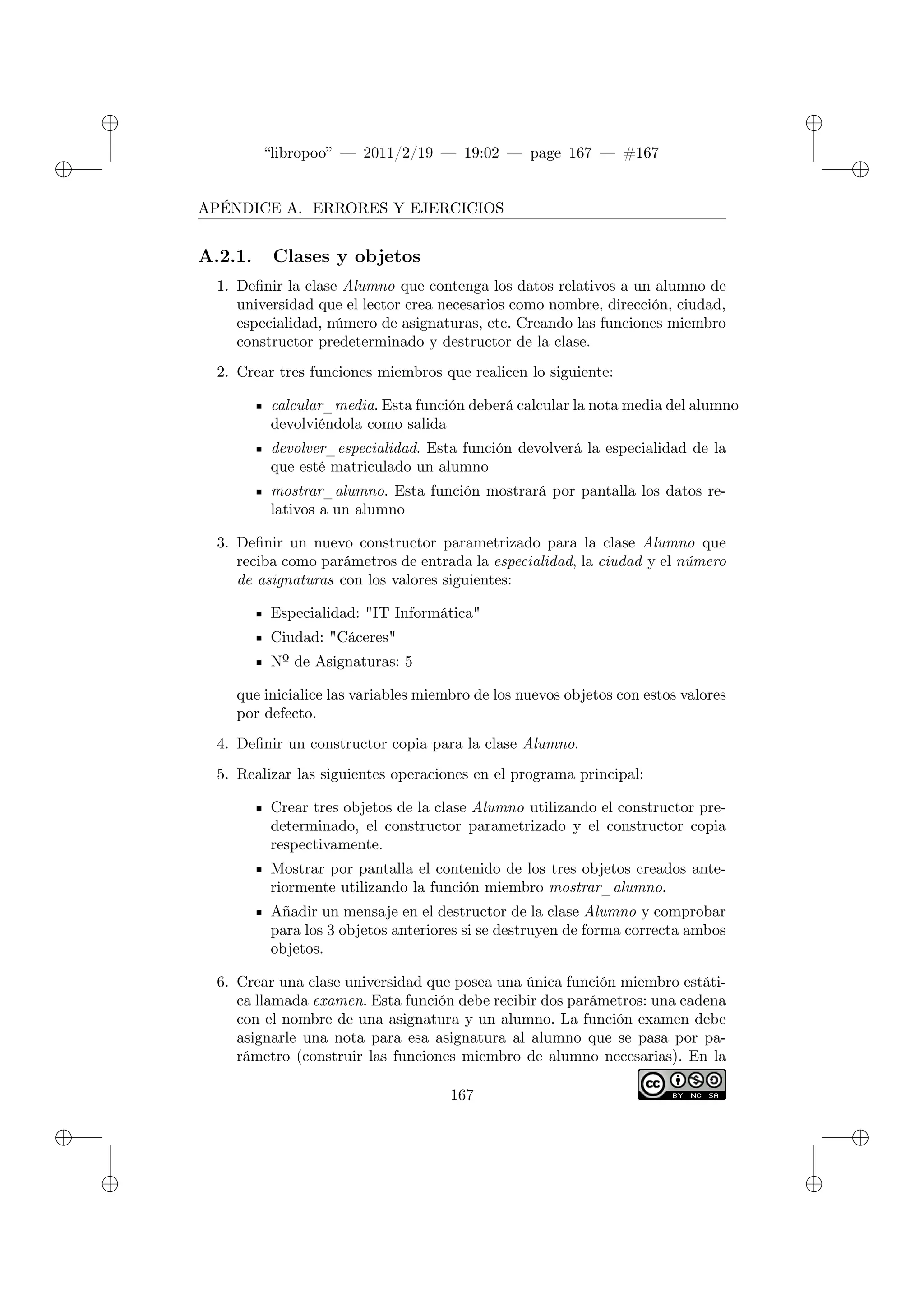 ✐
✐
“libropoo” — 2011/2/19 — 19:02 — page 167 — #167
✐
✐
✐
✐
✐
✐
APÉNDICE A. ERRORES Y EJERCICIOS
A.2.1. Clases y objetos
1. Definir la clase Alumno que contenga los datos relativos a un alumno de
universidad que el lector crea necesarios como nombre, dirección, ciudad,
especialidad, número de asignaturas, etc. Creando las funciones miembro
constructor predeterminado y destructor de la clase.
2. Crear tres funciones miembros que realicen lo siguiente:
calcular_media. Esta función deberá calcular la nota media del alumno
devolviéndola como salida
devolver_especialidad. Esta función devolverá la especialidad de la
que esté matriculado un alumno
mostrar_alumno. Esta función mostrará por pantalla los datos re-
lativos a un alumno
3. Definir un nuevo constructor parametrizado para la clase Alumno que
reciba como parámetros de entrada la especialidad, la ciudad y el número
de asignaturas con los valores siguientes:
Especialidad: "IT Informática"
Ciudad: "Cáceres"
Nº de Asignaturas: 5
que inicialice las variables miembro de los nuevos objetos con estos valores
por defecto.
4. Definir un constructor copia para la clase Alumno.
5. Realizar las siguientes operaciones en el programa principal:
Crear tres objetos de la clase Alumno utilizando el constructor pre-
determinado, el constructor parametrizado y el constructor copia
respectivamente.
Mostrar por pantalla el contenido de los tres objetos creados ante-
riormente utilizando la función miembro mostrar_alumno.
Añadir un mensaje en el destructor de la clase Alumno y comprobar
para los 3 objetos anteriores si se destruyen de forma correcta ambos
objetos.
6. Crear una clase universidad que posea una única función miembro estáti-
ca llamada examen. Esta función debe recibir dos parámetros: una cadena
con el nombre de una asignatura y un alumno. La función examen debe
asignarle una nota para esa asignatura al alumno que se pasa por pa-
rámetro (construir las funciones miembro de alumno necesarias). En la
167
 
