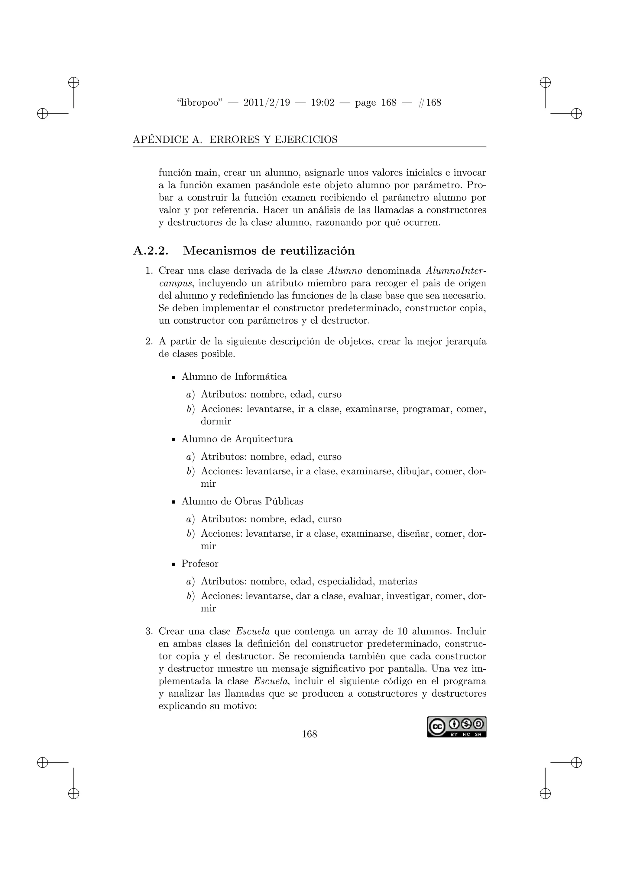 ✐
✐
“libropoo” — 2011/2/19 — 19:02 — page 168 — #168
✐
✐
✐
✐
✐
✐
APÉNDICE A. ERRORES Y EJERCICIOS
función main, crear un alumno, asignarle unos valores iniciales e invocar
a la función examen pasándole este objeto alumno por parámetro. Pro-
bar a construir la función examen recibiendo el parámetro alumno por
valor y por referencia. Hacer un análisis de las llamadas a constructores
y destructores de la clase alumno, razonando por qué ocurren.
A.2.2. Mecanismos de reutilización
1. Crear una clase derivada de la clase Alumno denominada AlumnoInter-
campus, incluyendo un atributo miembro para recoger el pais de origen
del alumno y redefiniendo las funciones de la clase base que sea necesario.
Se deben implementar el constructor predeterminado, constructor copia,
un constructor con parámetros y el destructor.
2. A partir de la siguiente descripción de objetos, crear la mejor jerarquía
de clases posible.
Alumno de Informática
a) Atributos: nombre, edad, curso
b) Acciones: levantarse, ir a clase, examinarse, programar, comer,
dormir
Alumno de Arquitectura
a) Atributos: nombre, edad, curso
b) Acciones: levantarse, ir a clase, examinarse, dibujar, comer, dor-
mir
Alumno de Obras Públicas
a) Atributos: nombre, edad, curso
b) Acciones: levantarse, ir a clase, examinarse, diseñar, comer, dor-
mir
Profesor
a) Atributos: nombre, edad, especialidad, materias
b) Acciones: levantarse, dar a clase, evaluar, investigar, comer, dor-
mir
3. Crear una clase Escuela que contenga un array de 10 alumnos. Incluir
en ambas clases la definición del constructor predeterminado, construc-
tor copia y el destructor. Se recomienda también que cada constructor
y destructor muestre un mensaje significativo por pantalla. Una vez im-
plementada la clase Escuela, incluir el siguiente código en el programa
y analizar las llamadas que se producen a constructores y destructores
explicando su motivo:
168
 