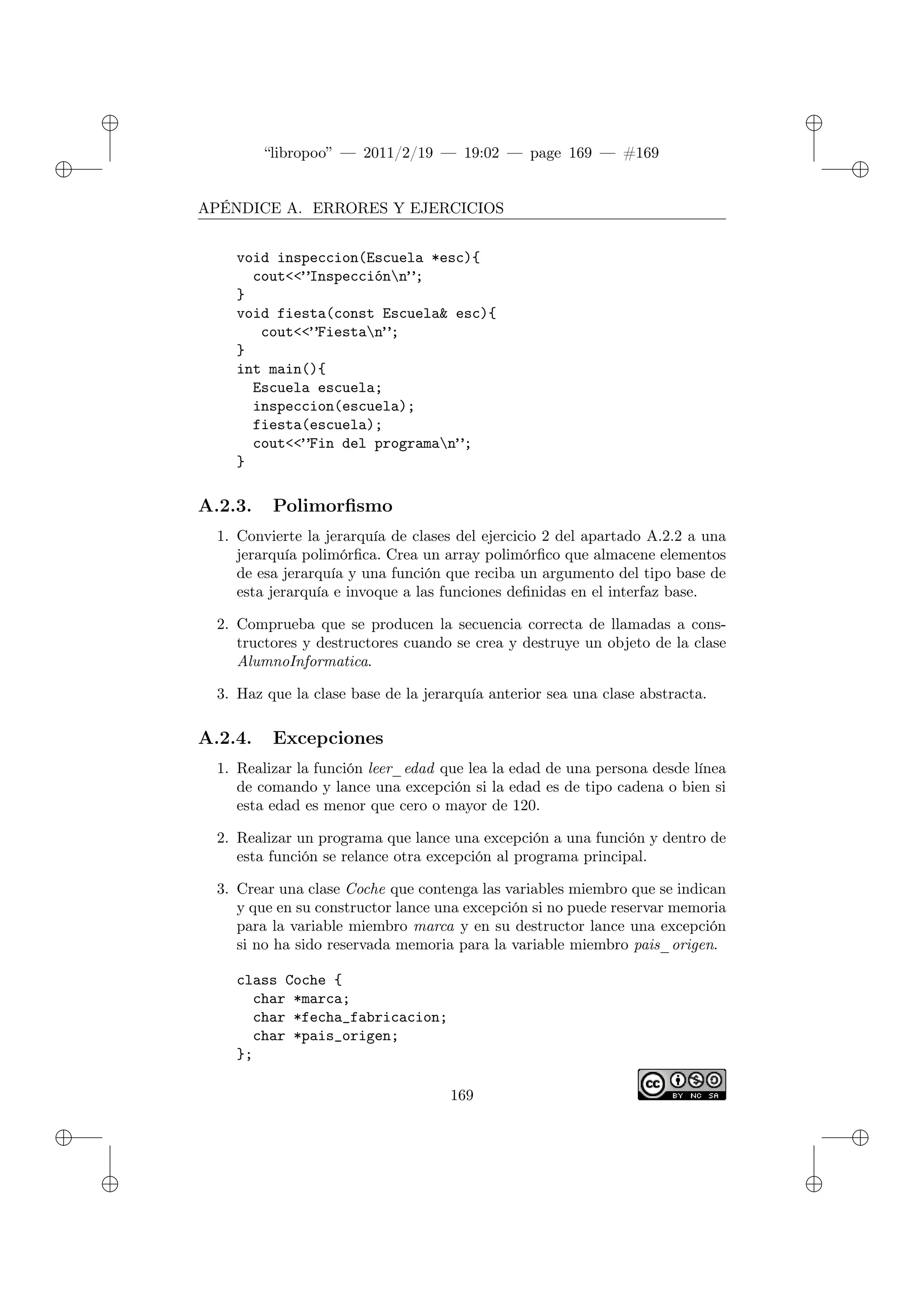 ✐
✐
“libropoo” — 2011/2/19 — 19:02 — page 169 — #169
✐
✐
✐
✐
✐
✐
APÉNDICE A. ERRORES Y EJERCICIOS
void inspeccion(Escuela *esc){
cout<‌<”Inspecciónn”;
}
void fiesta(const Escuela& esc){
cout<‌<”Fiestan”;
}
int main(){
Escuela escuela;
inspeccion(escuela);
fiesta(escuela);
cout<‌<”Fin del programan”;
}
A.2.3. Polimorfismo
1. Convierte la jerarquía de clases del ejercicio 2 del apartado A.2.2 a una
jerarquía polimórfica. Crea un array polimórfico que almacene elementos
de esa jerarquía y una función que reciba un argumento del tipo base de
esta jerarquía e invoque a las funciones definidas en el interfaz base.
2. Comprueba que se producen la secuencia correcta de llamadas a cons-
tructores y destructores cuando se crea y destruye un objeto de la clase
AlumnoInformatica.
3. Haz que la clase base de la jerarquía anterior sea una clase abstracta.
A.2.4. Excepciones
1. Realizar la función leer_edad que lea la edad de una persona desde línea
de comando y lance una excepción si la edad es de tipo cadena o bien si
esta edad es menor que cero o mayor de 120.
2. Realizar un programa que lance una excepción a una función y dentro de
esta función se relance otra excepción al programa principal.
3. Crear una clase Coche que contenga las variables miembro que se indican
y que en su constructor lance una excepción si no puede reservar memoria
para la variable miembro marca y en su destructor lance una excepción
si no ha sido reservada memoria para la variable miembro pais_origen.
class Coche {
char *marca;
char *fecha_fabricacion;
char *pais_origen;
};
169
 