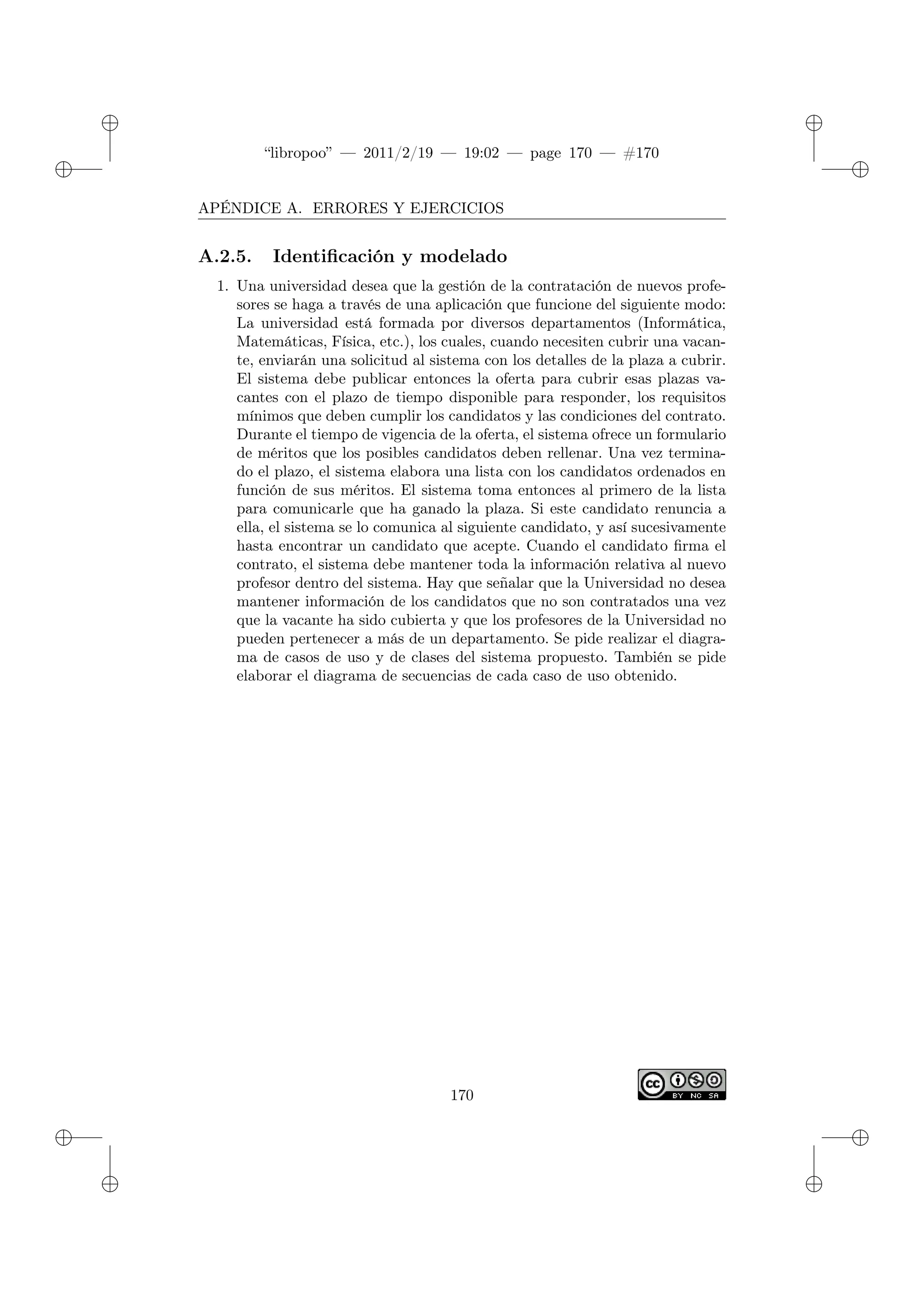 ✐
✐
“libropoo” — 2011/2/19 — 19:02 — page 170 — #170
✐
✐
✐
✐
✐
✐
APÉNDICE A. ERRORES Y EJERCICIOS
A.2.5. Identificación y modelado
1. Una universidad desea que la gestión de la contratación de nuevos profe-
sores se haga a través de una aplicación que funcione del siguiente modo:
La universidad está formada por diversos departamentos (Informática,
Matemáticas, Física, etc.), los cuales, cuando necesiten cubrir una vacan-
te, enviarán una solicitud al sistema con los detalles de la plaza a cubrir.
El sistema debe publicar entonces la oferta para cubrir esas plazas va-
cantes con el plazo de tiempo disponible para responder, los requisitos
mínimos que deben cumplir los candidatos y las condiciones del contrato.
Durante el tiempo de vigencia de la oferta, el sistema ofrece un formulario
de méritos que los posibles candidatos deben rellenar. Una vez termina-
do el plazo, el sistema elabora una lista con los candidatos ordenados en
función de sus méritos. El sistema toma entonces al primero de la lista
para comunicarle que ha ganado la plaza. Si este candidato renuncia a
ella, el sistema se lo comunica al siguiente candidato, y así sucesivamente
hasta encontrar un candidato que acepte. Cuando el candidato firma el
contrato, el sistema debe mantener toda la información relativa al nuevo
profesor dentro del sistema. Hay que señalar que la Universidad no desea
mantener información de los candidatos que no son contratados una vez
que la vacante ha sido cubierta y que los profesores de la Universidad no
pueden pertenecer a más de un departamento. Se pide realizar el diagra-
ma de casos de uso y de clases del sistema propuesto. También se pide
elaborar el diagrama de secuencias de cada caso de uso obtenido.
170
 