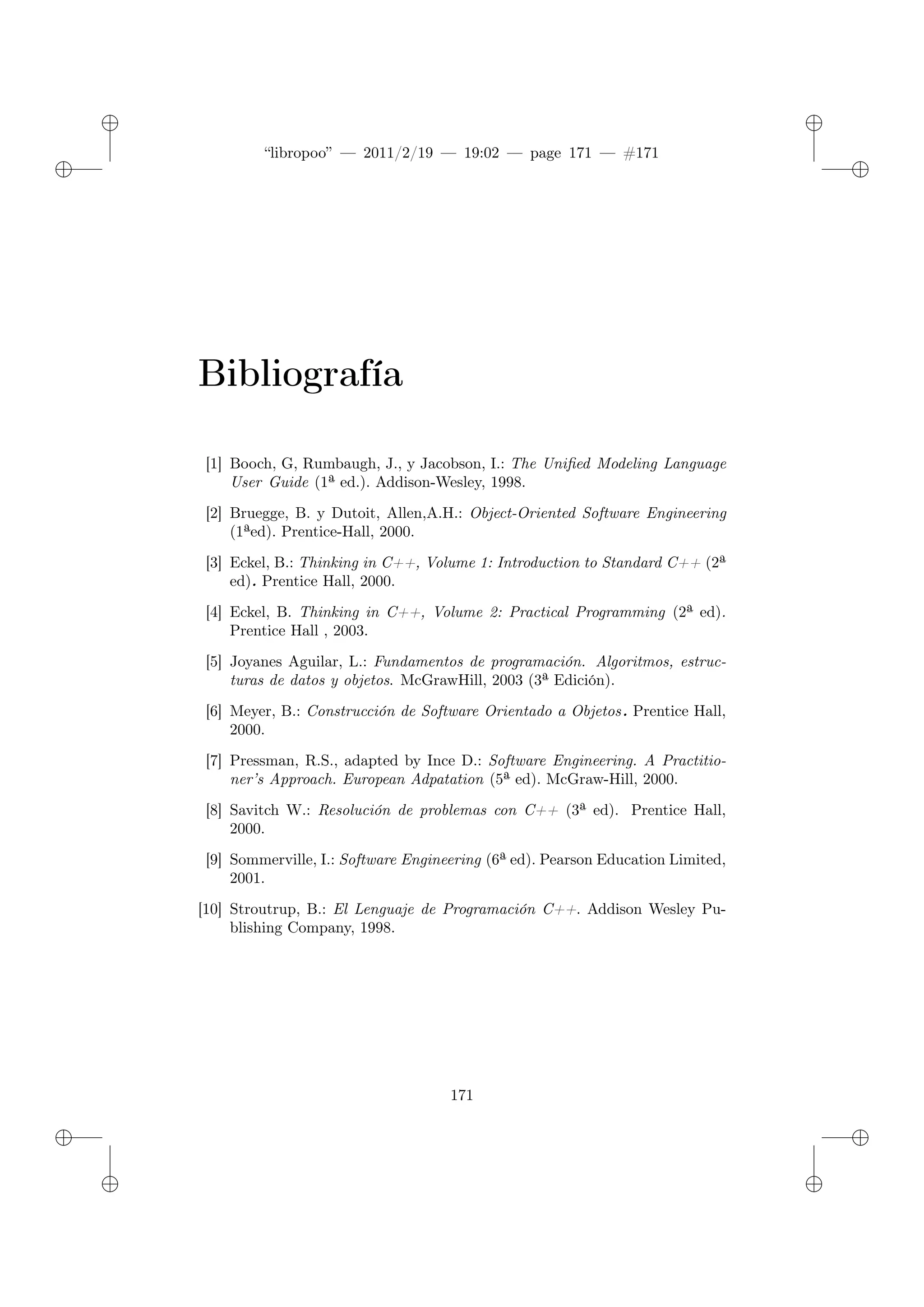 ✐
✐
“libropoo” — 2011/2/19 — 19:02 — page 171 — #171
✐
✐
✐
✐
✐
✐
Bibliografía
[1] Booch, G, Rumbaugh, J., y Jacobson, I.: The Unified Modeling Language
User Guide (1ª ed.). Addison-Wesley, 1998.
[2] Bruegge, B. y Dutoit, Allen,A.H.: Object-Oriented Software Engineering
(1ªed). Prentice-Hall, 2000.
[3] Eckel, B.: Thinking in C++, Volume 1: Introduction to Standard C++ (2ª
ed). Prentice Hall, 2000.
[4] Eckel, B. Thinking in C++, Volume 2: Practical Programming (2ª ed).
Prentice Hall , 2003.
[5] Joyanes Aguilar, L.: Fundamentos de programación. Algoritmos, estruc-
turas de datos y objetos. McGrawHill, 2003 (3ª Edición).
[6] Meyer, B.: Construcción de Software Orientado a Objetos. Prentice Hall,
2000.
[7] Pressman, R.S., adapted by Ince D.: Software Engineering. A Practitio-
ner’s Approach. European Adpatation (5ª ed). McGraw-Hill, 2000.
[8] Savitch W.: Resolución de problemas con C++ (3ª ed). Prentice Hall,
2000.
[9] Sommerville, I.: Software Engineering (6ª ed). Pearson Education Limited,
2001.
[10] Stroutrup, B.: El Lenguaje de Programación C++. Addison Wesley Pu-
blishing Company, 1998.
171
 