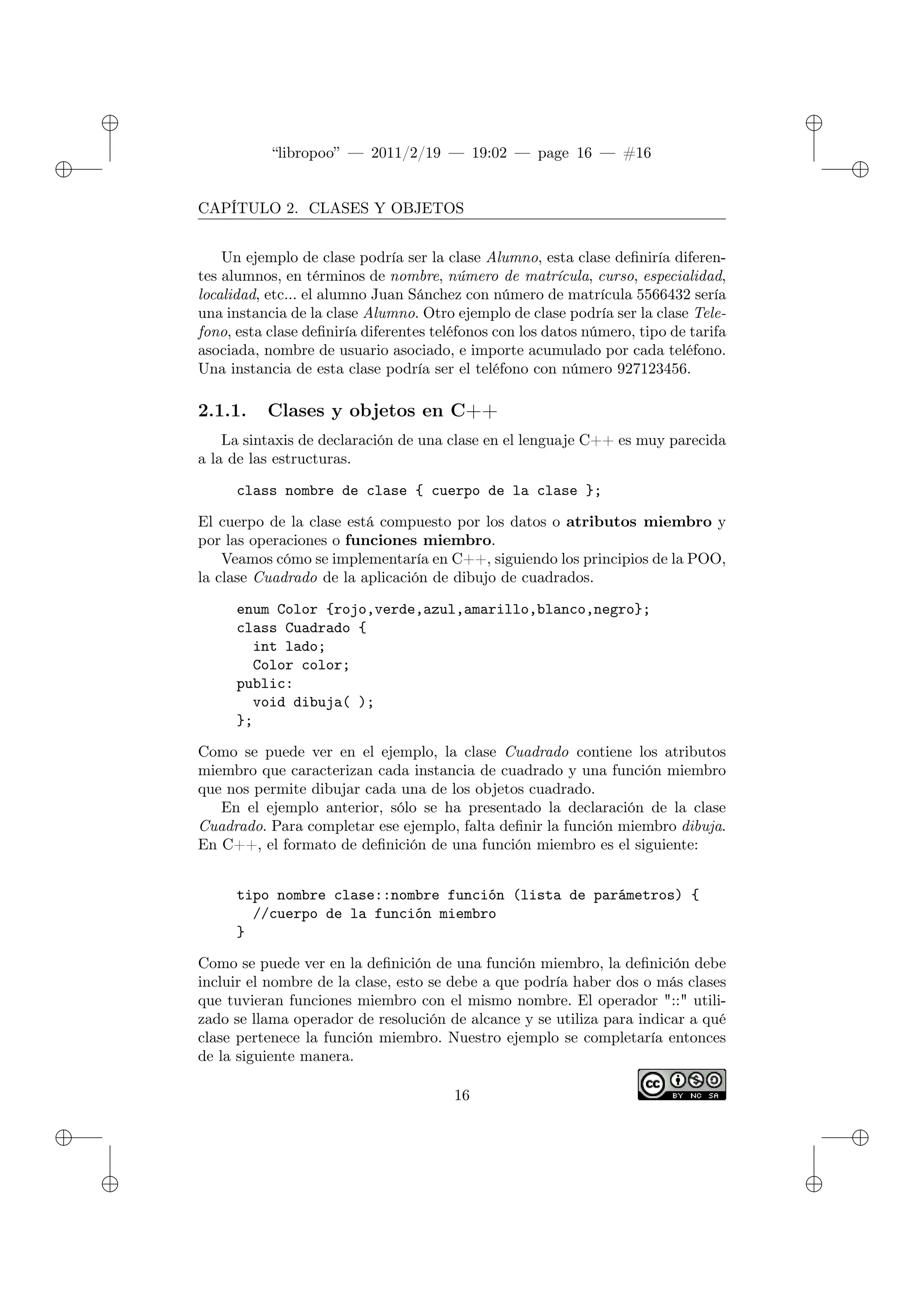 ✐
✐
“libropoo” — 2011/2/19 — 19:02 — page 16 — #16
✐
✐
✐
✐
✐
✐
CAPÍTULO 2. CLASES Y OBJETOS
Un ejemplo de clase podría ser la clase Alumno, esta clase definiría diferen-
tes alumnos, en términos de nombre, número de matrícula, curso, especialidad,
localidad, etc... el alumno Juan Sánchez con número de matrícula 5566432 sería
una instancia de la clase Alumno. Otro ejemplo de clase podría ser la clase Tele-
fono, esta clase definiría diferentes teléfonos con los datos número, tipo de tarifa
asociada, nombre de usuario asociado, e importe acumulado por cada teléfono.
Una instancia de esta clase podría ser el teléfono con número 927123456.
2.1.1. Clases y objetos en C++
La sintaxis de declaración de una clase en el lenguaje C++ es muy parecida
a la de las estructuras.
class nombre de clase { cuerpo de la clase };
El cuerpo de la clase está compuesto por los datos o atributos miembro y
por las operaciones o funciones miembro.
Veamos cómo se implementaría en C++, siguiendo los principios de la POO,
la clase Cuadrado de la aplicación de dibujo de cuadrados.
enum Color {rojo,verde,azul,amarillo,blanco,negro};
class Cuadrado {
int lado;
Color color;
public:
void dibuja( );
};
Como se puede ver en el ejemplo, la clase Cuadrado contiene los atributos
miembro que caracterizan cada instancia de cuadrado y una función miembro
que nos permite dibujar cada una de los objetos cuadrado.
En el ejemplo anterior, sólo se ha presentado la declaración de la clase
Cuadrado. Para completar ese ejemplo, falta definir la función miembro dibuja.
En C++, el formato de definición de una función miembro es el siguiente:
tipo nombre clase::nombre función (lista de parámetros) {
//cuerpo de la función miembro
}
Como se puede ver en la definición de una función miembro, la definición debe
incluir el nombre de la clase, esto se debe a que podría haber dos o más clases
que tuvieran funciones miembro con el mismo nombre. El operador "::" utili-
zado se llama operador de resolución de alcance y se utiliza para indicar a qué
clase pertenece la función miembro. Nuestro ejemplo se completaría entonces
de la siguiente manera.
16
 
