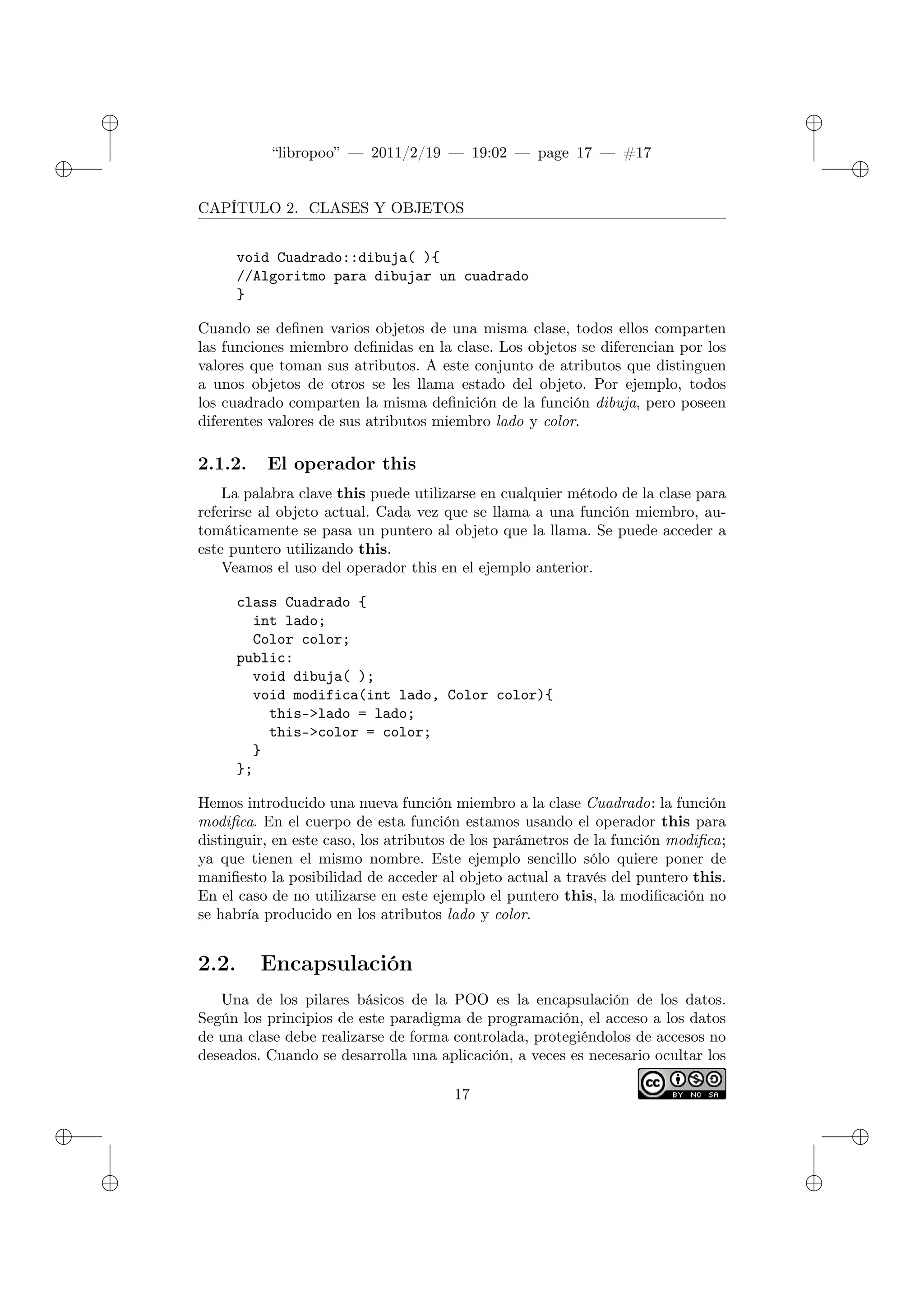 ✐
✐
“libropoo” — 2011/2/19 — 19:02 — page 17 — #17
✐
✐
✐
✐
✐
✐
CAPÍTULO 2. CLASES Y OBJETOS
void Cuadrado::dibuja( ){
//Algoritmo para dibujar un cuadrado
}
Cuando se definen varios objetos de una misma clase, todos ellos comparten
las funciones miembro definidas en la clase. Los objetos se diferencian por los
valores que toman sus atributos. A este conjunto de atributos que distinguen
a unos objetos de otros se les llama estado del objeto. Por ejemplo, todos
los cuadrado comparten la misma definición de la función dibuja, pero poseen
diferentes valores de sus atributos miembro lado y color.
2.1.2. El operador this
La palabra clave this puede utilizarse en cualquier método de la clase para
referirse al objeto actual. Cada vez que se llama a una función miembro, au-
tomáticamente se pasa un puntero al objeto que la llama. Se puede acceder a
este puntero utilizando this.
Veamos el uso del operador this en el ejemplo anterior.
class Cuadrado {
int lado;
Color color;
public:
void dibuja( );
void modifica(int lado, Color color){
this->lado = lado;
this->color = color;
}
};
Hemos introducido una nueva función miembro a la clase Cuadrado: la función
modifica. En el cuerpo de esta función estamos usando el operador this para
distinguir, en este caso, los atributos de los parámetros de la función modifica;
ya que tienen el mismo nombre. Este ejemplo sencillo sólo quiere poner de
manifiesto la posibilidad de acceder al objeto actual a través del puntero this.
En el caso de no utilizarse en este ejemplo el puntero this, la modificación no
se habría producido en los atributos lado y color.
2.2. Encapsulación
Una de los pilares básicos de la POO es la encapsulación de los datos.
Según los principios de este paradigma de programación, el acceso a los datos
de una clase debe realizarse de forma controlada, protegiéndolos de accesos no
deseados. Cuando se desarrolla una aplicación, a veces es necesario ocultar los
17
 