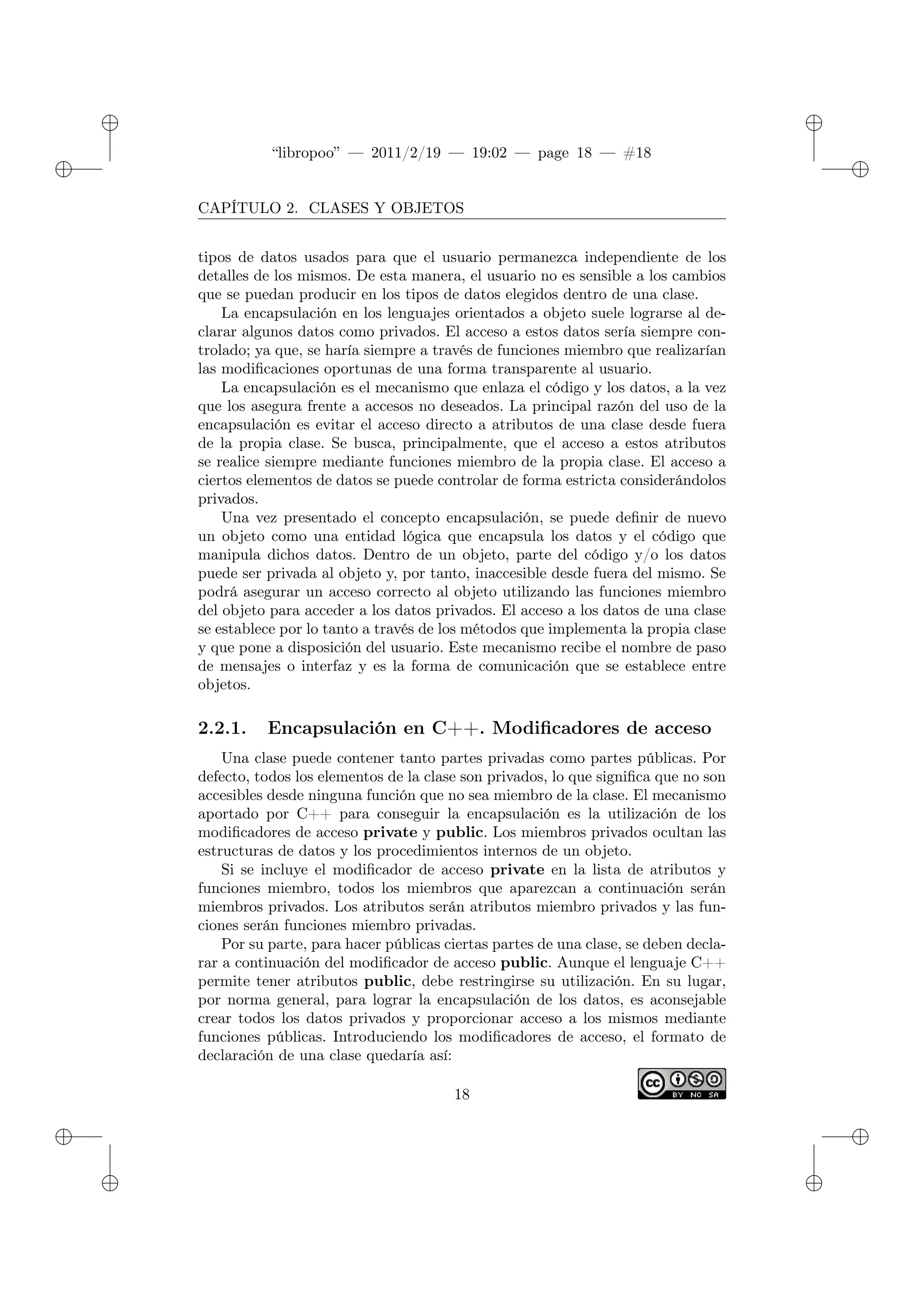 ✐
✐
“libropoo” — 2011/2/19 — 19:02 — page 18 — #18
✐
✐
✐
✐
✐
✐
CAPÍTULO 2. CLASES Y OBJETOS
tipos de datos usados para que el usuario permanezca independiente de los
detalles de los mismos. De esta manera, el usuario no es sensible a los cambios
que se puedan producir en los tipos de datos elegidos dentro de una clase.
La encapsulación en los lenguajes orientados a objeto suele lograrse al de-
clarar algunos datos como privados. El acceso a estos datos sería siempre con-
trolado; ya que, se haría siempre a través de funciones miembro que realizarían
las modificaciones oportunas de una forma transparente al usuario.
La encapsulación es el mecanismo que enlaza el código y los datos, a la vez
que los asegura frente a accesos no deseados. La principal razón del uso de la
encapsulación es evitar el acceso directo a atributos de una clase desde fuera
de la propia clase. Se busca, principalmente, que el acceso a estos atributos
se realice siempre mediante funciones miembro de la propia clase. El acceso a
ciertos elementos de datos se puede controlar de forma estricta considerándolos
privados.
Una vez presentado el concepto encapsulación, se puede definir de nuevo
un objeto como una entidad lógica que encapsula los datos y el código que
manipula dichos datos. Dentro de un objeto, parte del código y/o los datos
puede ser privada al objeto y, por tanto, inaccesible desde fuera del mismo. Se
podrá asegurar un acceso correcto al objeto utilizando las funciones miembro
del objeto para acceder a los datos privados. El acceso a los datos de una clase
se establece por lo tanto a través de los métodos que implementa la propia clase
y que pone a disposición del usuario. Este mecanismo recibe el nombre de paso
de mensajes o interfaz y es la forma de comunicación que se establece entre
objetos.
2.2.1. Encapsulación en C++. Modificadores de acceso
Una clase puede contener tanto partes privadas como partes públicas. Por
defecto, todos los elementos de la clase son privados, lo que significa que no son
accesibles desde ninguna función que no sea miembro de la clase. El mecanismo
aportado por C++ para conseguir la encapsulación es la utilización de los
modificadores de acceso private y public. Los miembros privados ocultan las
estructuras de datos y los procedimientos internos de un objeto.
Si se incluye el modificador de acceso private en la lista de atributos y
funciones miembro, todos los miembros que aparezcan a continuación serán
miembros privados. Los atributos serán atributos miembro privados y las fun-
ciones serán funciones miembro privadas.
Por su parte, para hacer públicas ciertas partes de una clase, se deben decla-
rar a continuación del modificador de acceso public. Aunque el lenguaje C++
permite tener atributos public, debe restringirse su utilización. En su lugar,
por norma general, para lograr la encapsulación de los datos, es aconsejable
crear todos los datos privados y proporcionar acceso a los mismos mediante
funciones públicas. Introduciendo los modificadores de acceso, el formato de
declaración de una clase quedaría así:
18
 