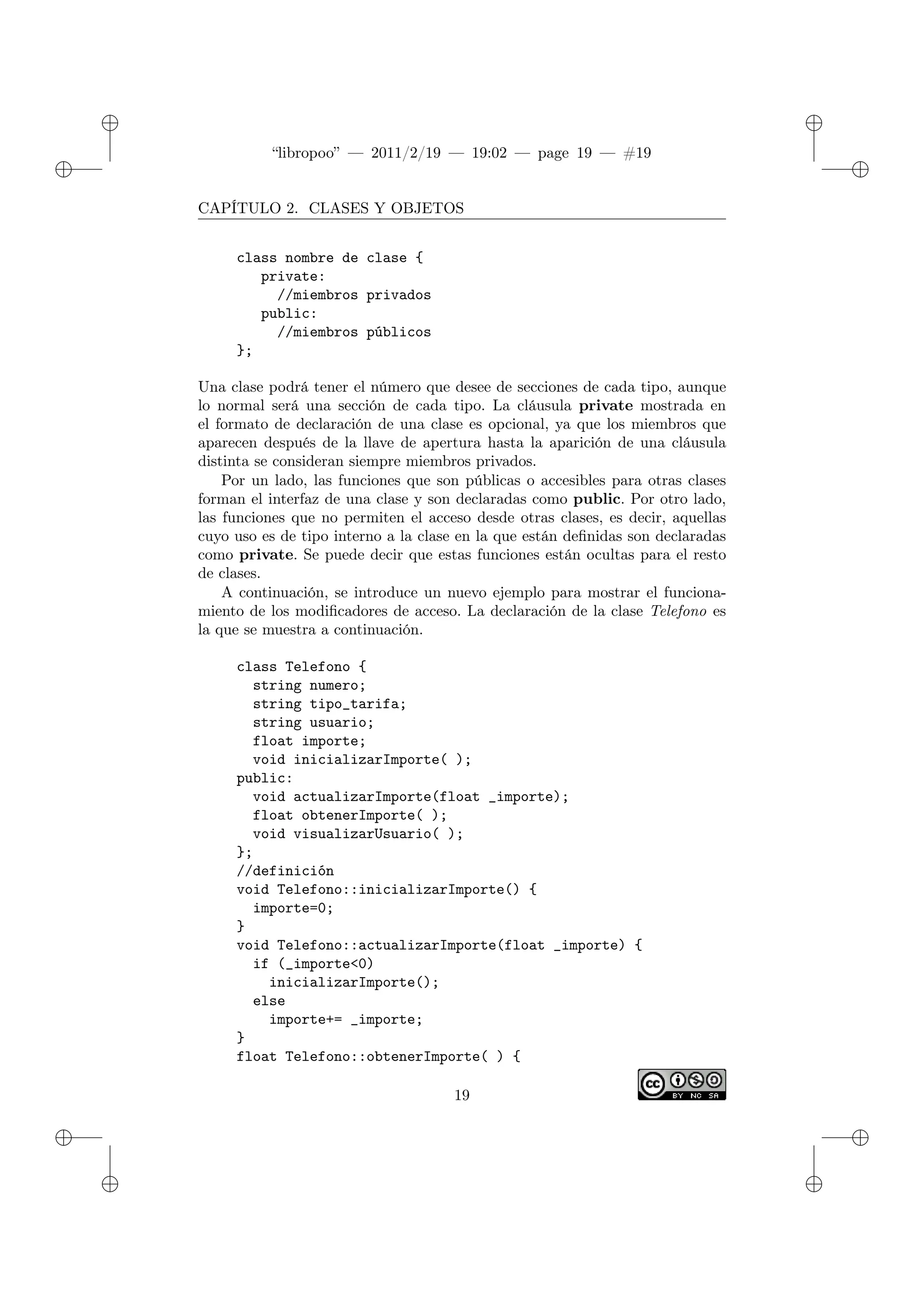 ✐
✐
“libropoo” — 2011/2/19 — 19:02 — page 19 — #19
✐
✐
✐
✐
✐
✐
CAPÍTULO 2. CLASES Y OBJETOS
class nombre de clase {
private:
//miembros privados
public:
//miembros públicos
};
Una clase podrá tener el número que desee de secciones de cada tipo, aunque
lo normal será una sección de cada tipo. La cláusula private mostrada en
el formato de declaración de una clase es opcional, ya que los miembros que
aparecen después de la llave de apertura hasta la aparición de una cláusula
distinta se consideran siempre miembros privados.
Por un lado, las funciones que son públicas o accesibles para otras clases
forman el interfaz de una clase y son declaradas como public. Por otro lado,
las funciones que no permiten el acceso desde otras clases, es decir, aquellas
cuyo uso es de tipo interno a la clase en la que están definidas son declaradas
como private. Se puede decir que estas funciones están ocultas para el resto
de clases.
A continuación, se introduce un nuevo ejemplo para mostrar el funciona-
miento de los modificadores de acceso. La declaración de la clase Telefono es
la que se muestra a continuación.
class Telefono {
string numero;
string tipo_tarifa;
string usuario;
float importe;
void inicializarImporte( );
public:
void actualizarImporte(float _importe);
float obtenerImporte( );
void visualizarUsuario( );
};
//definición
void Telefono::inicializarImporte() {
importe=0;
}
void Telefono::actualizarImporte(float _importe) {
if (_importe<0)
inicializarImporte();
else
importe+= _importe;
}
float Telefono::obtenerImporte( ) {
19
 