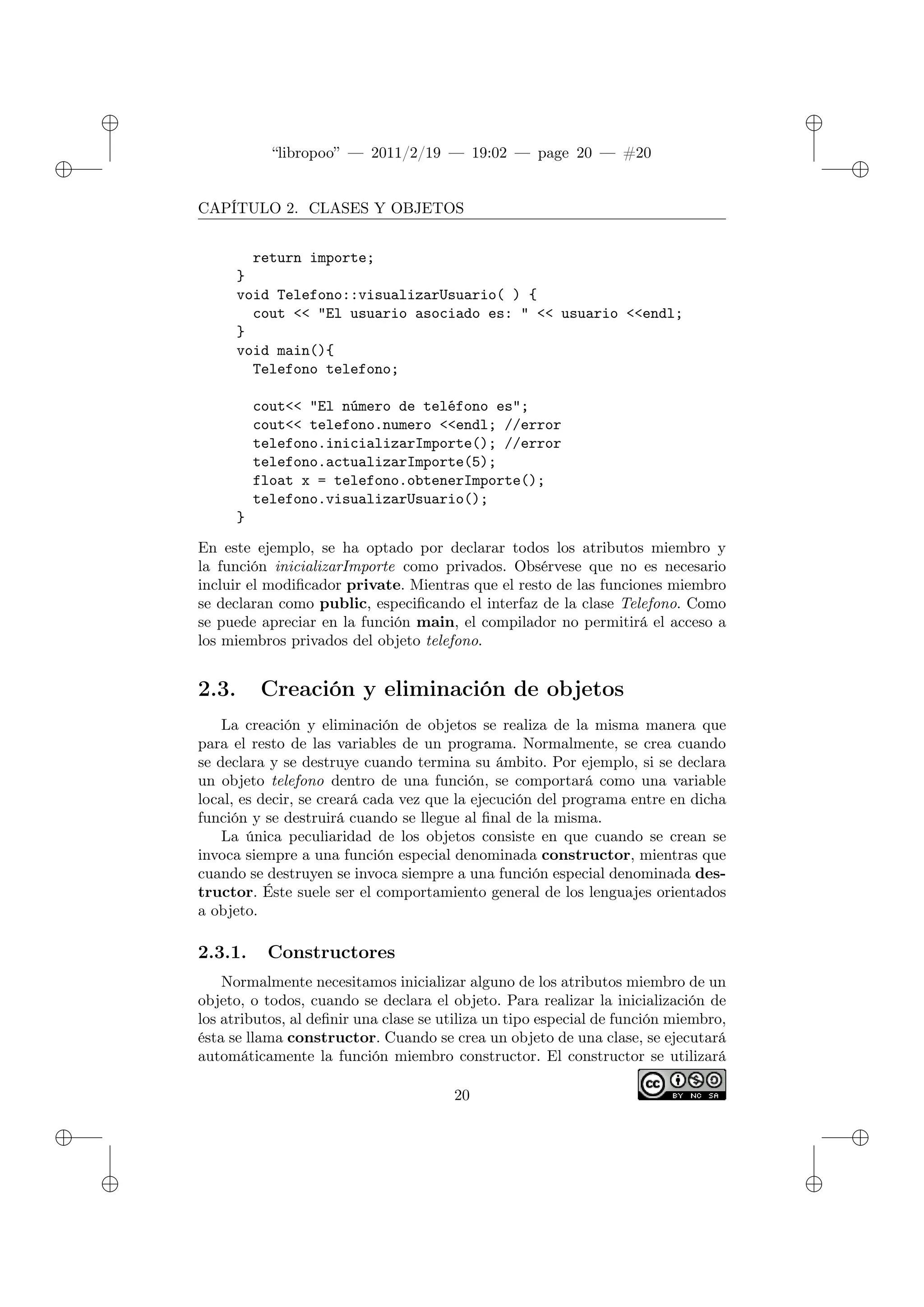 ✐
✐
“libropoo” — 2011/2/19 — 19:02 — page 20 — #20
✐
✐
✐
✐
✐
✐
CAPÍTULO 2. CLASES Y OBJETOS
return importe;
}
void Telefono::visualizarUsuario( ) {
cout <‌< "El usuario asociado es: " <‌< usuario <‌<endl;
}
void main(){
Telefono telefono;
cout<‌< "El número de teléfono es";
cout<‌< telefono.numero <‌<endl; //error
telefono.inicializarImporte(); //error
telefono.actualizarImporte(5);
float x = telefono.obtenerImporte();
telefono.visualizarUsuario();
}
En este ejemplo, se ha optado por declarar todos los atributos miembro y
la función inicializarImporte como privados. Obsérvese que no es necesario
incluir el modificador private. Mientras que el resto de las funciones miembro
se declaran como public, especificando el interfaz de la clase Telefono. Como
se puede apreciar en la función main, el compilador no permitirá el acceso a
los miembros privados del objeto telefono.
2.3. Creación y eliminación de objetos
La creación y eliminación de objetos se realiza de la misma manera que
para el resto de las variables de un programa. Normalmente, se crea cuando
se declara y se destruye cuando termina su ámbito. Por ejemplo, si se declara
un objeto telefono dentro de una función, se comportará como una variable
local, es decir, se creará cada vez que la ejecución del programa entre en dicha
función y se destruirá cuando se llegue al final de la misma.
La única peculiaridad de los objetos consiste en que cuando se crean se
invoca siempre a una función especial denominada constructor, mientras que
cuando se destruyen se invoca siempre a una función especial denominada des-
tructor. Éste suele ser el comportamiento general de los lenguajes orientados
a objeto.
2.3.1. Constructores
Normalmente necesitamos inicializar alguno de los atributos miembro de un
objeto, o todos, cuando se declara el objeto. Para realizar la inicialización de
los atributos, al definir una clase se utiliza un tipo especial de función miembro,
ésta se llama constructor. Cuando se crea un objeto de una clase, se ejecutará
automáticamente la función miembro constructor. El constructor se utilizará
20
 