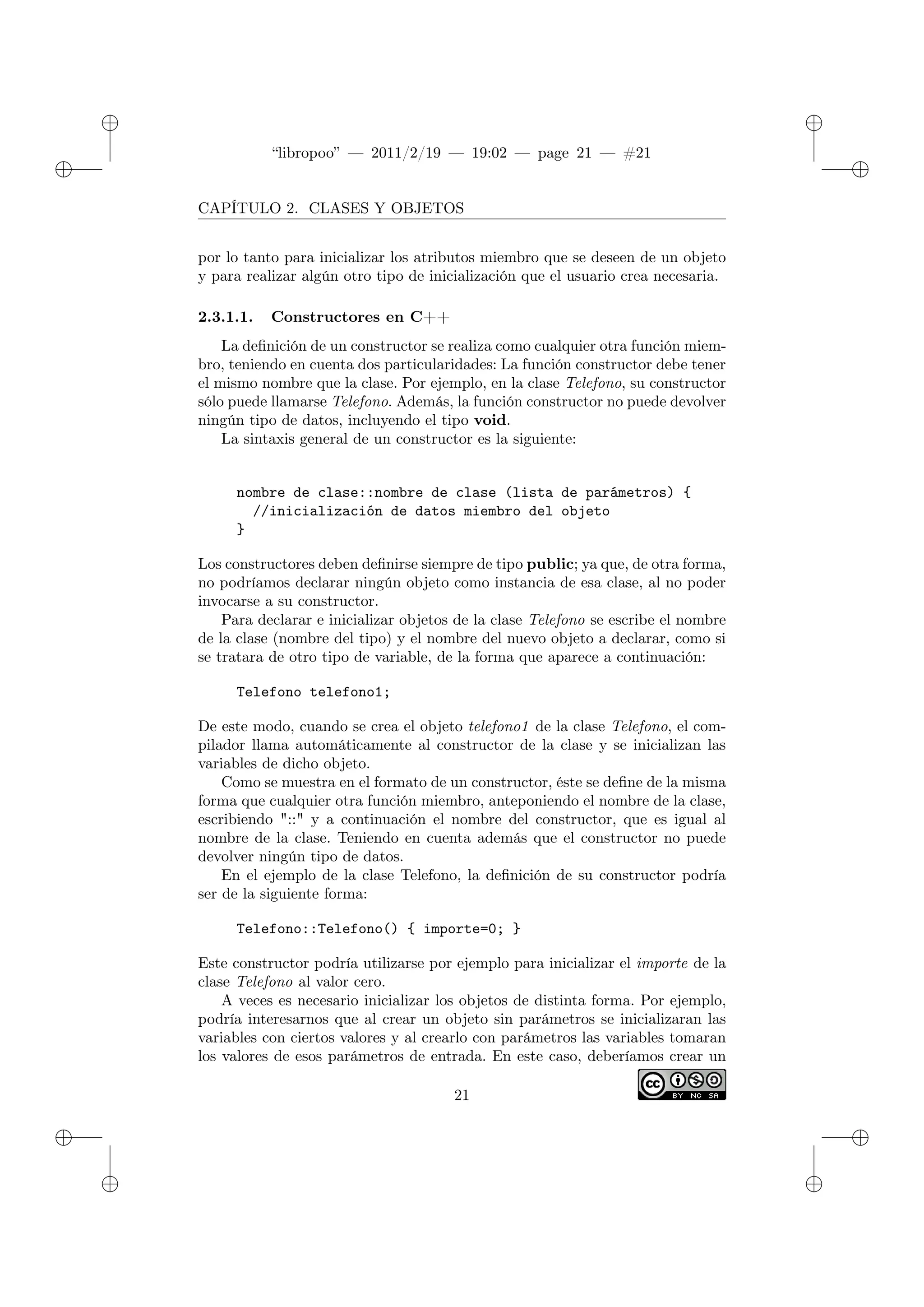 ✐
✐
“libropoo” — 2011/2/19 — 19:02 — page 21 — #21
✐
✐
✐
✐
✐
✐
CAPÍTULO 2. CLASES Y OBJETOS
por lo tanto para inicializar los atributos miembro que se deseen de un objeto
y para realizar algún otro tipo de inicialización que el usuario crea necesaria.
2.3.1.1. Constructores en C++
La definición de un constructor se realiza como cualquier otra función miem-
bro, teniendo en cuenta dos particularidades: La función constructor debe tener
el mismo nombre que la clase. Por ejemplo, en la clase Telefono, su constructor
sólo puede llamarse Telefono. Además, la función constructor no puede devolver
ningún tipo de datos, incluyendo el tipo void.
La sintaxis general de un constructor es la siguiente:
nombre de clase::nombre de clase (lista de parámetros) {
//inicialización de datos miembro del objeto
}
Los constructores deben definirse siempre de tipo public; ya que, de otra forma,
no podríamos declarar ningún objeto como instancia de esa clase, al no poder
invocarse a su constructor.
Para declarar e inicializar objetos de la clase Telefono se escribe el nombre
de la clase (nombre del tipo) y el nombre del nuevo objeto a declarar, como si
se tratara de otro tipo de variable, de la forma que aparece a continuación:
Telefono telefono1;
De este modo, cuando se crea el objeto telefono1 de la clase Telefono, el com-
pilador llama automáticamente al constructor de la clase y se inicializan las
variables de dicho objeto.
Como se muestra en el formato de un constructor, éste se define de la misma
forma que cualquier otra función miembro, anteponiendo el nombre de la clase,
escribiendo "::" y a continuación el nombre del constructor, que es igual al
nombre de la clase. Teniendo en cuenta además que el constructor no puede
devolver ningún tipo de datos.
En el ejemplo de la clase Telefono, la definición de su constructor podría
ser de la siguiente forma:
Telefono::Telefono() { importe=0; }
Este constructor podría utilizarse por ejemplo para inicializar el importe de la
clase Telefono al valor cero.
A veces es necesario inicializar los objetos de distinta forma. Por ejemplo,
podría interesarnos que al crear un objeto sin parámetros se inicializaran las
variables con ciertos valores y al crearlo con parámetros las variables tomaran
los valores de esos parámetros de entrada. En este caso, deberíamos crear un
21
 