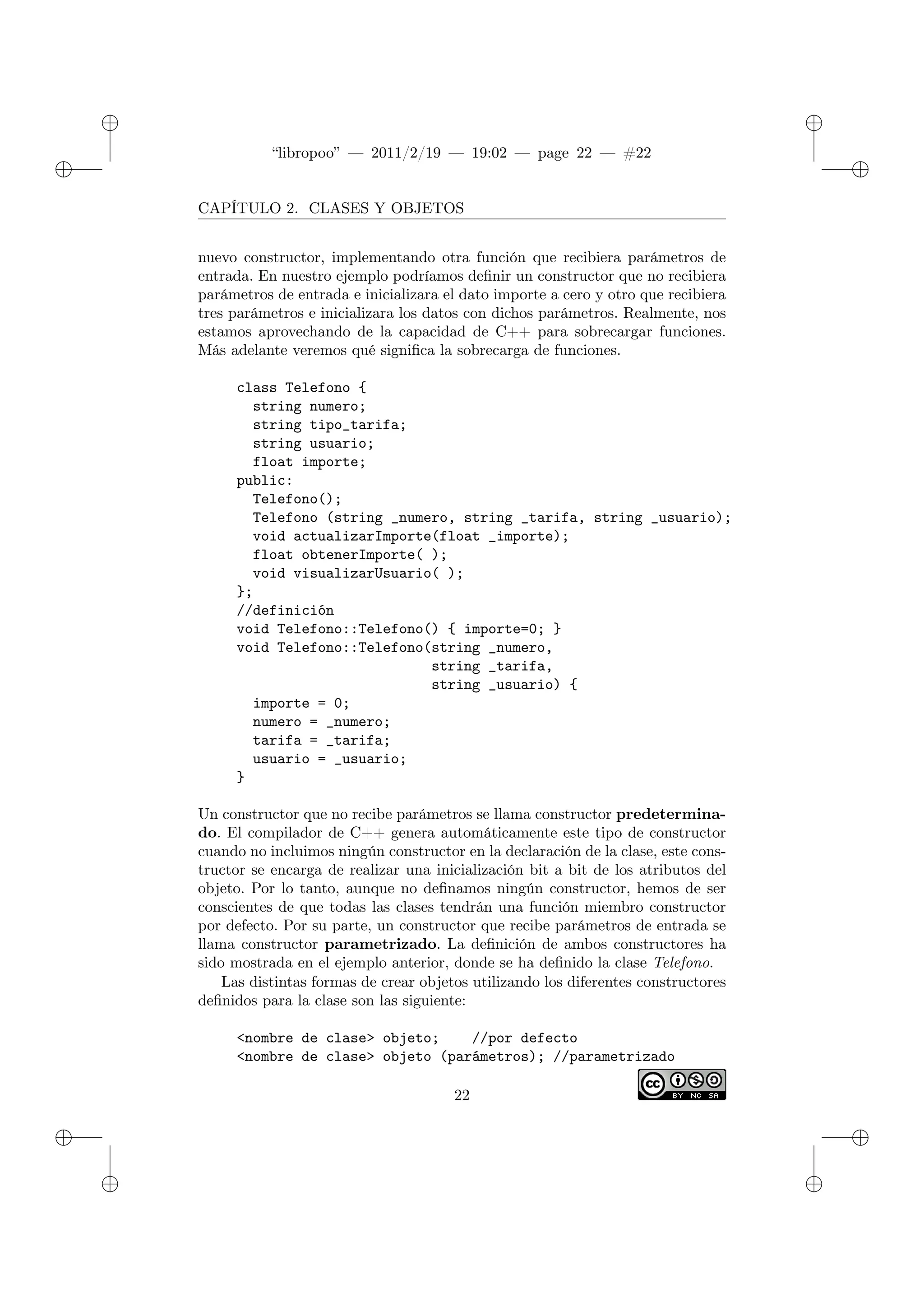 ✐
✐
“libropoo” — 2011/2/19 — 19:02 — page 22 — #22
✐
✐
✐
✐
✐
✐
CAPÍTULO 2. CLASES Y OBJETOS
nuevo constructor, implementando otra función que recibiera parámetros de
entrada. En nuestro ejemplo podríamos definir un constructor que no recibiera
parámetros de entrada e inicializara el dato importe a cero y otro que recibiera
tres parámetros e inicializara los datos con dichos parámetros. Realmente, nos
estamos aprovechando de la capacidad de C++ para sobrecargar funciones.
Más adelante veremos qué significa la sobrecarga de funciones.
class Telefono {
string numero;
string tipo_tarifa;
string usuario;
float importe;
public:
Telefono();
Telefono (string _numero, string _tarifa, string _usuario);
void actualizarImporte(float _importe);
float obtenerImporte( );
void visualizarUsuario( );
};
//definición
void Telefono::Telefono() { importe=0; }
void Telefono::Telefono(string _numero,
string _tarifa,
string _usuario) {
importe = 0;
numero = _numero;
tarifa = _tarifa;
usuario = _usuario;
}
Un constructor que no recibe parámetros se llama constructor predetermina-
do. El compilador de C++ genera automáticamente este tipo de constructor
cuando no incluimos ningún constructor en la declaración de la clase, este cons-
tructor se encarga de realizar una inicialización bit a bit de los atributos del
objeto. Por lo tanto, aunque no definamos ningún constructor, hemos de ser
conscientes de que todas las clases tendrán una función miembro constructor
por defecto. Por su parte, un constructor que recibe parámetros de entrada se
llama constructor parametrizado. La definición de ambos constructores ha
sido mostrada en el ejemplo anterior, donde se ha definido la clase Telefono.
Las distintas formas de crear objetos utilizando los diferentes constructores
definidos para la clase son las siguiente:
<nombre de clase> objeto; //por defecto
<nombre de clase> objeto (parámetros); //parametrizado
22
 