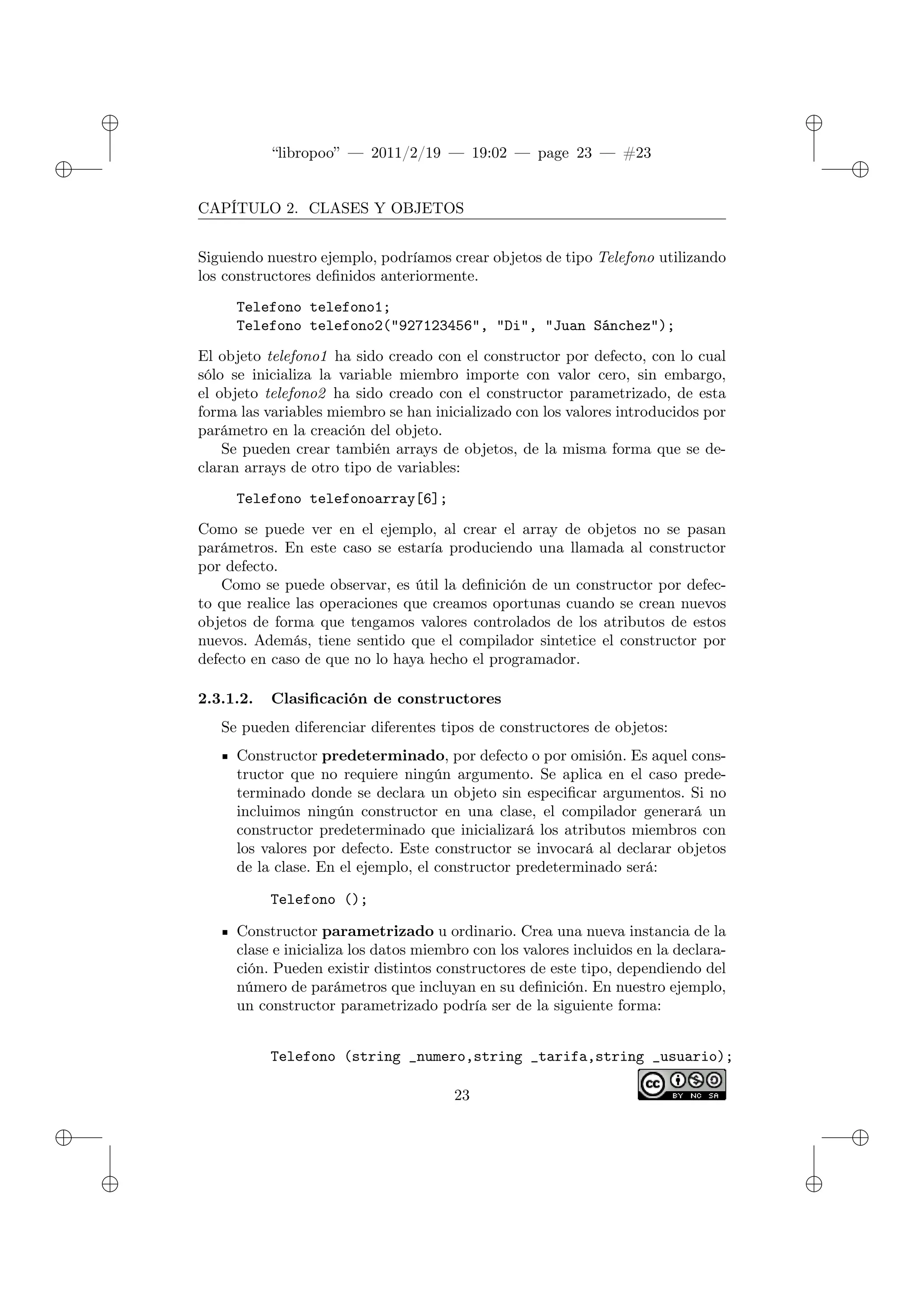 ✐
✐
“libropoo” — 2011/2/19 — 19:02 — page 23 — #23
✐
✐
✐
✐
✐
✐
CAPÍTULO 2. CLASES Y OBJETOS
Siguiendo nuestro ejemplo, podríamos crear objetos de tipo Telefono utilizando
los constructores definidos anteriormente.
Telefono telefono1;
Telefono telefono2("927123456", "Di", "Juan Sánchez");
El objeto telefono1 ha sido creado con el constructor por defecto, con lo cual
sólo se inicializa la variable miembro importe con valor cero, sin embargo,
el objeto telefono2 ha sido creado con el constructor parametrizado, de esta
forma las variables miembro se han inicializado con los valores introducidos por
parámetro en la creación del objeto.
Se pueden crear también arrays de objetos, de la misma forma que se de-
claran arrays de otro tipo de variables:
Telefono telefonoarray[6];
Como se puede ver en el ejemplo, al crear el array de objetos no se pasan
parámetros. En este caso se estaría produciendo una llamada al constructor
por defecto.
Como se puede observar, es útil la definición de un constructor por defec-
to que realice las operaciones que creamos oportunas cuando se crean nuevos
objetos de forma que tengamos valores controlados de los atributos de estos
nuevos. Además, tiene sentido que el compilador sintetice el constructor por
defecto en caso de que no lo haya hecho el programador.
2.3.1.2. Clasificación de constructores
Se pueden diferenciar diferentes tipos de constructores de objetos:
Constructor predeterminado, por defecto o por omisión. Es aquel cons-
tructor que no requiere ningún argumento. Se aplica en el caso prede-
terminado donde se declara un objeto sin especificar argumentos. Si no
incluimos ningún constructor en una clase, el compilador generará un
constructor predeterminado que inicializará los atributos miembros con
los valores por defecto. Este constructor se invocará al declarar objetos
de la clase. En el ejemplo, el constructor predeterminado será:
Telefono ();
Constructor parametrizado u ordinario. Crea una nueva instancia de la
clase e inicializa los datos miembro con los valores incluidos en la declara-
ción. Pueden existir distintos constructores de este tipo, dependiendo del
número de parámetros que incluyan en su definición. En nuestro ejemplo,
un constructor parametrizado podría ser de la siguiente forma:
Telefono (string _numero,string _tarifa,string _usuario);
23
 