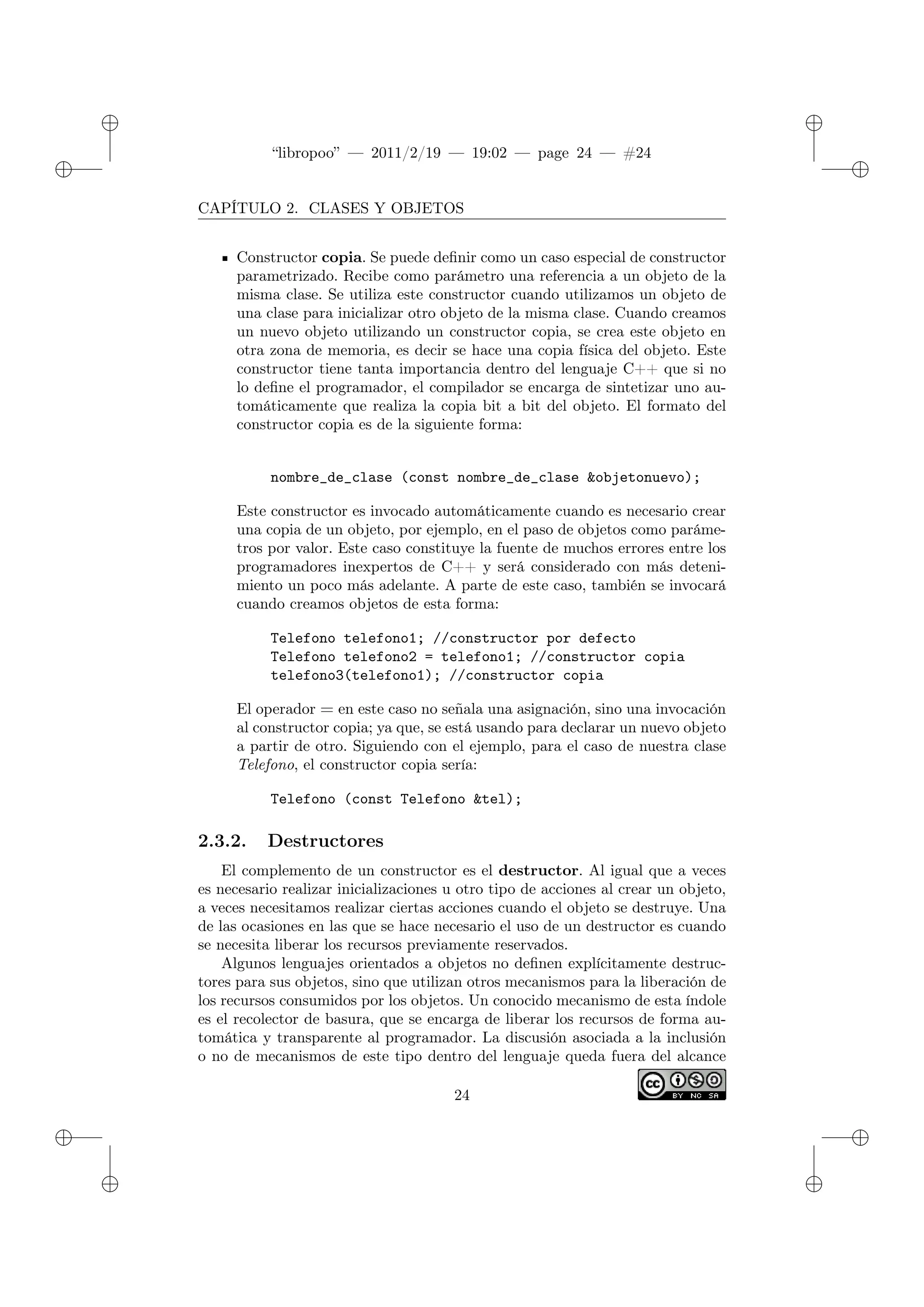 ✐
✐
“libropoo” — 2011/2/19 — 19:02 — page 24 — #24
✐
✐
✐
✐
✐
✐
CAPÍTULO 2. CLASES Y OBJETOS
Constructor copia. Se puede definir como un caso especial de constructor
parametrizado. Recibe como parámetro una referencia a un objeto de la
misma clase. Se utiliza este constructor cuando utilizamos un objeto de
una clase para inicializar otro objeto de la misma clase. Cuando creamos
un nuevo objeto utilizando un constructor copia, se crea este objeto en
otra zona de memoria, es decir se hace una copia física del objeto. Este
constructor tiene tanta importancia dentro del lenguaje C++ que si no
lo define el programador, el compilador se encarga de sintetizar uno au-
tomáticamente que realiza la copia bit a bit del objeto. El formato del
constructor copia es de la siguiente forma:
nombre_de_clase (const nombre_de_clase &objetonuevo);
Este constructor es invocado automáticamente cuando es necesario crear
una copia de un objeto, por ejemplo, en el paso de objetos como paráme-
tros por valor. Este caso constituye la fuente de muchos errores entre los
programadores inexpertos de C++ y será considerado con más deteni-
miento un poco más adelante. A parte de este caso, también se invocará
cuando creamos objetos de esta forma:
Telefono telefono1; //constructor por defecto
Telefono telefono2 = telefono1; //constructor copia
telefono3(telefono1); //constructor copia
El operador = en este caso no señala una asignación, sino una invocación
al constructor copia; ya que, se está usando para declarar un nuevo objeto
a partir de otro. Siguiendo con el ejemplo, para el caso de nuestra clase
Telefono, el constructor copia sería:
Telefono (const Telefono &tel);
2.3.2. Destructores
El complemento de un constructor es el destructor. Al igual que a veces
es necesario realizar inicializaciones u otro tipo de acciones al crear un objeto,
a veces necesitamos realizar ciertas acciones cuando el objeto se destruye. Una
de las ocasiones en las que se hace necesario el uso de un destructor es cuando
se necesita liberar los recursos previamente reservados.
Algunos lenguajes orientados a objetos no definen explícitamente destruc-
tores para sus objetos, sino que utilizan otros mecanismos para la liberación de
los recursos consumidos por los objetos. Un conocido mecanismo de esta índole
es el recolector de basura, que se encarga de liberar los recursos de forma au-
tomática y transparente al programador. La discusión asociada a la inclusión
o no de mecanismos de este tipo dentro del lenguaje queda fuera del alcance
24
 