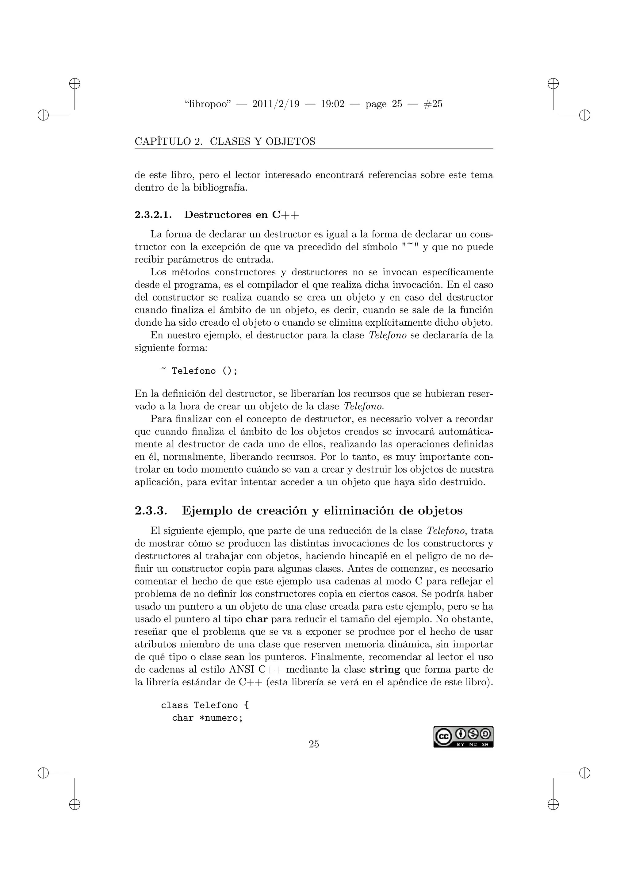 ✐
✐
“libropoo” — 2011/2/19 — 19:02 — page 25 — #25
✐
✐
✐
✐
✐
✐
CAPÍTULO 2. CLASES Y OBJETOS
de este libro, pero el lector interesado encontrará referencias sobre este tema
dentro de la bibliografía.
2.3.2.1. Destructores en C++
La forma de declarar un destructor es igual a la forma de declarar un cons-
tructor con la excepción de que va precedido del símbolo "~" y que no puede
recibir parámetros de entrada.
Los métodos constructores y destructores no se invocan específicamente
desde el programa, es el compilador el que realiza dicha invocación. En el caso
del constructor se realiza cuando se crea un objeto y en caso del destructor
cuando finaliza el ámbito de un objeto, es decir, cuando se sale de la función
donde ha sido creado el objeto o cuando se elimina explícitamente dicho objeto.
En nuestro ejemplo, el destructor para la clase Telefono se declararía de la
siguiente forma:
~ Telefono ();
En la definición del destructor, se liberarían los recursos que se hubieran reser-
vado a la hora de crear un objeto de la clase Telefono.
Para finalizar con el concepto de destructor, es necesario volver a recordar
que cuando finaliza el ámbito de los objetos creados se invocará automática-
mente al destructor de cada uno de ellos, realizando las operaciones definidas
en él, normalmente, liberando recursos. Por lo tanto, es muy importante con-
trolar en todo momento cuándo se van a crear y destruir los objetos de nuestra
aplicación, para evitar intentar acceder a un objeto que haya sido destruido.
2.3.3. Ejemplo de creación y eliminación de objetos
El siguiente ejemplo, que parte de una reducción de la clase Telefono, trata
de mostrar cómo se producen las distintas invocaciones de los constructores y
destructores al trabajar con objetos, haciendo hincapié en el peligro de no de-
finir un constructor copia para algunas clases. Antes de comenzar, es necesario
comentar el hecho de que este ejemplo usa cadenas al modo C para reflejar el
problema de no definir los constructores copia en ciertos casos. Se podría haber
usado un puntero a un objeto de una clase creada para este ejemplo, pero se ha
usado el puntero al tipo char para reducir el tamaño del ejemplo. No obstante,
reseñar que el problema que se va a exponer se produce por el hecho de usar
atributos miembro de una clase que reserven memoria dinámica, sin importar
de qué tipo o clase sean los punteros. Finalmente, recomendar al lector el uso
de cadenas al estilo ANSI C++ mediante la clase string que forma parte de
la librería estándar de C++ (esta librería se verá en el apéndice de este libro).
class Telefono {
char *numero;
25
 