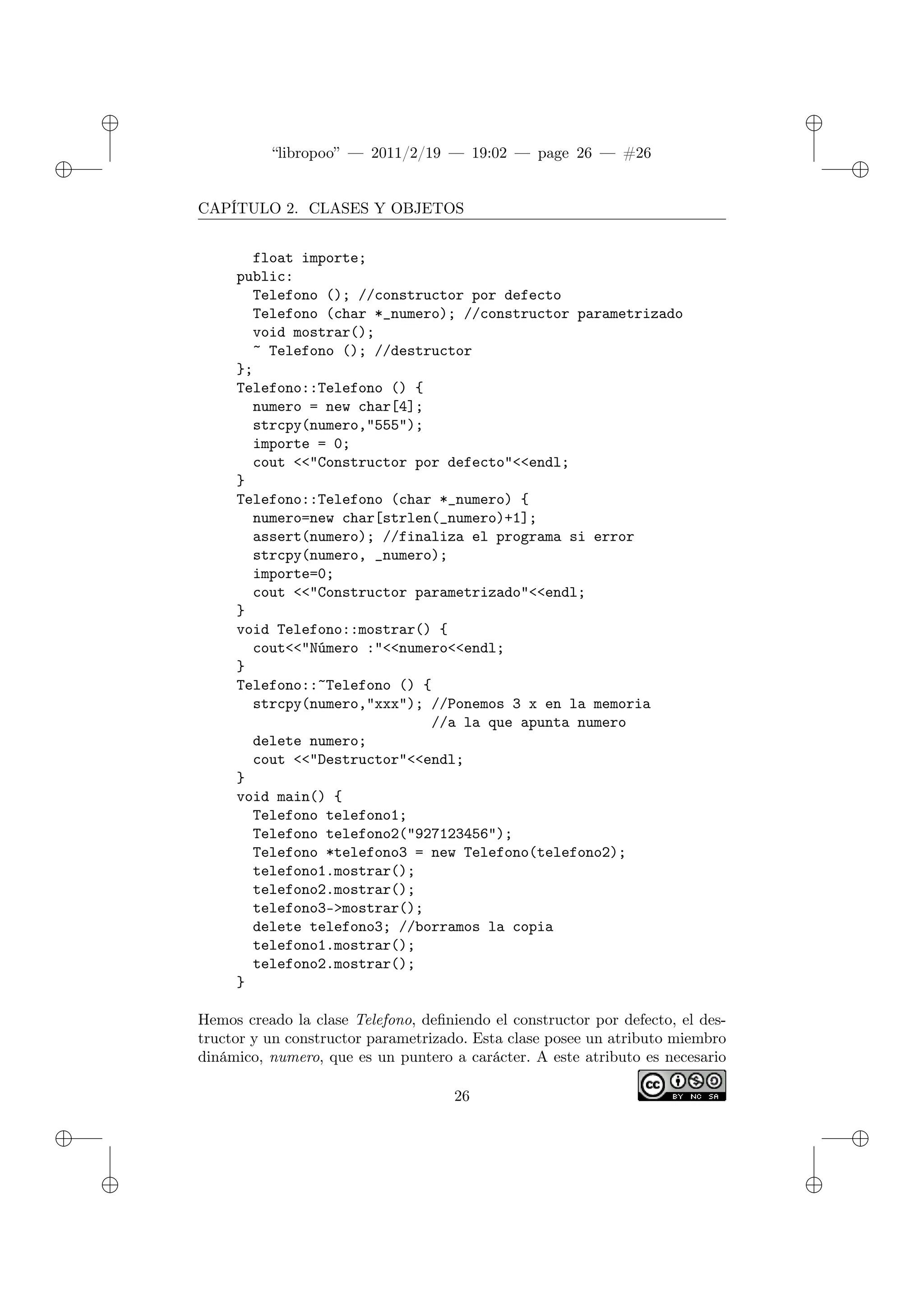 ✐
✐
“libropoo” — 2011/2/19 — 19:02 — page 26 — #26
✐
✐
✐
✐
✐
✐
CAPÍTULO 2. CLASES Y OBJETOS
float importe;
public:
Telefono (); //constructor por defecto
Telefono (char *_numero); //constructor parametrizado
void mostrar();
~ Telefono (); //destructor
};
Telefono::Telefono () {
numero = new char[4];
strcpy(numero,"555");
importe = 0;
cout <‌<"Constructor por defecto"<‌<endl;
}
Telefono::Telefono (char *_numero) {
numero=new char[strlen(_numero)+1];
assert(numero); //finaliza el programa si error
strcpy(numero, _numero);
importe=0;
cout <‌<"Constructor parametrizado"<‌<endl;
}
void Telefono::mostrar() {
cout<‌<"Número :"<‌<numero<‌<endl;
}
Telefono::~Telefono () {
strcpy(numero,"xxx"); //Ponemos 3 x en la memoria
//a la que apunta numero
delete numero;
cout <‌<"Destructor"<‌<endl;
}
void main() {
Telefono telefono1;
Telefono telefono2("927123456");
Telefono *telefono3 = new Telefono(telefono2);
telefono1.mostrar();
telefono2.mostrar();
telefono3->mostrar();
delete telefono3; //borramos la copia
telefono1.mostrar();
telefono2.mostrar();
}
Hemos creado la clase Telefono, definiendo el constructor por defecto, el des-
tructor y un constructor parametrizado. Esta clase posee un atributo miembro
dinámico, numero, que es un puntero a carácter. A este atributo es necesario
26
 
