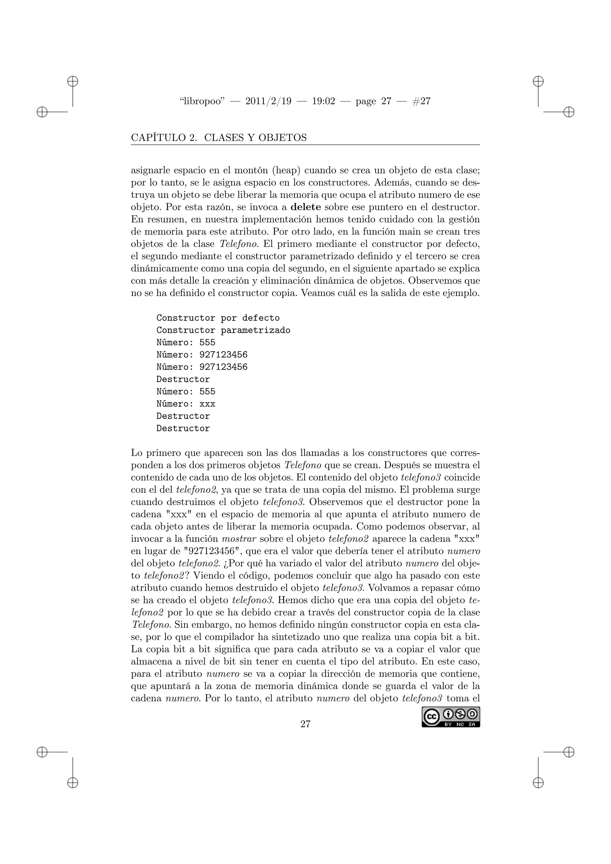 ✐
✐
“libropoo” — 2011/2/19 — 19:02 — page 27 — #27
✐
✐
✐
✐
✐
✐
CAPÍTULO 2. CLASES Y OBJETOS
asignarle espacio en el montón (heap) cuando se crea un objeto de esta clase;
por lo tanto, se le asigna espacio en los constructores. Además, cuando se des-
truya un objeto se debe liberar la memoria que ocupa el atributo numero de ese
objeto. Por esta razón, se invoca a delete sobre ese puntero en el destructor.
En resumen, en nuestra implementación hemos tenido cuidado con la gestión
de memoria para este atributo. Por otro lado, en la función main se crean tres
objetos de la clase Telefono. El primero mediante el constructor por defecto,
el segundo mediante el constructor parametrizado definido y el tercero se crea
dinámicamente como una copia del segundo, en el siguiente apartado se explica
con más detalle la creación y eliminación dinámica de objetos. Observemos que
no se ha definido el constructor copia. Veamos cuál es la salida de este ejemplo.
Constructor por defecto
Constructor parametrizado
Número: 555
Número: 927123456
Número: 927123456
Destructor
Número: 555
Número: xxx
Destructor
Destructor
Lo primero que aparecen son las dos llamadas a los constructores que corres-
ponden a los dos primeros objetos Telefono que se crean. Después se muestra el
contenido de cada uno de los objetos. El contenido del objeto telefono3 coincide
con el del telefono2, ya que se trata de una copia del mismo. El problema surge
cuando destruimos el objeto telefono3. Observemos que el destructor pone la
cadena "xxx" en el espacio de memoria al que apunta el atributo numero de
cada objeto antes de liberar la memoria ocupada. Como podemos observar, al
invocar a la función mostrar sobre el objeto telefono2 aparece la cadena "xxx"
en lugar de "927123456", que era el valor que debería tener el atributo numero
del objeto telefono2. ¿Por qué ha variado el valor del atributo numero del obje-
to telefono2? Viendo el código, podemos concluir que algo ha pasado con este
atributo cuando hemos destruido el objeto telefono3. Volvamos a repasar cómo
se ha creado el objeto telefono3. Hemos dicho que era una copia del objeto te-
lefono2 por lo que se ha debido crear a través del constructor copia de la clase
Telefono. Sin embargo, no hemos definido ningún constructor copia en esta cla-
se, por lo que el compilador ha sintetizado uno que realiza una copia bit a bit.
La copia bit a bit significa que para cada atributo se va a copiar el valor que
almacena a nivel de bit sin tener en cuenta el tipo del atributo. En este caso,
para el atributo numero se va a copiar la dirección de memoria que contiene,
que apuntará a la zona de memoria dinámica donde se guarda el valor de la
cadena numero. Por lo tanto, el atributo numero del objeto telefono3 toma el
27
 