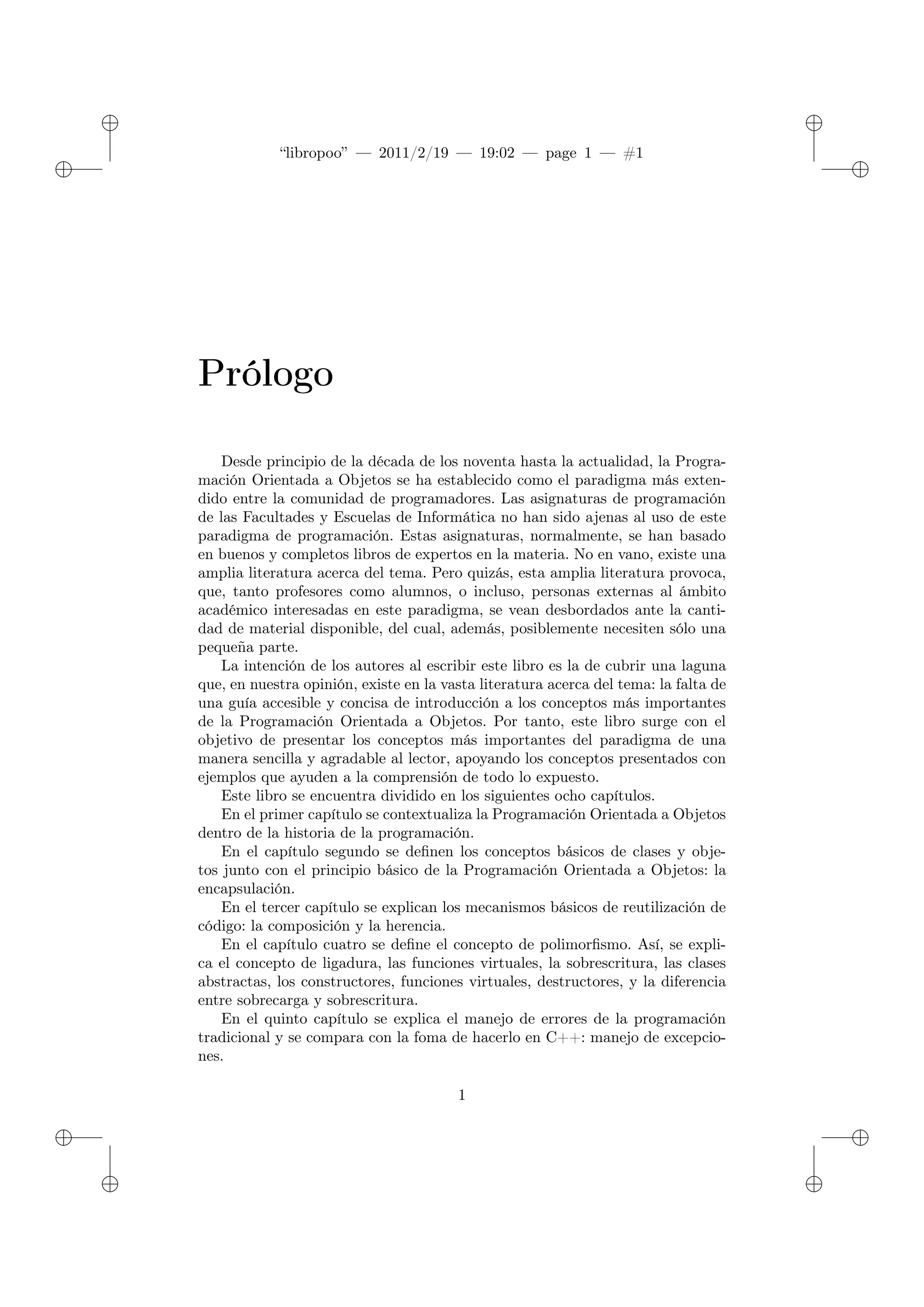 ✐
✐
“libropoo” — 2011/2/19 — 19:02 — page 1 — #1
✐
✐
✐
✐
✐
✐
Prólogo
Desde principio de la década de los noventa hasta la actualidad, la Progra-
mación Orientada a Objetos se ha establecido como el paradigma más exten-
dido entre la comunidad de programadores. Las asignaturas de programación
de las Facultades y Escuelas de Informática no han sido ajenas al uso de este
paradigma de programación. Estas asignaturas, normalmente, se han basado
en buenos y completos libros de expertos en la materia. No en vano, existe una
amplia literatura acerca del tema. Pero quizás, esta amplia literatura provoca,
que, tanto profesores como alumnos, o incluso, personas externas al ámbito
académico interesadas en este paradigma, se vean desbordados ante la canti-
dad de material disponible, del cual, además, posiblemente necesiten sólo una
pequeña parte.
La intención de los autores al escribir este libro es la de cubrir una laguna
que, en nuestra opinión, existe en la vasta literatura acerca del tema: la falta de
una guía accesible y concisa de introducción a los conceptos más importantes
de la Programación Orientada a Objetos. Por tanto, este libro surge con el
objetivo de presentar los conceptos más importantes del paradigma de una
manera sencilla y agradable al lector, apoyando los conceptos presentados con
ejemplos que ayuden a la comprensión de todo lo expuesto.
Este libro se encuentra dividido en los siguientes ocho capítulos.
En el primer capítulo se contextualiza la Programación Orientada a Objetos
dentro de la historia de la programación.
En el capítulo segundo se definen los conceptos básicos de clases y obje-
tos junto con el principio básico de la Programación Orientada a Objetos: la
encapsulación.
En el tercer capítulo se explican los mecanismos básicos de reutilización de
código: la composición y la herencia.
En el capítulo cuatro se define el concepto de polimorfismo. Así, se expli-
ca el concepto de ligadura, las funciones virtuales, la sobrescritura, las clases
abstractas, los constructores, funciones virtuales, destructores, y la diferencia
entre sobrecarga y sobrescritura.
En el quinto capítulo se explica el manejo de errores de la programación
tradicional y se compara con la foma de hacerlo en C++: manejo de excepcio-
nes.
1
 