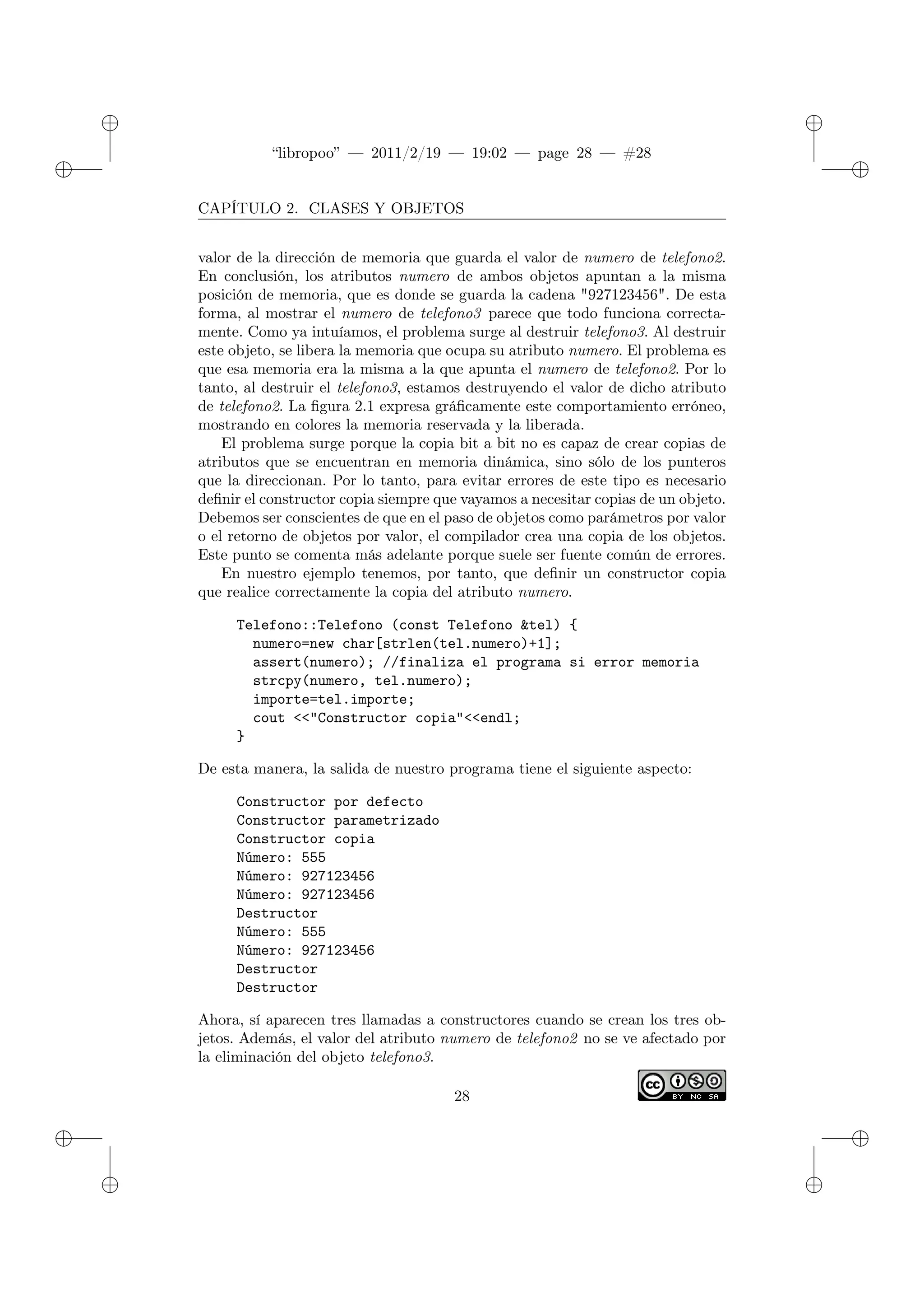 ✐
✐
“libropoo” — 2011/2/19 — 19:02 — page 28 — #28
✐
✐
✐
✐
✐
✐
CAPÍTULO 2. CLASES Y OBJETOS
valor de la dirección de memoria que guarda el valor de numero de telefono2.
En conclusión, los atributos numero de ambos objetos apuntan a la misma
posición de memoria, que es donde se guarda la cadena "927123456". De esta
forma, al mostrar el numero de telefono3 parece que todo funciona correcta-
mente. Como ya intuíamos, el problema surge al destruir telefono3. Al destruir
este objeto, se libera la memoria que ocupa su atributo numero. El problema es
que esa memoria era la misma a la que apunta el numero de telefono2. Por lo
tanto, al destruir el telefono3, estamos destruyendo el valor de dicho atributo
de telefono2. La figura 2.1 expresa gráficamente este comportamiento erróneo,
mostrando en colores la memoria reservada y la liberada.
El problema surge porque la copia bit a bit no es capaz de crear copias de
atributos que se encuentran en memoria dinámica, sino sólo de los punteros
que la direccionan. Por lo tanto, para evitar errores de este tipo es necesario
definir el constructor copia siempre que vayamos a necesitar copias de un objeto.
Debemos ser conscientes de que en el paso de objetos como parámetros por valor
o el retorno de objetos por valor, el compilador crea una copia de los objetos.
Este punto se comenta más adelante porque suele ser fuente común de errores.
En nuestro ejemplo tenemos, por tanto, que definir un constructor copia
que realice correctamente la copia del atributo numero.
Telefono::Telefono (const Telefono &tel) {
numero=new char[strlen(tel.numero)+1];
assert(numero); //finaliza el programa si error memoria
strcpy(numero, tel.numero);
importe=tel.importe;
cout <‌<"Constructor copia"<‌<endl;
}
De esta manera, la salida de nuestro programa tiene el siguiente aspecto:
Constructor por defecto
Constructor parametrizado
Constructor copia
Número: 555
Número: 927123456
Número: 927123456
Destructor
Número: 555
Número: 927123456
Destructor
Destructor
Ahora, sí aparecen tres llamadas a constructores cuando se crean los tres ob-
jetos. Además, el valor del atributo numero de telefono2 no se ve afectado por
la eliminación del objeto telefono3.
28
 