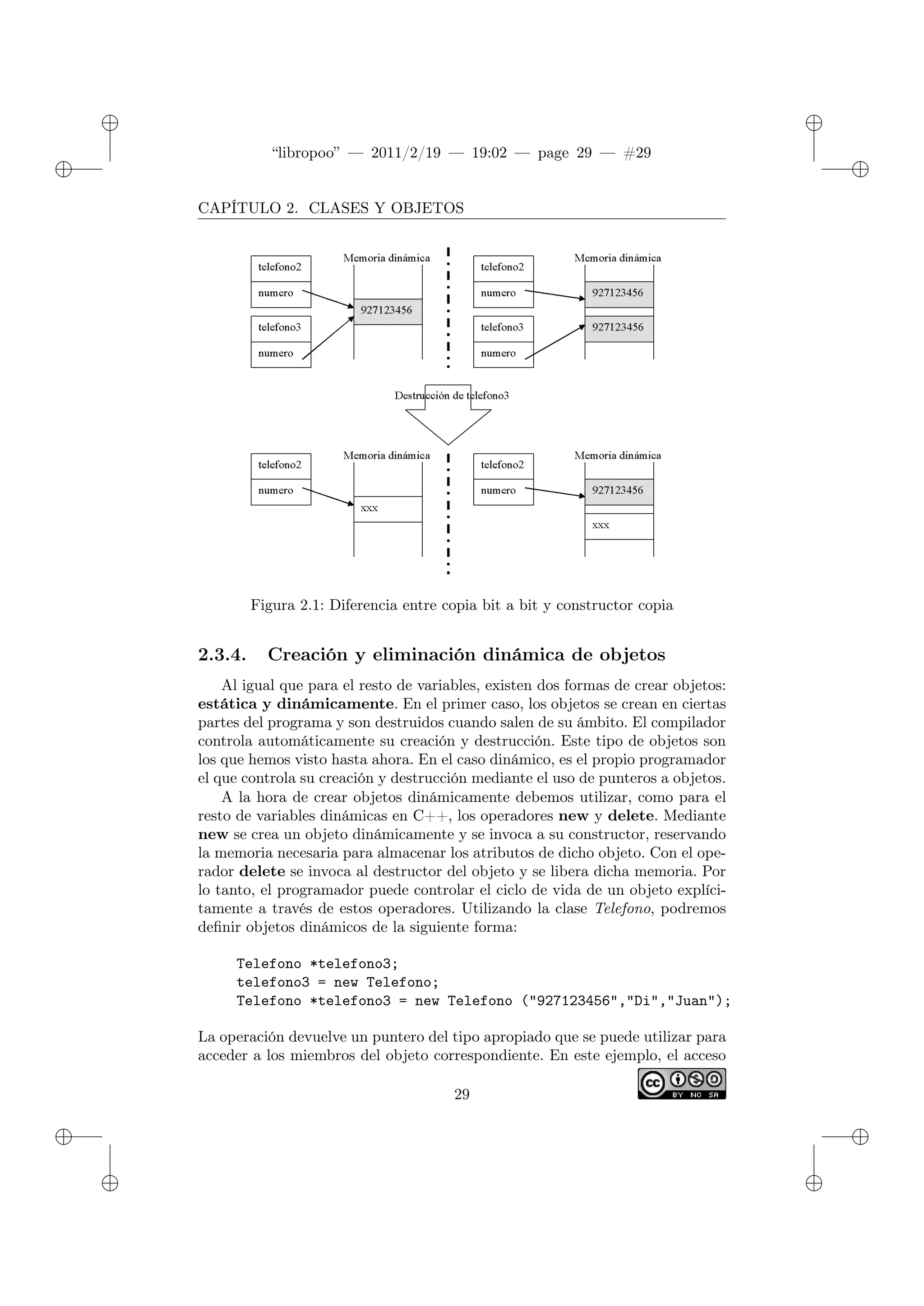 ✐
✐
“libropoo” — 2011/2/19 — 19:02 — page 29 — #29
✐
✐
✐
✐
✐
✐
CAPÍTULO 2. CLASES Y OBJETOS
Figura 2.1: Diferencia entre copia bit a bit y constructor copia
2.3.4. Creación y eliminación dinámica de objetos
Al igual que para el resto de variables, existen dos formas de crear objetos:
estática y dinámicamente. En el primer caso, los objetos se crean en ciertas
partes del programa y son destruidos cuando salen de su ámbito. El compilador
controla automáticamente su creación y destrucción. Este tipo de objetos son
los que hemos visto hasta ahora. En el caso dinámico, es el propio programador
el que controla su creación y destrucción mediante el uso de punteros a objetos.
A la hora de crear objetos dinámicamente debemos utilizar, como para el
resto de variables dinámicas en C++, los operadores new y delete. Mediante
new se crea un objeto dinámicamente y se invoca a su constructor, reservando
la memoria necesaria para almacenar los atributos de dicho objeto. Con el ope-
rador delete se invoca al destructor del objeto y se libera dicha memoria. Por
lo tanto, el programador puede controlar el ciclo de vida de un objeto explíci-
tamente a través de estos operadores. Utilizando la clase Telefono, podremos
definir objetos dinámicos de la siguiente forma:
Telefono *telefono3;
telefono3 = new Telefono;
Telefono *telefono3 = new Telefono ("927123456","Di","Juan");
La operación devuelve un puntero del tipo apropiado que se puede utilizar para
acceder a los miembros del objeto correspondiente. En este ejemplo, el acceso
29
 