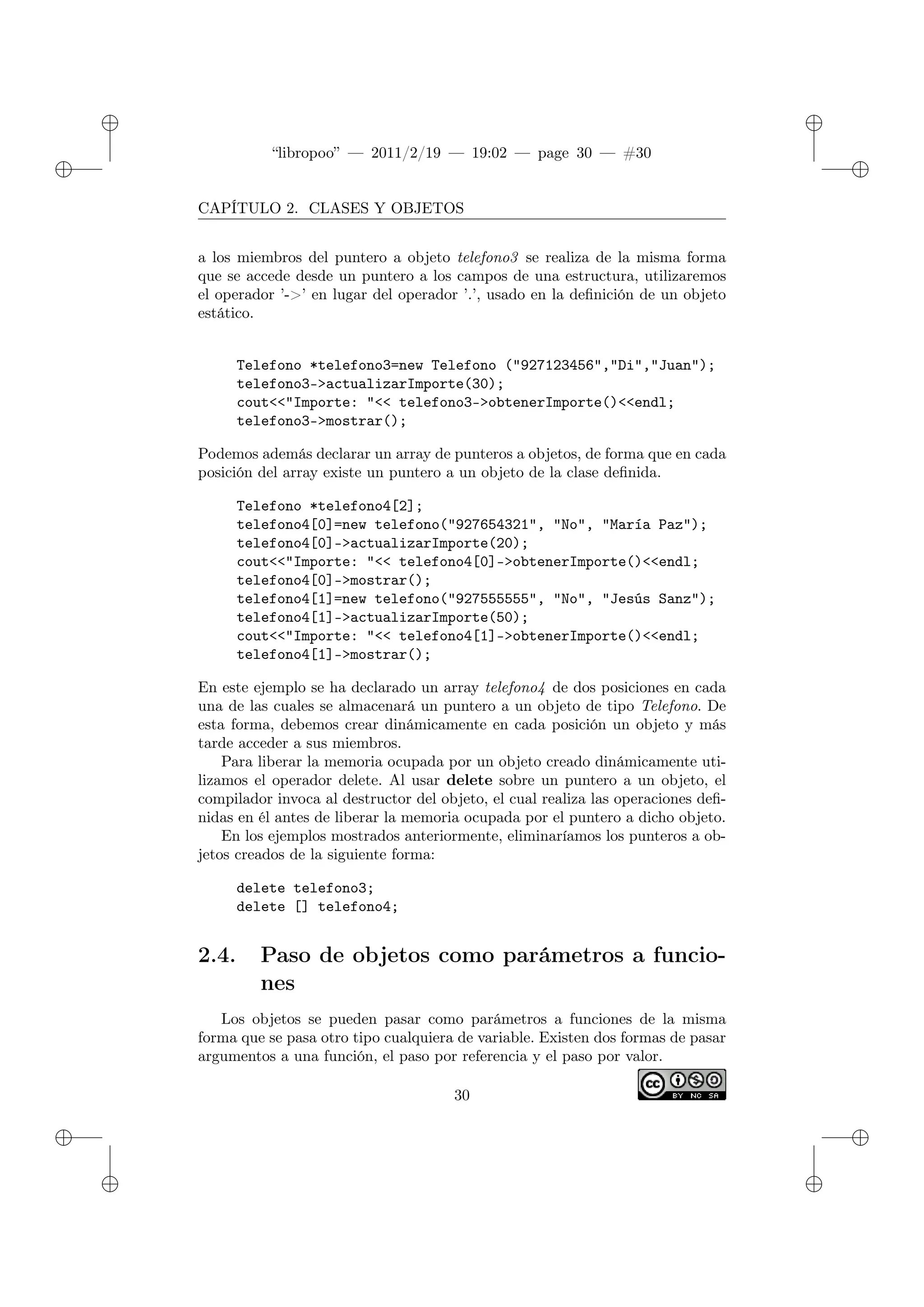 ✐
✐
“libropoo” — 2011/2/19 — 19:02 — page 30 — #30
✐
✐
✐
✐
✐
✐
CAPÍTULO 2. CLASES Y OBJETOS
a los miembros del puntero a objeto telefono3 se realiza de la misma forma
que se accede desde un puntero a los campos de una estructura, utilizaremos
el operador ’->’ en lugar del operador ’.’, usado en la definición de un objeto
estático.
Telefono *telefono3=new Telefono ("927123456","Di","Juan");
telefono3->actualizarImporte(30);
cout<‌<"Importe: "<‌< telefono3->obtenerImporte()<‌<endl;
telefono3->mostrar();
Podemos además declarar un array de punteros a objetos, de forma que en cada
posición del array existe un puntero a un objeto de la clase definida.
Telefono *telefono4[2];
telefono4[0]=new telefono("927654321", "No", "María Paz");
telefono4[0]->actualizarImporte(20);
cout<‌<"Importe: "<‌< telefono4[0]->obtenerImporte()<‌<endl;
telefono4[0]->mostrar();
telefono4[1]=new telefono("927555555", "No", "Jesús Sanz");
telefono4[1]->actualizarImporte(50);
cout<‌<"Importe: "<‌< telefono4[1]->obtenerImporte()<‌<endl;
telefono4[1]->mostrar();
En este ejemplo se ha declarado un array telefono4 de dos posiciones en cada
una de las cuales se almacenará un puntero a un objeto de tipo Telefono. De
esta forma, debemos crear dinámicamente en cada posición un objeto y más
tarde acceder a sus miembros.
Para liberar la memoria ocupada por un objeto creado dinámicamente uti-
lizamos el operador delete. Al usar delete sobre un puntero a un objeto, el
compilador invoca al destructor del objeto, el cual realiza las operaciones defi-
nidas en él antes de liberar la memoria ocupada por el puntero a dicho objeto.
En los ejemplos mostrados anteriormente, eliminaríamos los punteros a ob-
jetos creados de la siguiente forma:
delete telefono3;
delete [] telefono4;
2.4. Paso de objetos como parámetros a funcio-
nes
Los objetos se pueden pasar como parámetros a funciones de la misma
forma que se pasa otro tipo cualquiera de variable. Existen dos formas de pasar
argumentos a una función, el paso por referencia y el paso por valor.
30
 