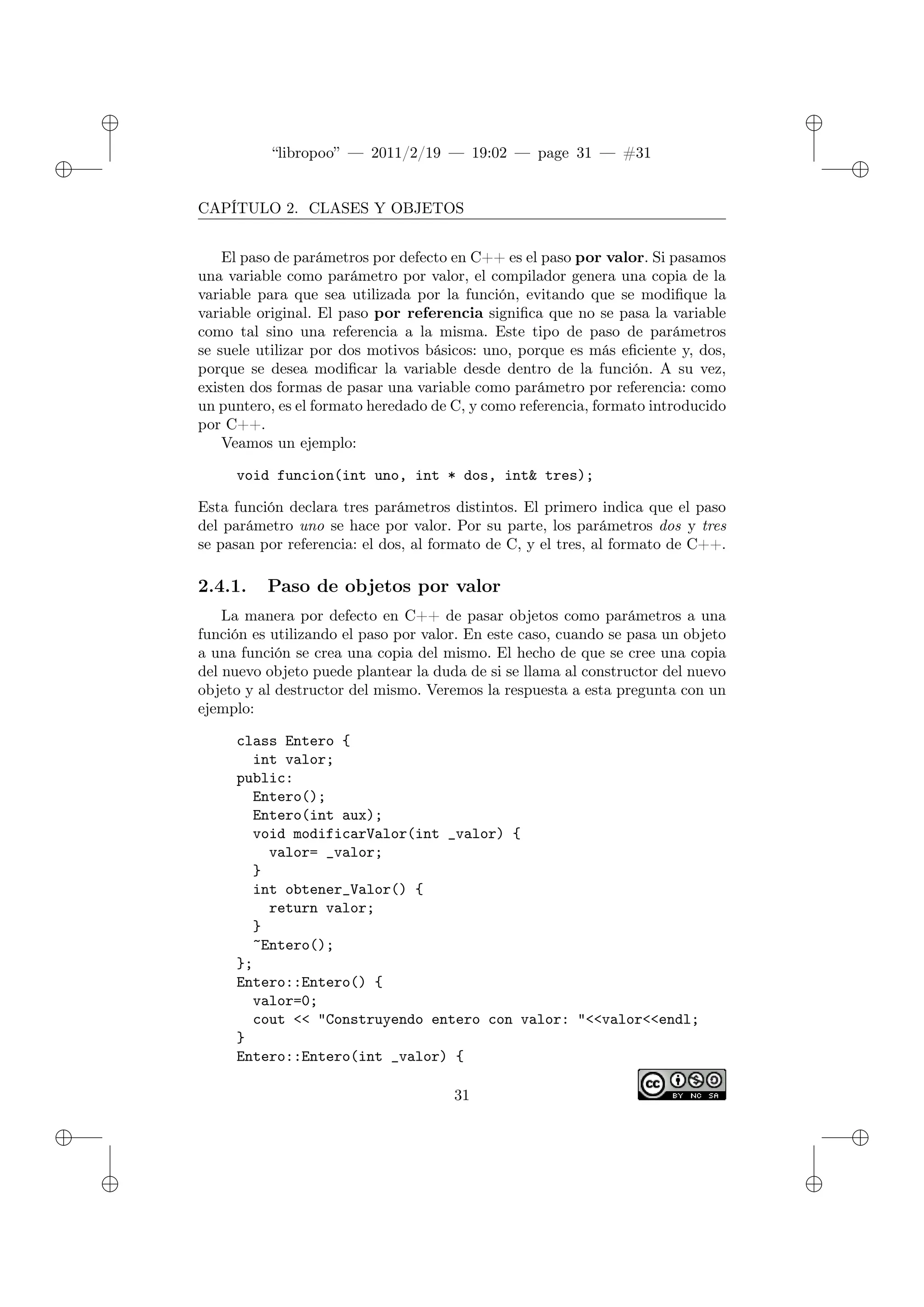 ✐
✐
“libropoo” — 2011/2/19 — 19:02 — page 31 — #31
✐
✐
✐
✐
✐
✐
CAPÍTULO 2. CLASES Y OBJETOS
El paso de parámetros por defecto en C++ es el paso por valor. Si pasamos
una variable como parámetro por valor, el compilador genera una copia de la
variable para que sea utilizada por la función, evitando que se modifique la
variable original. El paso por referencia significa que no se pasa la variable
como tal sino una referencia a la misma. Este tipo de paso de parámetros
se suele utilizar por dos motivos básicos: uno, porque es más eficiente y, dos,
porque se desea modificar la variable desde dentro de la función. A su vez,
existen dos formas de pasar una variable como parámetro por referencia: como
un puntero, es el formato heredado de C, y como referencia, formato introducido
por C++.
Veamos un ejemplo:
void funcion(int uno, int * dos, int& tres);
Esta función declara tres parámetros distintos. El primero indica que el paso
del parámetro uno se hace por valor. Por su parte, los parámetros dos y tres
se pasan por referencia: el dos, al formato de C, y el tres, al formato de C++.
2.4.1. Paso de objetos por valor
La manera por defecto en C++ de pasar objetos como parámetros a una
función es utilizando el paso por valor. En este caso, cuando se pasa un objeto
a una función se crea una copia del mismo. El hecho de que se cree una copia
del nuevo objeto puede plantear la duda de si se llama al constructor del nuevo
objeto y al destructor del mismo. Veremos la respuesta a esta pregunta con un
ejemplo:
class Entero {
int valor;
public:
Entero();
Entero(int aux);
void modificarValor(int _valor) {
valor= _valor;
}
int obtener_Valor() {
return valor;
}
~Entero();
};
Entero::Entero() {
valor=0;
cout <‌< "Construyendo entero con valor: "<‌<valor<‌<endl;
}
Entero::Entero(int _valor) {
31
 