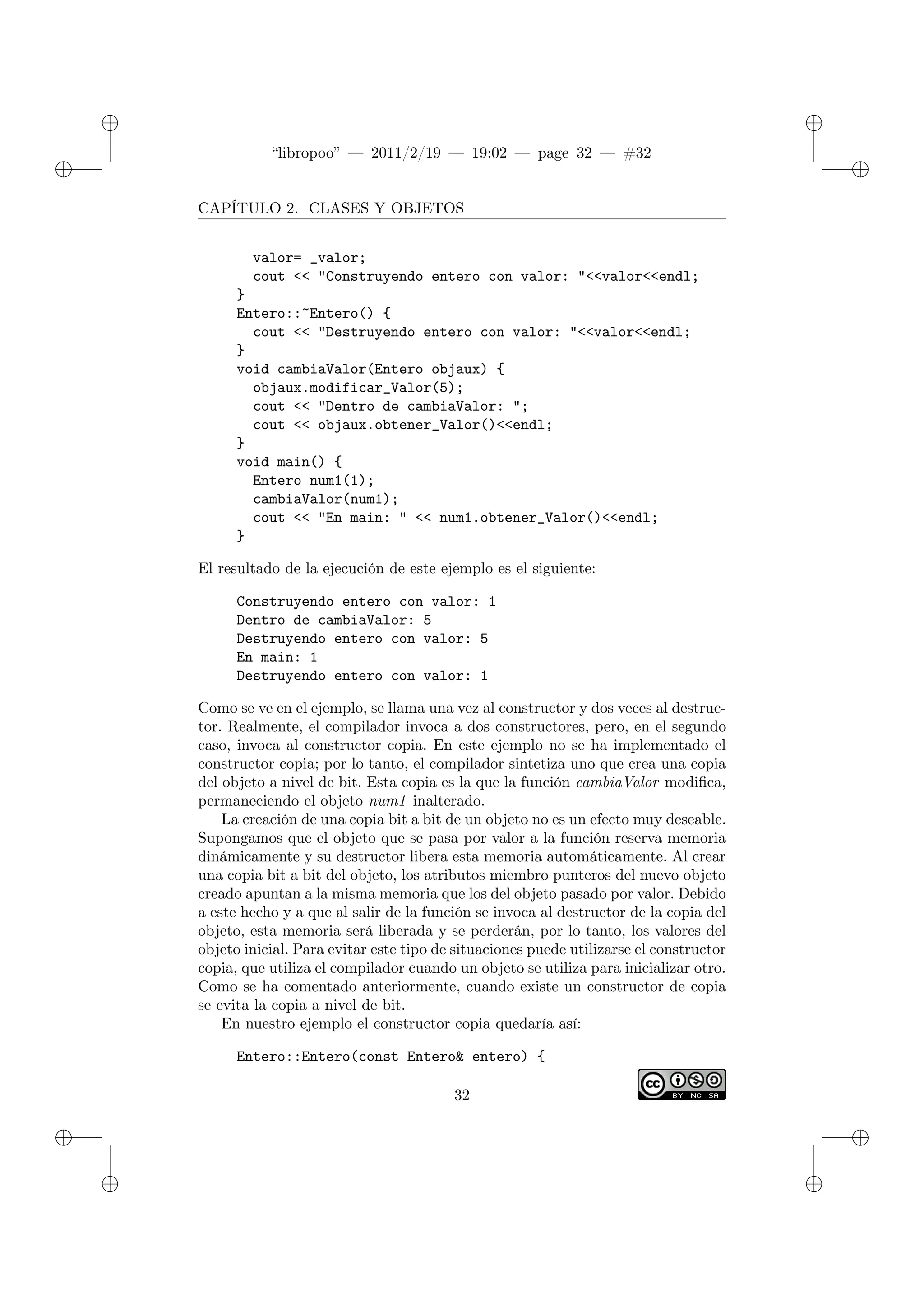 ✐
✐
“libropoo” — 2011/2/19 — 19:02 — page 32 — #32
✐
✐
✐
✐
✐
✐
CAPÍTULO 2. CLASES Y OBJETOS
valor= _valor;
cout <‌< "Construyendo entero con valor: "<‌<valor<‌<endl;
}
Entero::~Entero() {
cout <‌< "Destruyendo entero con valor: "<‌<valor<‌<endl;
}
void cambiaValor(Entero objaux) {
objaux.modificar_Valor(5);
cout <‌< "Dentro de cambiaValor: ";
cout <‌< objaux.obtener_Valor()<‌<endl;
}
void main() {
Entero num1(1);
cambiaValor(num1);
cout <‌< "En main: " <‌< num1.obtener_Valor()<‌<endl;
}
El resultado de la ejecución de este ejemplo es el siguiente:
Construyendo entero con valor: 1
Dentro de cambiaValor: 5
Destruyendo entero con valor: 5
En main: 1
Destruyendo entero con valor: 1
Como se ve en el ejemplo, se llama una vez al constructor y dos veces al destruc-
tor. Realmente, el compilador invoca a dos constructores, pero, en el segundo
caso, invoca al constructor copia. En este ejemplo no se ha implementado el
constructor copia; por lo tanto, el compilador sintetiza uno que crea una copia
del objeto a nivel de bit. Esta copia es la que la función cambiaValor modifica,
permaneciendo el objeto num1 inalterado.
La creación de una copia bit a bit de un objeto no es un efecto muy deseable.
Supongamos que el objeto que se pasa por valor a la función reserva memoria
dinámicamente y su destructor libera esta memoria automáticamente. Al crear
una copia bit a bit del objeto, los atributos miembro punteros del nuevo objeto
creado apuntan a la misma memoria que los del objeto pasado por valor. Debido
a este hecho y a que al salir de la función se invoca al destructor de la copia del
objeto, esta memoria será liberada y se perderán, por lo tanto, los valores del
objeto inicial. Para evitar este tipo de situaciones puede utilizarse el constructor
copia, que utiliza el compilador cuando un objeto se utiliza para inicializar otro.
Como se ha comentado anteriormente, cuando existe un constructor de copia
se evita la copia a nivel de bit.
En nuestro ejemplo el constructor copia quedaría así:
Entero::Entero(const Entero& entero) {
32
 