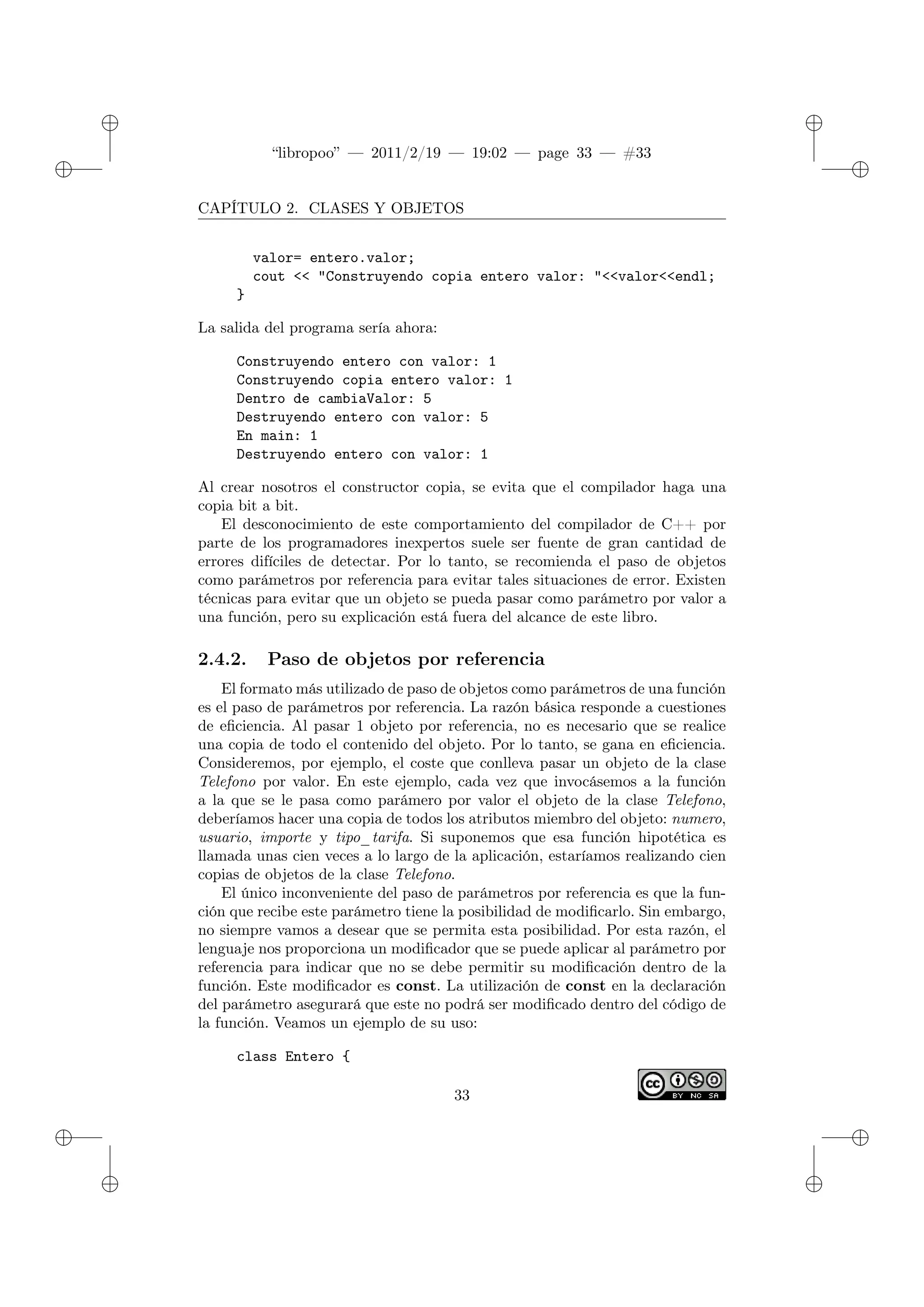 ✐
✐
“libropoo” — 2011/2/19 — 19:02 — page 33 — #33
✐
✐
✐
✐
✐
✐
CAPÍTULO 2. CLASES Y OBJETOS
valor= entero.valor;
cout <‌< "Construyendo copia entero valor: "<‌<valor<‌<endl;
}
La salida del programa sería ahora:
Construyendo entero con valor: 1
Construyendo copia entero valor: 1
Dentro de cambiaValor: 5
Destruyendo entero con valor: 5
En main: 1
Destruyendo entero con valor: 1
Al crear nosotros el constructor copia, se evita que el compilador haga una
copia bit a bit.
El desconocimiento de este comportamiento del compilador de C++ por
parte de los programadores inexpertos suele ser fuente de gran cantidad de
errores difíciles de detectar. Por lo tanto, se recomienda el paso de objetos
como parámetros por referencia para evitar tales situaciones de error. Existen
técnicas para evitar que un objeto se pueda pasar como parámetro por valor a
una función, pero su explicación está fuera del alcance de este libro.
2.4.2. Paso de objetos por referencia
El formato más utilizado de paso de objetos como parámetros de una función
es el paso de parámetros por referencia. La razón básica responde a cuestiones
de eficiencia. Al pasar 1 objeto por referencia, no es necesario que se realice
una copia de todo el contenido del objeto. Por lo tanto, se gana en eficiencia.
Consideremos, por ejemplo, el coste que conlleva pasar un objeto de la clase
Telefono por valor. En este ejemplo, cada vez que invocásemos a la función
a la que se le pasa como parámero por valor el objeto de la clase Telefono,
deberíamos hacer una copia de todos los atributos miembro del objeto: numero,
usuario, importe y tipo_tarifa. Si suponemos que esa función hipotética es
llamada unas cien veces a lo largo de la aplicación, estaríamos realizando cien
copias de objetos de la clase Telefono.
El único inconveniente del paso de parámetros por referencia es que la fun-
ción que recibe este parámetro tiene la posibilidad de modificarlo. Sin embargo,
no siempre vamos a desear que se permita esta posibilidad. Por esta razón, el
lenguaje nos proporciona un modificador que se puede aplicar al parámetro por
referencia para indicar que no se debe permitir su modificación dentro de la
función. Este modificador es const. La utilización de const en la declaración
del parámetro asegurará que este no podrá ser modificado dentro del código de
la función. Veamos un ejemplo de su uso:
class Entero {
33
 
