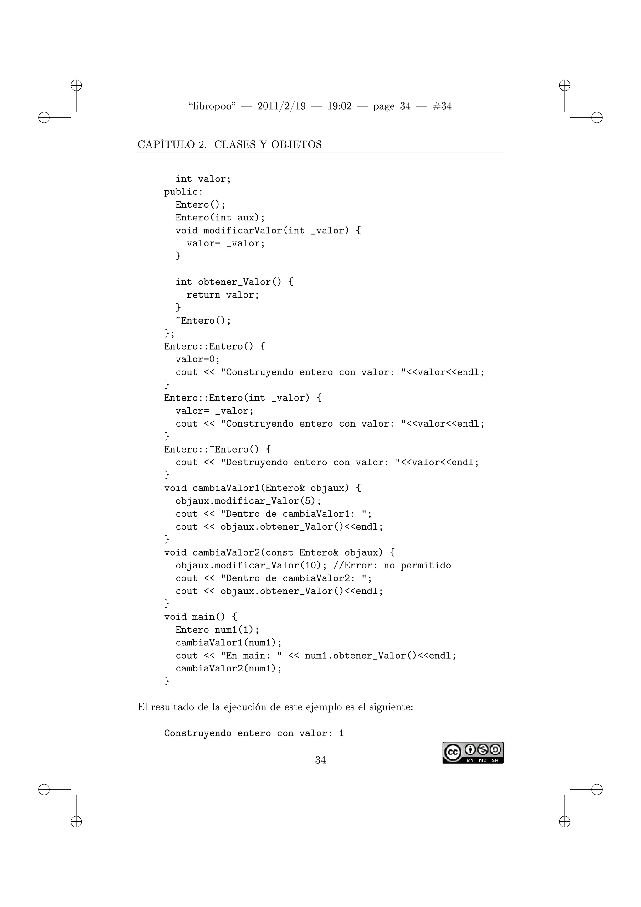 ✐
✐
“libropoo” — 2011/2/19 — 19:02 — page 34 — #34
✐
✐
✐
✐
✐
✐
CAPÍTULO 2. CLASES Y OBJETOS
int valor;
public:
Entero();
Entero(int aux);
void modificarValor(int _valor) {
valor= _valor;
}
int obtener_Valor() {
return valor;
}
~Entero();
};
Entero::Entero() {
valor=0;
cout <‌< "Construyendo entero con valor: "<‌<valor<‌<endl;
}
Entero::Entero(int _valor) {
valor= _valor;
cout <‌< "Construyendo entero con valor: "<‌<valor<‌<endl;
}
Entero::~Entero() {
cout <‌< "Destruyendo entero con valor: "<‌<valor<‌<endl;
}
void cambiaValor1(Entero& objaux) {
objaux.modificar_Valor(5);
cout <‌< "Dentro de cambiaValor1: ";
cout <‌< objaux.obtener_Valor()<‌<endl;
}
void cambiaValor2(const Entero& objaux) {
objaux.modificar_Valor(10); //Error: no permitido
cout <‌< "Dentro de cambiaValor2: ";
cout <‌< objaux.obtener_Valor()<‌<endl;
}
void main() {
Entero num1(1);
cambiaValor1(num1);
cout <‌< "En main: " <‌< num1.obtener_Valor()<‌<endl;
cambiaValor2(num1);
}
El resultado de la ejecución de este ejemplo es el siguiente:
Construyendo entero con valor: 1
34
 