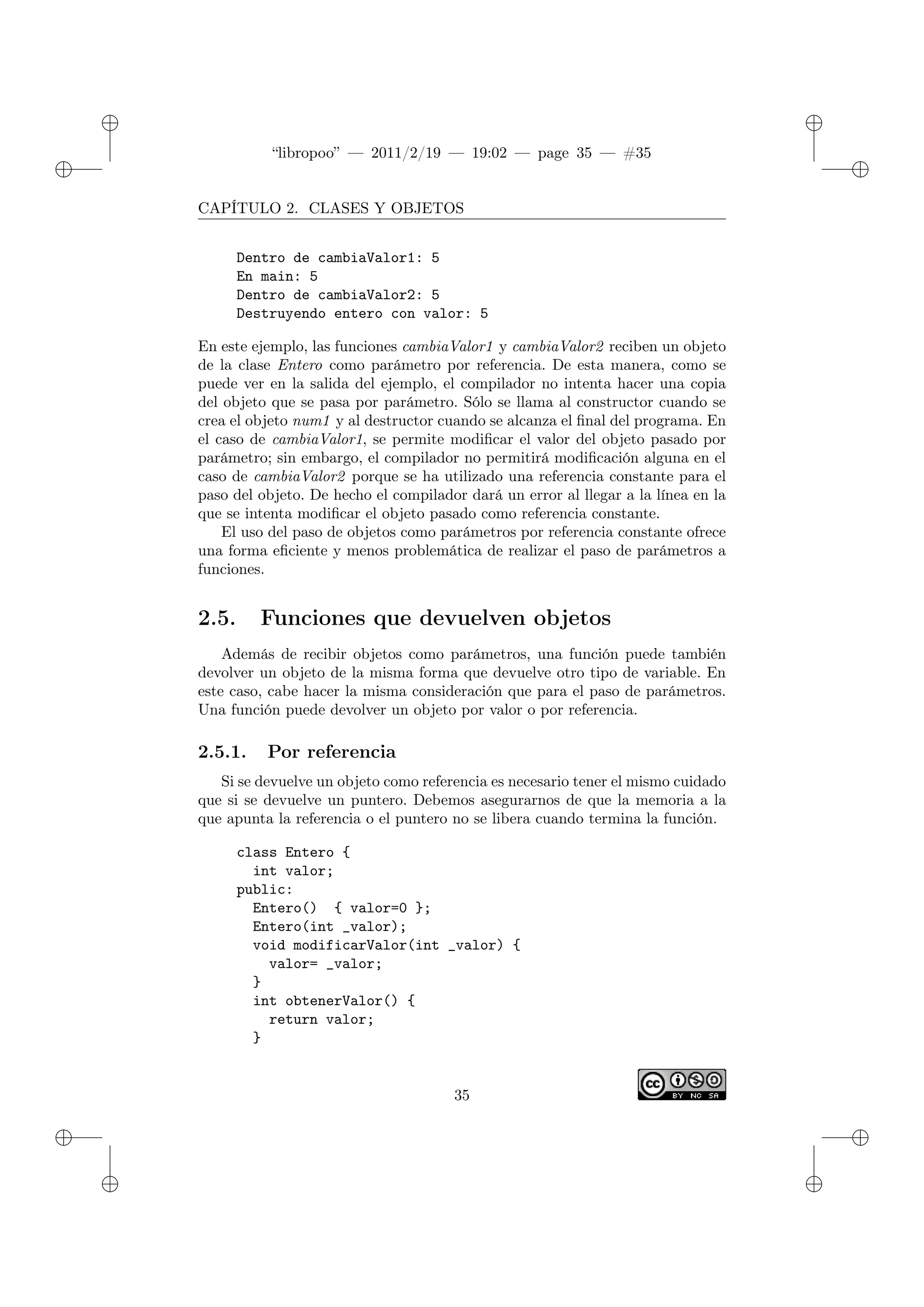 ✐
✐
“libropoo” — 2011/2/19 — 19:02 — page 35 — #35
✐
✐
✐
✐
✐
✐
CAPÍTULO 2. CLASES Y OBJETOS
Dentro de cambiaValor1: 5
En main: 5
Dentro de cambiaValor2: 5
Destruyendo entero con valor: 5
En este ejemplo, las funciones cambiaValor1 y cambiaValor2 reciben un objeto
de la clase Entero como parámetro por referencia. De esta manera, como se
puede ver en la salida del ejemplo, el compilador no intenta hacer una copia
del objeto que se pasa por parámetro. Sólo se llama al constructor cuando se
crea el objeto num1 y al destructor cuando se alcanza el final del programa. En
el caso de cambiaValor1, se permite modificar el valor del objeto pasado por
parámetro; sin embargo, el compilador no permitirá modificación alguna en el
caso de cambiaValor2 porque se ha utilizado una referencia constante para el
paso del objeto. De hecho el compilador dará un error al llegar a la línea en la
que se intenta modificar el objeto pasado como referencia constante.
El uso del paso de objetos como parámetros por referencia constante ofrece
una forma eficiente y menos problemática de realizar el paso de parámetros a
funciones.
2.5. Funciones que devuelven objetos
Además de recibir objetos como parámetros, una función puede también
devolver un objeto de la misma forma que devuelve otro tipo de variable. En
este caso, cabe hacer la misma consideración que para el paso de parámetros.
Una función puede devolver un objeto por valor o por referencia.
2.5.1. Por referencia
Si se devuelve un objeto como referencia es necesario tener el mismo cuidado
que si se devuelve un puntero. Debemos asegurarnos de que la memoria a la
que apunta la referencia o el puntero no se libera cuando termina la función.
class Entero {
int valor;
public:
Entero() { valor=0 };
Entero(int _valor);
void modificarValor(int _valor) {
valor= _valor;
}
int obtenerValor() {
return valor;
}
35
 