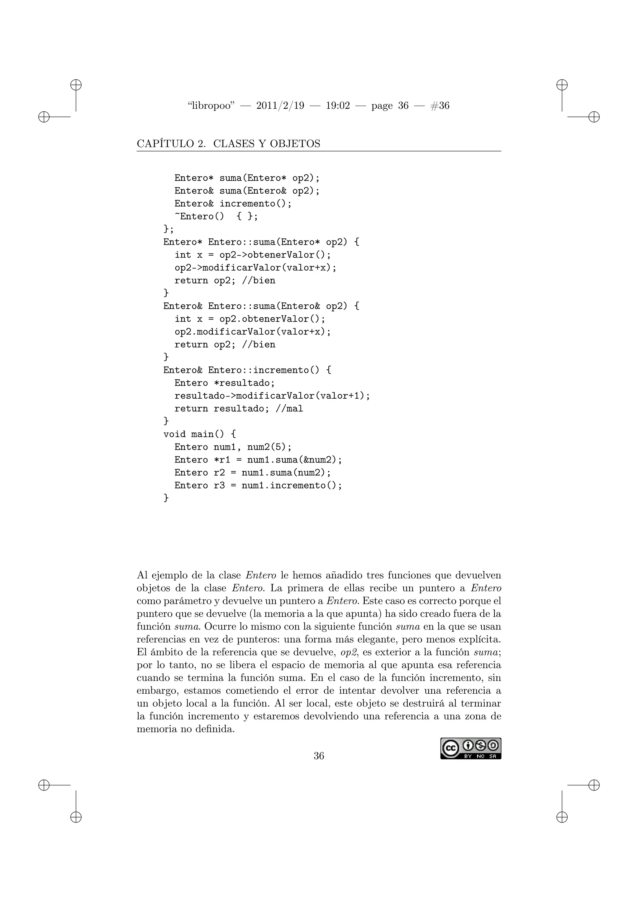 ✐
✐
“libropoo” — 2011/2/19 — 19:02 — page 36 — #36
✐
✐
✐
✐
✐
✐
CAPÍTULO 2. CLASES Y OBJETOS
Entero* suma(Entero* op2);
Entero& suma(Entero& op2);
Entero& incremento();
~Entero() { };
};
Entero* Entero::suma(Entero* op2) {
int x = op2->obtenerValor();
op2->modificarValor(valor+x);
return op2; //bien
}
Entero& Entero::suma(Entero& op2) {
int x = op2.obtenerValor();
op2.modificarValor(valor+x);
return op2; //bien
}
Entero& Entero::incremento() {
Entero *resultado;
resultado->modificarValor(valor+1);
return resultado; //mal
}
void main() {
Entero num1, num2(5);
Entero *r1 = num1.suma(&num2);
Entero r2 = num1.suma(num2);
Entero r3 = num1.incremento();
}
Al ejemplo de la clase Entero le hemos añadido tres funciones que devuelven
objetos de la clase Entero. La primera de ellas recibe un puntero a Entero
como parámetro y devuelve un puntero a Entero. Este caso es correcto porque el
puntero que se devuelve (la memoria a la que apunta) ha sido creado fuera de la
función suma. Ocurre lo mismo con la siguiente función suma en la que se usan
referencias en vez de punteros: una forma más elegante, pero menos explícita.
El ámbito de la referencia que se devuelve, op2, es exterior a la función suma;
por lo tanto, no se libera el espacio de memoria al que apunta esa referencia
cuando se termina la función suma. En el caso de la función incremento, sin
embargo, estamos cometiendo el error de intentar devolver una referencia a
un objeto local a la función. Al ser local, este objeto se destruirá al terminar
la función incremento y estaremos devolviendo una referencia a una zona de
memoria no definida.
36
 