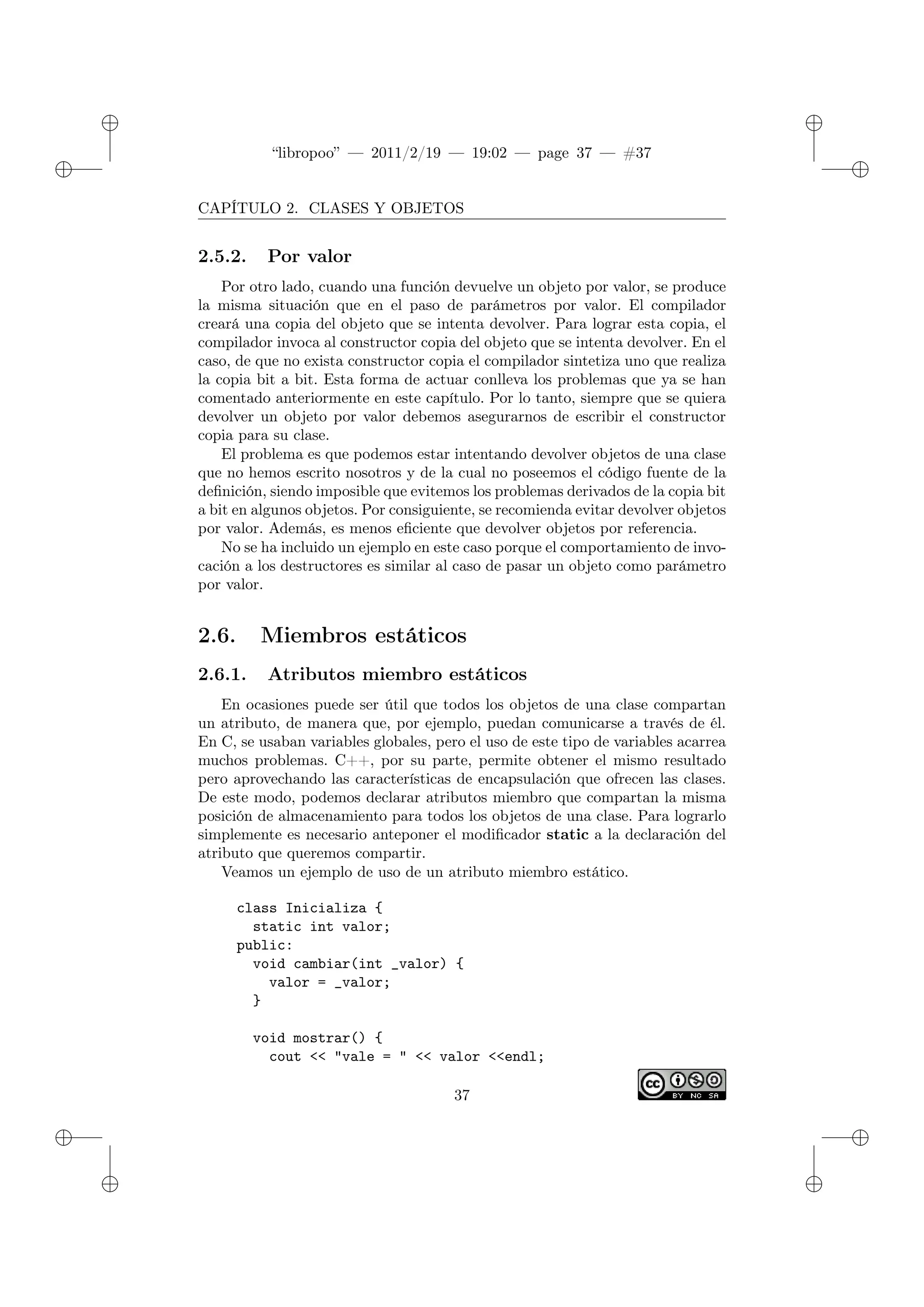 ✐
✐
“libropoo” — 2011/2/19 — 19:02 — page 37 — #37
✐
✐
✐
✐
✐
✐
CAPÍTULO 2. CLASES Y OBJETOS
2.5.2. Por valor
Por otro lado, cuando una función devuelve un objeto por valor, se produce
la misma situación que en el paso de parámetros por valor. El compilador
creará una copia del objeto que se intenta devolver. Para lograr esta copia, el
compilador invoca al constructor copia del objeto que se intenta devolver. En el
caso, de que no exista constructor copia el compilador sintetiza uno que realiza
la copia bit a bit. Esta forma de actuar conlleva los problemas que ya se han
comentado anteriormente en este capítulo. Por lo tanto, siempre que se quiera
devolver un objeto por valor debemos asegurarnos de escribir el constructor
copia para su clase.
El problema es que podemos estar intentando devolver objetos de una clase
que no hemos escrito nosotros y de la cual no poseemos el código fuente de la
definición, siendo imposible que evitemos los problemas derivados de la copia bit
a bit en algunos objetos. Por consiguiente, se recomienda evitar devolver objetos
por valor. Además, es menos eficiente que devolver objetos por referencia.
No se ha incluido un ejemplo en este caso porque el comportamiento de invo-
cación a los destructores es similar al caso de pasar un objeto como parámetro
por valor.
2.6. Miembros estáticos
2.6.1. Atributos miembro estáticos
En ocasiones puede ser útil que todos los objetos de una clase compartan
un atributo, de manera que, por ejemplo, puedan comunicarse a través de él.
En C, se usaban variables globales, pero el uso de este tipo de variables acarrea
muchos problemas. C++, por su parte, permite obtener el mismo resultado
pero aprovechando las características de encapsulación que ofrecen las clases.
De este modo, podemos declarar atributos miembro que compartan la misma
posición de almacenamiento para todos los objetos de una clase. Para lograrlo
simplemente es necesario anteponer el modificador static a la declaración del
atributo que queremos compartir.
Veamos un ejemplo de uso de un atributo miembro estático.
class Inicializa {
static int valor;
public:
void cambiar(int _valor) {
valor = _valor;
}
void mostrar() {
cout <‌< "vale = " <‌< valor <‌<endl;
37
 