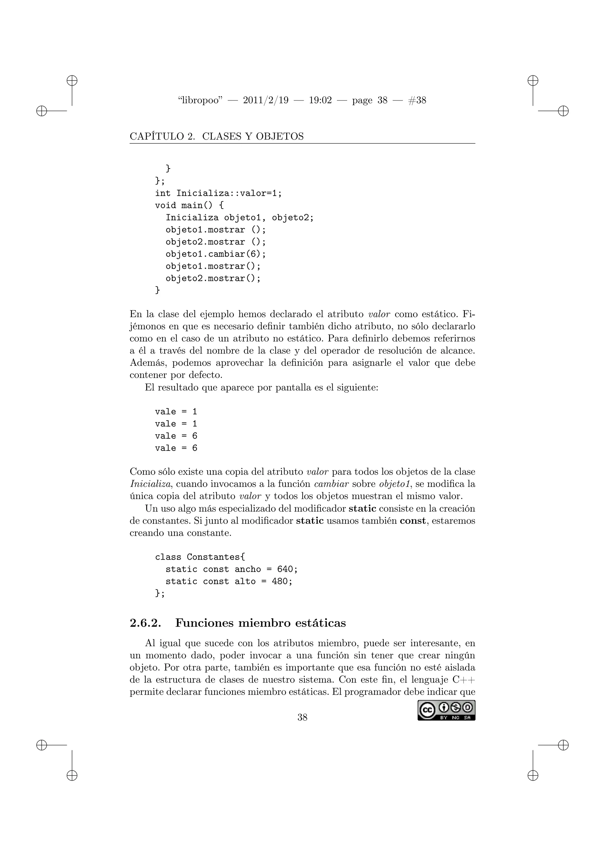✐
✐
“libropoo” — 2011/2/19 — 19:02 — page 38 — #38
✐
✐
✐
✐
✐
✐
CAPÍTULO 2. CLASES Y OBJETOS
}
};
int Inicializa::valor=1;
void main() {
Inicializa objeto1, objeto2;
objeto1.mostrar ();
objeto2.mostrar ();
objeto1.cambiar(6);
objeto1.mostrar();
objeto2.mostrar();
}
En la clase del ejemplo hemos declarado el atributo valor como estático. Fi-
jémonos en que es necesario definir también dicho atributo, no sólo declararlo
como en el caso de un atributo no estático. Para definirlo debemos referirnos
a él a través del nombre de la clase y del operador de resolución de alcance.
Además, podemos aprovechar la definición para asignarle el valor que debe
contener por defecto.
El resultado que aparece por pantalla es el siguiente:
vale = 1
vale = 1
vale = 6
vale = 6
Como sólo existe una copia del atributo valor para todos los objetos de la clase
Inicializa, cuando invocamos a la función cambiar sobre objeto1, se modifica la
única copia del atributo valor y todos los objetos muestran el mismo valor.
Un uso algo más especializado del modificador static consiste en la creación
de constantes. Si junto al modificador static usamos también const, estaremos
creando una constante.
class Constantes{
static const ancho = 640;
static const alto = 480;
};
2.6.2. Funciones miembro estáticas
Al igual que sucede con los atributos miembro, puede ser interesante, en
un momento dado, poder invocar a una función sin tener que crear ningún
objeto. Por otra parte, también es importante que esa función no esté aislada
de la estructura de clases de nuestro sistema. Con este fin, el lenguaje C++
permite declarar funciones miembro estáticas. El programador debe indicar que
38
 