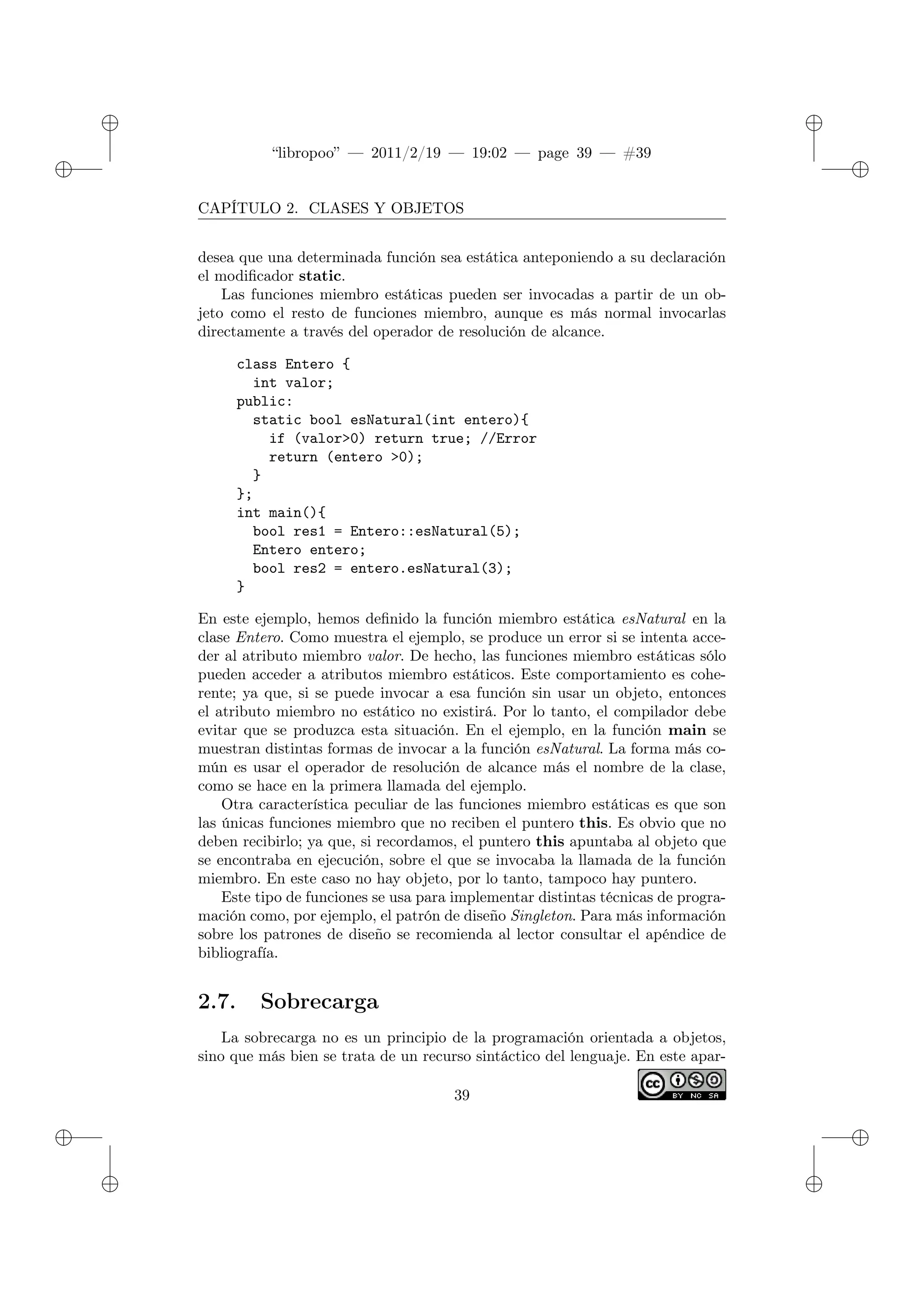 ✐
✐
“libropoo” — 2011/2/19 — 19:02 — page 39 — #39
✐
✐
✐
✐
✐
✐
CAPÍTULO 2. CLASES Y OBJETOS
desea que una determinada función sea estática anteponiendo a su declaración
el modificador static.
Las funciones miembro estáticas pueden ser invocadas a partir de un ob-
jeto como el resto de funciones miembro, aunque es más normal invocarlas
directamente a través del operador de resolución de alcance.
class Entero {
int valor;
public:
static bool esNatural(int entero){
if (valor>0) return true; //Error
return (entero >0);
}
};
int main(){
bool res1 = Entero::esNatural(5);
Entero entero;
bool res2 = entero.esNatural(3);
}
En este ejemplo, hemos definido la función miembro estática esNatural en la
clase Entero. Como muestra el ejemplo, se produce un error si se intenta acce-
der al atributo miembro valor. De hecho, las funciones miembro estáticas sólo
pueden acceder a atributos miembro estáticos. Este comportamiento es cohe-
rente; ya que, si se puede invocar a esa función sin usar un objeto, entonces
el atributo miembro no estático no existirá. Por lo tanto, el compilador debe
evitar que se produzca esta situación. En el ejemplo, en la función main se
muestran distintas formas de invocar a la función esNatural. La forma más co-
mún es usar el operador de resolución de alcance más el nombre de la clase,
como se hace en la primera llamada del ejemplo.
Otra característica peculiar de las funciones miembro estáticas es que son
las únicas funciones miembro que no reciben el puntero this. Es obvio que no
deben recibirlo; ya que, si recordamos, el puntero this apuntaba al objeto que
se encontraba en ejecución, sobre el que se invocaba la llamada de la función
miembro. En este caso no hay objeto, por lo tanto, tampoco hay puntero.
Este tipo de funciones se usa para implementar distintas técnicas de progra-
mación como, por ejemplo, el patrón de diseño Singleton. Para más información
sobre los patrones de diseño se recomienda al lector consultar el apéndice de
bibliografía.
2.7. Sobrecarga
La sobrecarga no es un principio de la programación orientada a objetos,
sino que más bien se trata de un recurso sintáctico del lenguaje. En este apar-
39
 