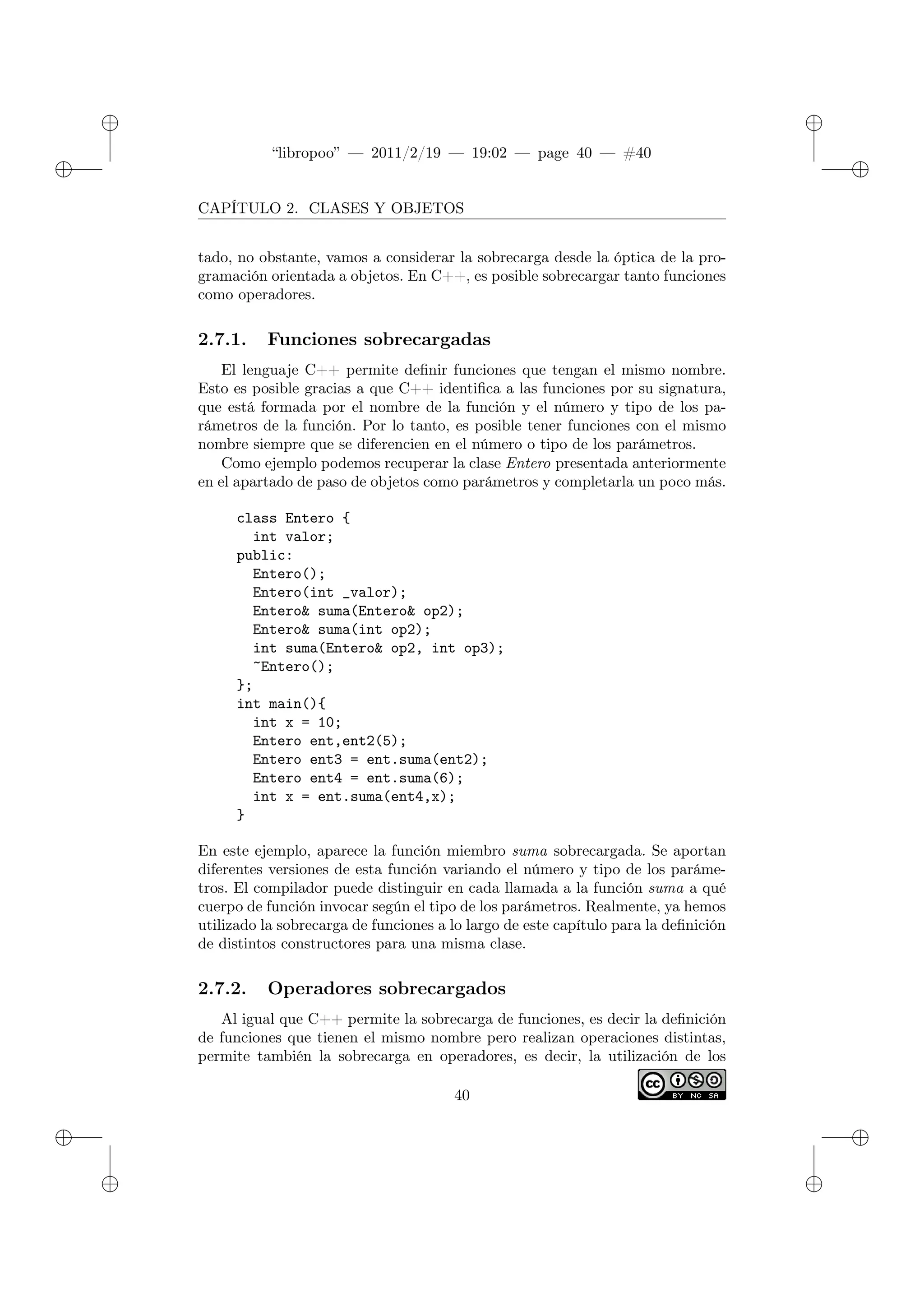 ✐
✐
“libropoo” — 2011/2/19 — 19:02 — page 40 — #40
✐
✐
✐
✐
✐
✐
CAPÍTULO 2. CLASES Y OBJETOS
tado, no obstante, vamos a considerar la sobrecarga desde la óptica de la pro-
gramación orientada a objetos. En C++, es posible sobrecargar tanto funciones
como operadores.
2.7.1. Funciones sobrecargadas
El lenguaje C++ permite definir funciones que tengan el mismo nombre.
Esto es posible gracias a que C++ identifica a las funciones por su signatura,
que está formada por el nombre de la función y el número y tipo de los pa-
rámetros de la función. Por lo tanto, es posible tener funciones con el mismo
nombre siempre que se diferencien en el número o tipo de los parámetros.
Como ejemplo podemos recuperar la clase Entero presentada anteriormente
en el apartado de paso de objetos como parámetros y completarla un poco más.
class Entero {
int valor;
public:
Entero();
Entero(int _valor);
Entero& suma(Entero& op2);
Entero& suma(int op2);
int suma(Entero& op2, int op3);
~Entero();
};
int main(){
int x = 10;
Entero ent,ent2(5);
Entero ent3 = ent.suma(ent2);
Entero ent4 = ent.suma(6);
int x = ent.suma(ent4,x);
}
En este ejemplo, aparece la función miembro suma sobrecargada. Se aportan
diferentes versiones de esta función variando el número y tipo de los paráme-
tros. El compilador puede distinguir en cada llamada a la función suma a qué
cuerpo de función invocar según el tipo de los parámetros. Realmente, ya hemos
utilizado la sobrecarga de funciones a lo largo de este capítulo para la definición
de distintos constructores para una misma clase.
2.7.2. Operadores sobrecargados
Al igual que C++ permite la sobrecarga de funciones, es decir la definición
de funciones que tienen el mismo nombre pero realizan operaciones distintas,
permite también la sobrecarga en operadores, es decir, la utilización de los
40
 