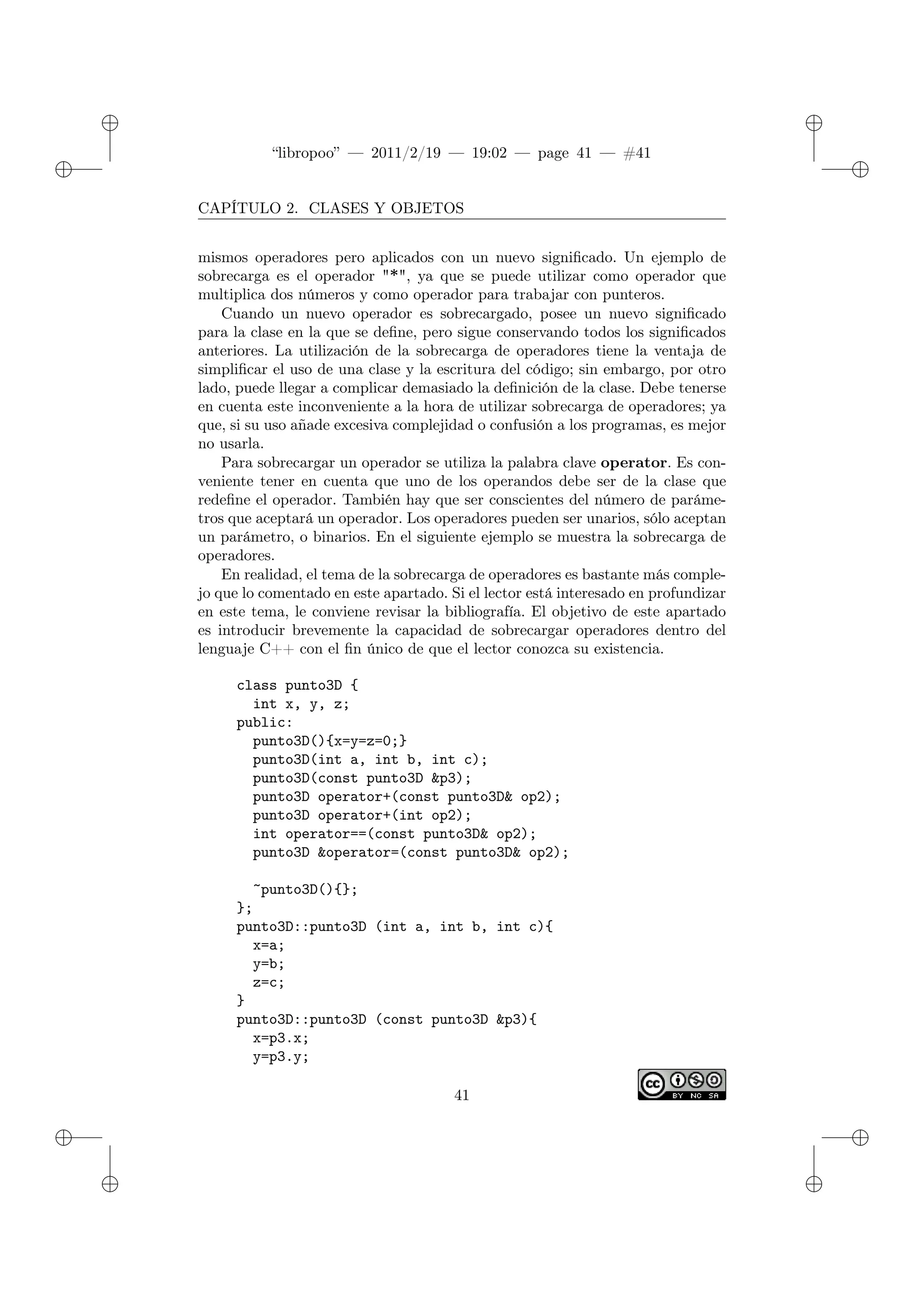 ✐
✐
“libropoo” — 2011/2/19 — 19:02 — page 41 — #41
✐
✐
✐
✐
✐
✐
CAPÍTULO 2. CLASES Y OBJETOS
mismos operadores pero aplicados con un nuevo significado. Un ejemplo de
sobrecarga es el operador "*", ya que se puede utilizar como operador que
multiplica dos números y como operador para trabajar con punteros.
Cuando un nuevo operador es sobrecargado, posee un nuevo significado
para la clase en la que se define, pero sigue conservando todos los significados
anteriores. La utilización de la sobrecarga de operadores tiene la ventaja de
simplificar el uso de una clase y la escritura del código; sin embargo, por otro
lado, puede llegar a complicar demasiado la definición de la clase. Debe tenerse
en cuenta este inconveniente a la hora de utilizar sobrecarga de operadores; ya
que, si su uso añade excesiva complejidad o confusión a los programas, es mejor
no usarla.
Para sobrecargar un operador se utiliza la palabra clave operator. Es con-
veniente tener en cuenta que uno de los operandos debe ser de la clase que
redefine el operador. También hay que ser conscientes del número de paráme-
tros que aceptará un operador. Los operadores pueden ser unarios, sólo aceptan
un parámetro, o binarios. En el siguiente ejemplo se muestra la sobrecarga de
operadores.
En realidad, el tema de la sobrecarga de operadores es bastante más comple-
jo que lo comentado en este apartado. Si el lector está interesado en profundizar
en este tema, le conviene revisar la bibliografía. El objetivo de este apartado
es introducir brevemente la capacidad de sobrecargar operadores dentro del
lenguaje C++ con el fin único de que el lector conozca su existencia.
class punto3D {
int x, y, z;
public:
punto3D(){x=y=z=0;}
punto3D(int a, int b, int c);
punto3D(const punto3D &p3);
punto3D operator+(const punto3D& op2);
punto3D operator+(int op2);
int operator==(const punto3D& op2);
punto3D &operator=(const punto3D& op2);
~punto3D(){};
};
punto3D::punto3D (int a, int b, int c){
x=a;
y=b;
z=c;
}
punto3D::punto3D (const punto3D &p3){
x=p3.x;
y=p3.y;
41
 