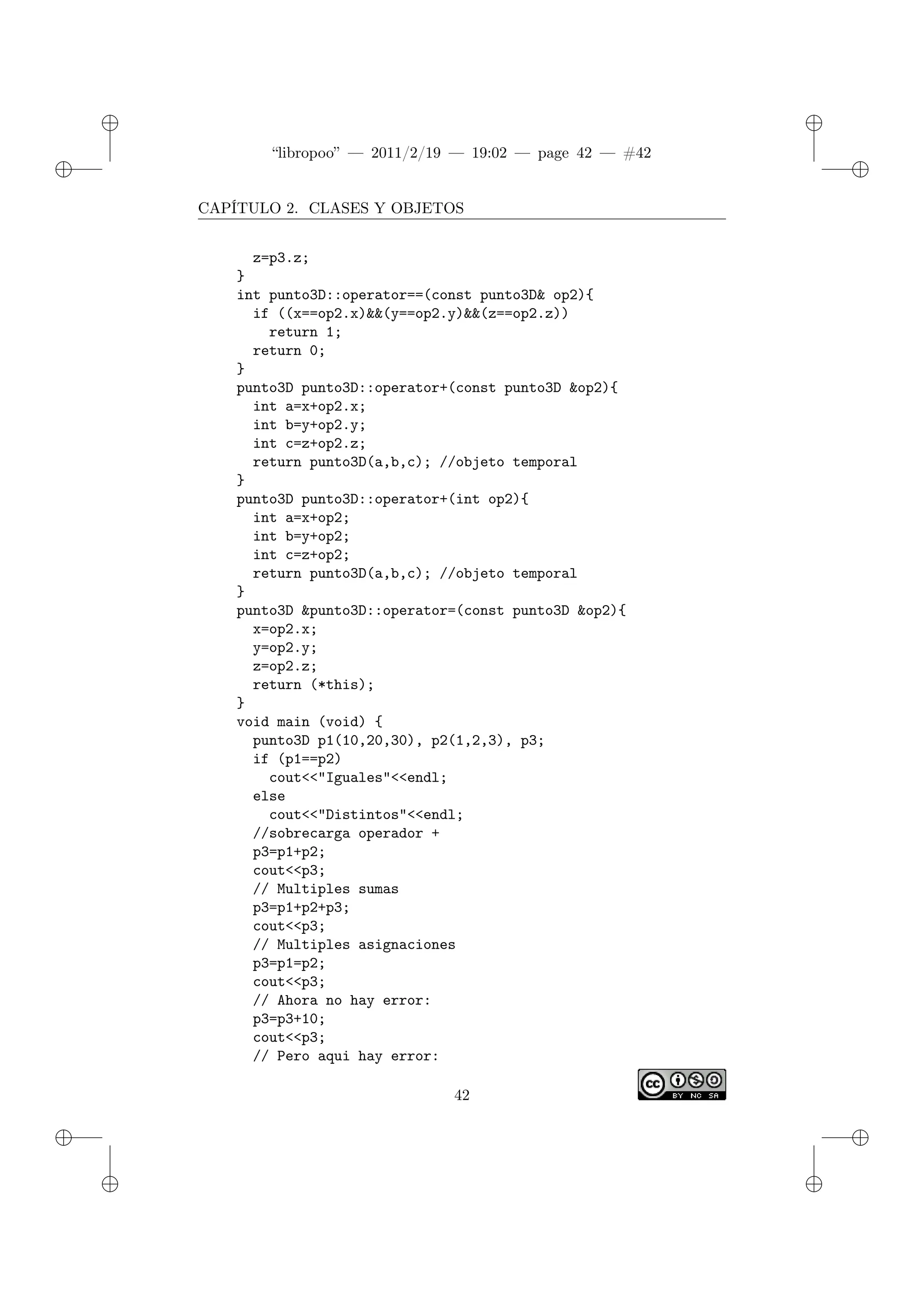 ✐
✐
“libropoo” — 2011/2/19 — 19:02 — page 42 — #42
✐
✐
✐
✐
✐
✐
CAPÍTULO 2. CLASES Y OBJETOS
z=p3.z;
}
int punto3D::operator==(const punto3D& op2){
if ((x==op2.x)&&(y==op2.y)&&(z==op2.z))
return 1;
return 0;
}
punto3D punto3D::operator+(const punto3D &op2){
int a=x+op2.x;
int b=y+op2.y;
int c=z+op2.z;
return punto3D(a,b,c); //objeto temporal
}
punto3D punto3D::operator+(int op2){
int a=x+op2;
int b=y+op2;
int c=z+op2;
return punto3D(a,b,c); //objeto temporal
}
punto3D &punto3D::operator=(const punto3D &op2){
x=op2.x;
y=op2.y;
z=op2.z;
return (*this);
}
void main (void) {
punto3D p1(10,20,30), p2(1,2,3), p3;
if (p1==p2)
cout<‌<"Iguales"<‌<endl;
else
cout<‌<"Distintos"<‌<endl;
//sobrecarga operador +
p3=p1+p2;
cout<‌<p3;
// Multiples sumas
p3=p1+p2+p3;
cout<‌<p3;
// Multiples asignaciones
p3=p1=p2;
cout<‌<p3;
// Ahora no hay error:
p3=p3+10;
cout<‌<p3;
// Pero aqui hay error:
42
 