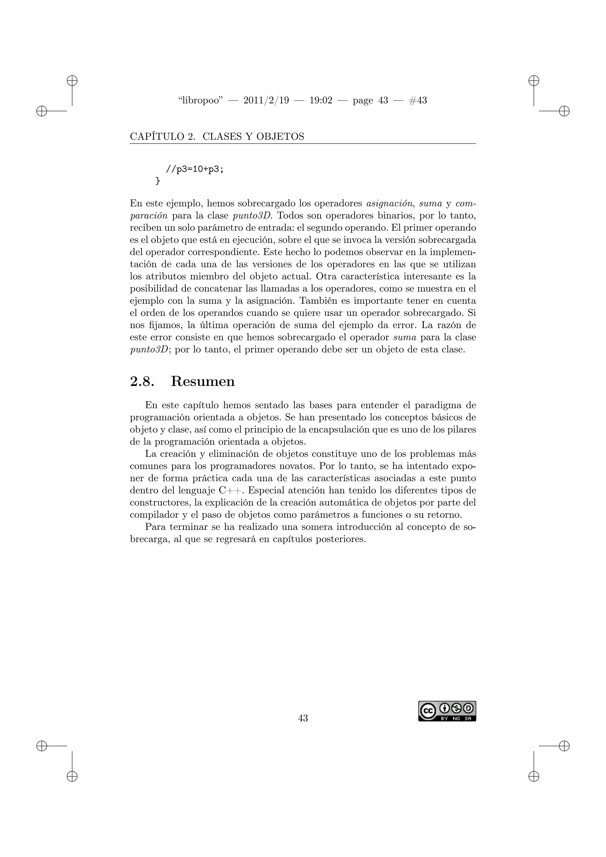 ✐
✐
“libropoo” — 2011/2/19 — 19:02 — page 43 — #43
✐
✐
✐
✐
✐
✐
CAPÍTULO 2. CLASES Y OBJETOS
//p3=10+p3;
}
En este ejemplo, hemos sobrecargado los operadores asignación, suma y com-
paración para la clase punto3D. Todos son operadores binarios, por lo tanto,
reciben un solo parámetro de entrada: el segundo operando. El primer operando
es el objeto que está en ejecución, sobre el que se invoca la versión sobrecargada
del operador correspondiente. Este hecho lo podemos observar en la implemen-
tación de cada una de las versiones de los operadores en las que se utilizan
los atributos miembro del objeto actual. Otra característica interesante es la
posibilidad de concatenar las llamadas a los operadores, como se muestra en el
ejemplo con la suma y la asignación. También es importante tener en cuenta
el orden de los operandos cuando se quiere usar un operador sobrecargado. Si
nos fijamos, la última operación de suma del ejemplo da error. La razón de
este error consiste en que hemos sobrecargado el operador suma para la clase
punto3D; por lo tanto, el primer operando debe ser un objeto de esta clase.
2.8. Resumen
En este capítulo hemos sentado las bases para entender el paradigma de
programación orientada a objetos. Se han presentado los conceptos básicos de
objeto y clase, así como el principio de la encapsulación que es uno de los pilares
de la programación orientada a objetos.
La creación y eliminación de objetos constituye uno de los problemas más
comunes para los programadores novatos. Por lo tanto, se ha intentado expo-
ner de forma práctica cada una de las características asociadas a este punto
dentro del lenguaje C++. Especial atención han tenido los diferentes tipos de
constructores, la explicación de la creación automática de objetos por parte del
compilador y el paso de objetos como parámetros a funciones o su retorno.
Para terminar se ha realizado una somera introducción al concepto de so-
brecarga, al que se regresará en capítulos posteriores.
43
 