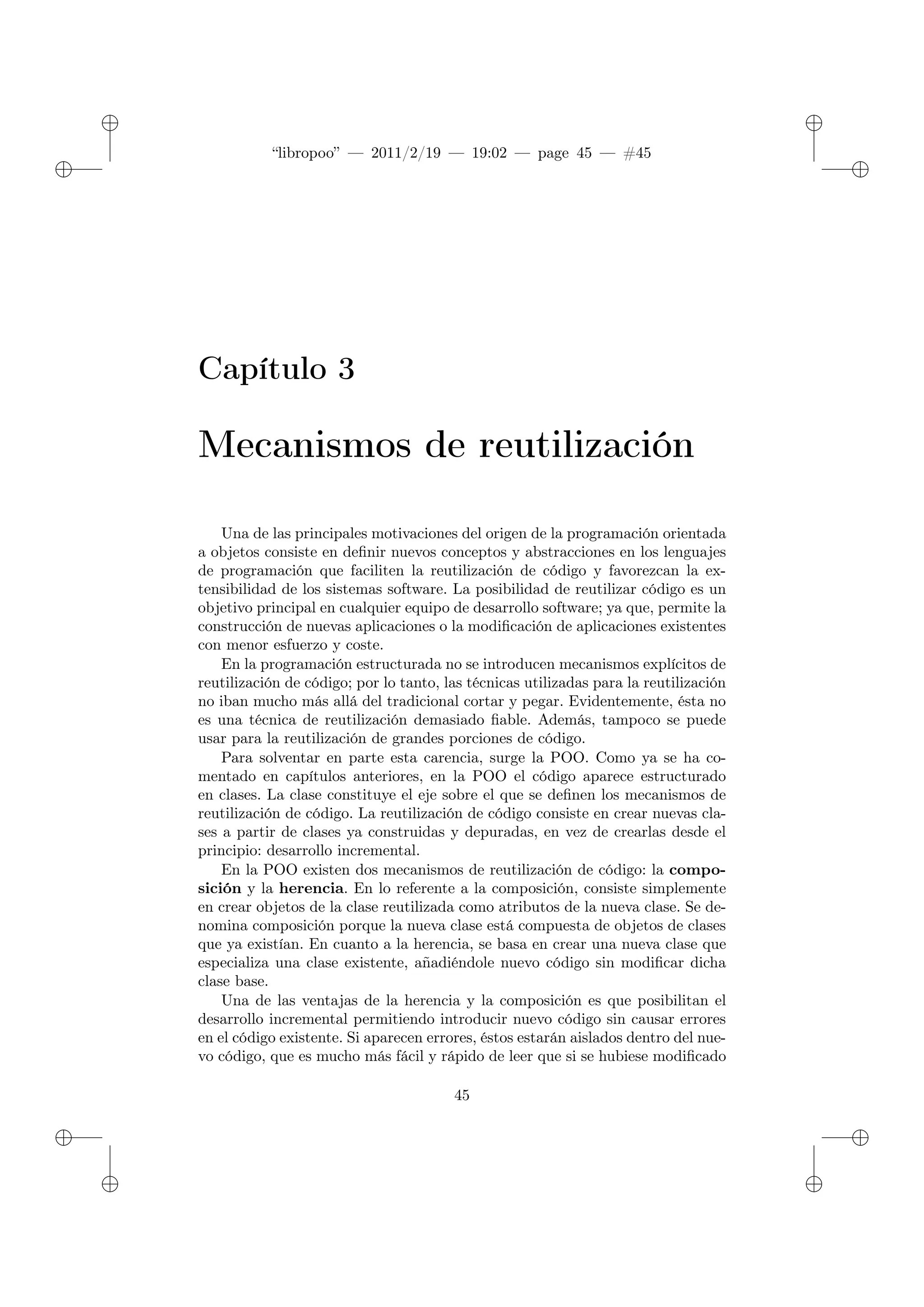 ✐
✐
“libropoo” — 2011/2/19 — 19:02 — page 45 — #45
✐
✐
✐
✐
✐
✐
Capítulo 3
Mecanismos de reutilización
Una de las principales motivaciones del origen de la programación orientada
a objetos consiste en definir nuevos conceptos y abstracciones en los lenguajes
de programación que faciliten la reutilización de código y favorezcan la ex-
tensibilidad de los sistemas software. La posibilidad de reutilizar código es un
objetivo principal en cualquier equipo de desarrollo software; ya que, permite la
construcción de nuevas aplicaciones o la modificación de aplicaciones existentes
con menor esfuerzo y coste.
En la programación estructurada no se introducen mecanismos explícitos de
reutilización de código; por lo tanto, las técnicas utilizadas para la reutilización
no iban mucho más allá del tradicional cortar y pegar. Evidentemente, ésta no
es una técnica de reutilización demasiado fiable. Además, tampoco se puede
usar para la reutilización de grandes porciones de código.
Para solventar en parte esta carencia, surge la POO. Como ya se ha co-
mentado en capítulos anteriores, en la POO el código aparece estructurado
en clases. La clase constituye el eje sobre el que se definen los mecanismos de
reutilización de código. La reutilización de código consiste en crear nuevas cla-
ses a partir de clases ya construidas y depuradas, en vez de crearlas desde el
principio: desarrollo incremental.
En la POO existen dos mecanismos de reutilización de código: la compo-
sición y la herencia. En lo referente a la composición, consiste simplemente
en crear objetos de la clase reutilizada como atributos de la nueva clase. Se de-
nomina composición porque la nueva clase está compuesta de objetos de clases
que ya existían. En cuanto a la herencia, se basa en crear una nueva clase que
especializa una clase existente, añadiéndole nuevo código sin modificar dicha
clase base.
Una de las ventajas de la herencia y la composición es que posibilitan el
desarrollo incremental permitiendo introducir nuevo código sin causar errores
en el código existente. Si aparecen errores, éstos estarán aislados dentro del nue-
vo código, que es mucho más fácil y rápido de leer que si se hubiese modificado
45
 