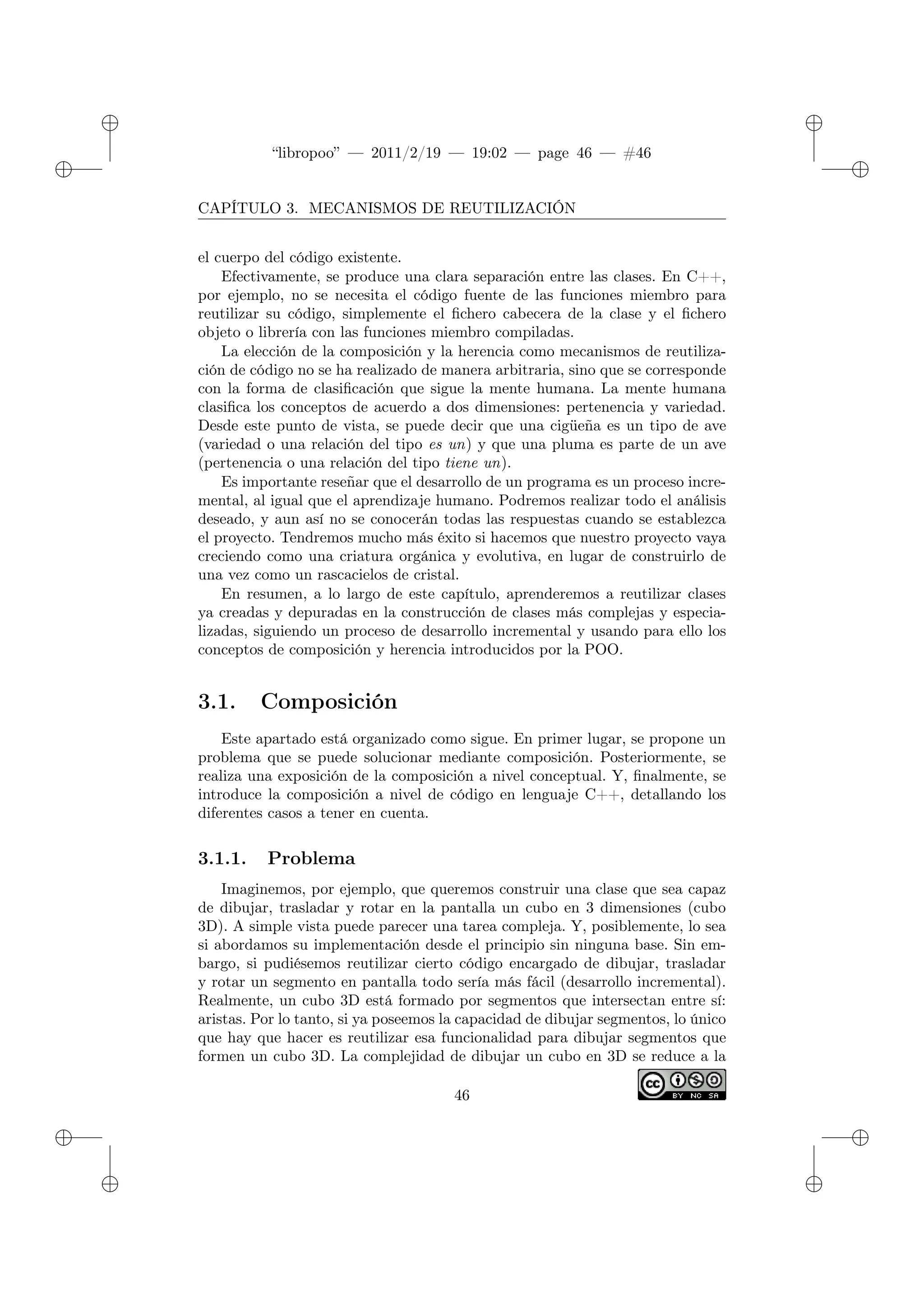 ✐
✐
“libropoo” — 2011/2/19 — 19:02 — page 46 — #46
✐
✐
✐
✐
✐
✐
CAPÍTULO 3. MECANISMOS DE REUTILIZACIÓN
el cuerpo del código existente.
Efectivamente, se produce una clara separación entre las clases. En C++,
por ejemplo, no se necesita el código fuente de las funciones miembro para
reutilizar su código, simplemente el fichero cabecera de la clase y el fichero
objeto o librería con las funciones miembro compiladas.
La elección de la composición y la herencia como mecanismos de reutiliza-
ción de código no se ha realizado de manera arbitraria, sino que se corresponde
con la forma de clasificación que sigue la mente humana. La mente humana
clasifica los conceptos de acuerdo a dos dimensiones: pertenencia y variedad.
Desde este punto de vista, se puede decir que una cigüeña es un tipo de ave
(variedad o una relación del tipo es un) y que una pluma es parte de un ave
(pertenencia o una relación del tipo tiene un).
Es importante reseñar que el desarrollo de un programa es un proceso incre-
mental, al igual que el aprendizaje humano. Podremos realizar todo el análisis
deseado, y aun así no se conocerán todas las respuestas cuando se establezca
el proyecto. Tendremos mucho más éxito si hacemos que nuestro proyecto vaya
creciendo como una criatura orgánica y evolutiva, en lugar de construirlo de
una vez como un rascacielos de cristal.
En resumen, a lo largo de este capítulo, aprenderemos a reutilizar clases
ya creadas y depuradas en la construcción de clases más complejas y especia-
lizadas, siguiendo un proceso de desarrollo incremental y usando para ello los
conceptos de composición y herencia introducidos por la POO.
3.1. Composición
Este apartado está organizado como sigue. En primer lugar, se propone un
problema que se puede solucionar mediante composición. Posteriormente, se
realiza una exposición de la composición a nivel conceptual. Y, finalmente, se
introduce la composición a nivel de código en lenguaje C++, detallando los
diferentes casos a tener en cuenta.
3.1.1. Problema
Imaginemos, por ejemplo, que queremos construir una clase que sea capaz
de dibujar, trasladar y rotar en la pantalla un cubo en 3 dimensiones (cubo
3D). A simple vista puede parecer una tarea compleja. Y, posiblemente, lo sea
si abordamos su implementación desde el principio sin ninguna base. Sin em-
bargo, si pudiésemos reutilizar cierto código encargado de dibujar, trasladar
y rotar un segmento en pantalla todo sería más fácil (desarrollo incremental).
Realmente, un cubo 3D está formado por segmentos que intersectan entre sí:
aristas. Por lo tanto, si ya poseemos la capacidad de dibujar segmentos, lo único
que hay que hacer es reutilizar esa funcionalidad para dibujar segmentos que
formen un cubo 3D. La complejidad de dibujar un cubo en 3D se reduce a la
46
 