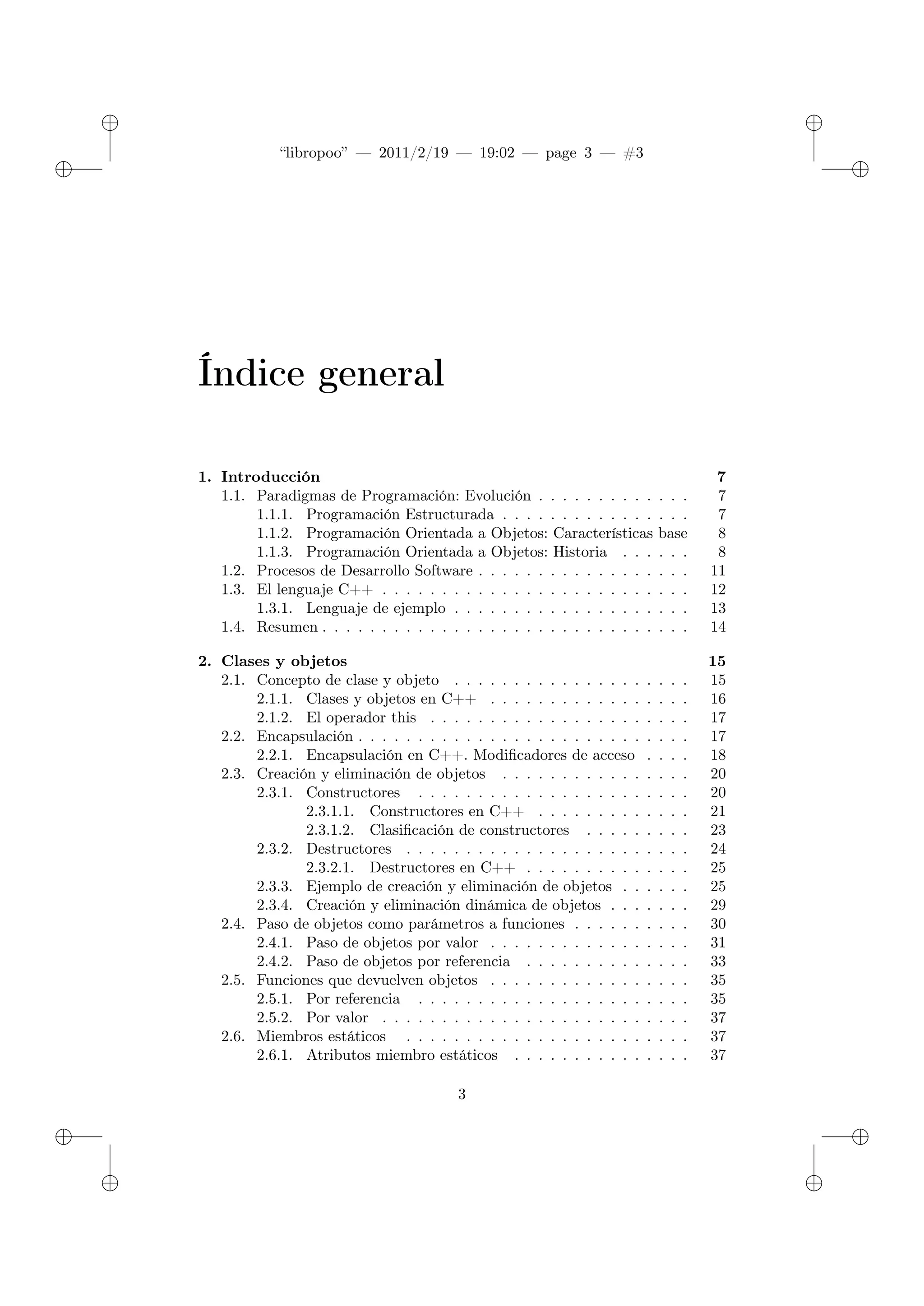 ✐
✐
“libropoo” — 2011/2/19 — 19:02 — page 3 — #3
✐
✐
✐
✐
✐
✐
Índice general
1. Introducción 7
1.1. Paradigmas de Programación: Evolución . . . . . . . . . . . . . 7
1.1.1. Programación Estructurada . . . . . . . . . . . . . . . . 7
1.1.2. Programación Orientada a Objetos: Características base 8
1.1.3. Programación Orientada a Objetos: Historia . . . . . . 8
1.2. Procesos de Desarrollo Software . . . . . . . . . . . . . . . . . . 11
1.3. El lenguaje C++ . . . . . . . . . . . . . . . . . . . . . . . . . . 12
1.3.1. Lenguaje de ejemplo . . . . . . . . . . . . . . . . . . . . 13
1.4. Resumen . . . . . . . . . . . . . . . . . . . . . . . . . . . . . . . 14
2. Clases y objetos 15
2.1. Concepto de clase y objeto . . . . . . . . . . . . . . . . . . . . 15
2.1.1. Clases y objetos en C++ . . . . . . . . . . . . . . . . . 16
2.1.2. El operador this . . . . . . . . . . . . . . . . . . . . . . 17
2.2. Encapsulación . . . . . . . . . . . . . . . . . . . . . . . . . . . . 17
2.2.1. Encapsulación en C++. Modificadores de acceso . . . . 18
2.3. Creación y eliminación de objetos . . . . . . . . . . . . . . . . 20
2.3.1. Constructores . . . . . . . . . . . . . . . . . . . . . . . 20
2.3.1.1. Constructores en C++ . . . . . . . . . . . . . 21
2.3.1.2. Clasificación de constructores . . . . . . . . . 23
2.3.2. Destructores . . . . . . . . . . . . . . . . . . . . . . . . 24
2.3.2.1. Destructores en C++ . . . . . . . . . . . . . . 25
2.3.3. Ejemplo de creación y eliminación de objetos . . . . . . 25
2.3.4. Creación y eliminación dinámica de objetos . . . . . . . 29
2.4. Paso de objetos como parámetros a funciones . . . . . . . . . . 30
2.4.1. Paso de objetos por valor . . . . . . . . . . . . . . . . . 31
2.4.2. Paso de objetos por referencia . . . . . . . . . . . . . . 33
2.5. Funciones que devuelven objetos . . . . . . . . . . . . . . . . . 35
2.5.1. Por referencia . . . . . . . . . . . . . . . . . . . . . . . 35
2.5.2. Por valor . . . . . . . . . . . . . . . . . . . . . . . . . . 37
2.6. Miembros estáticos . . . . . . . . . . . . . . . . . . . . . . . . 37
2.6.1. Atributos miembro estáticos . . . . . . . . . . . . . . . 37
3
 