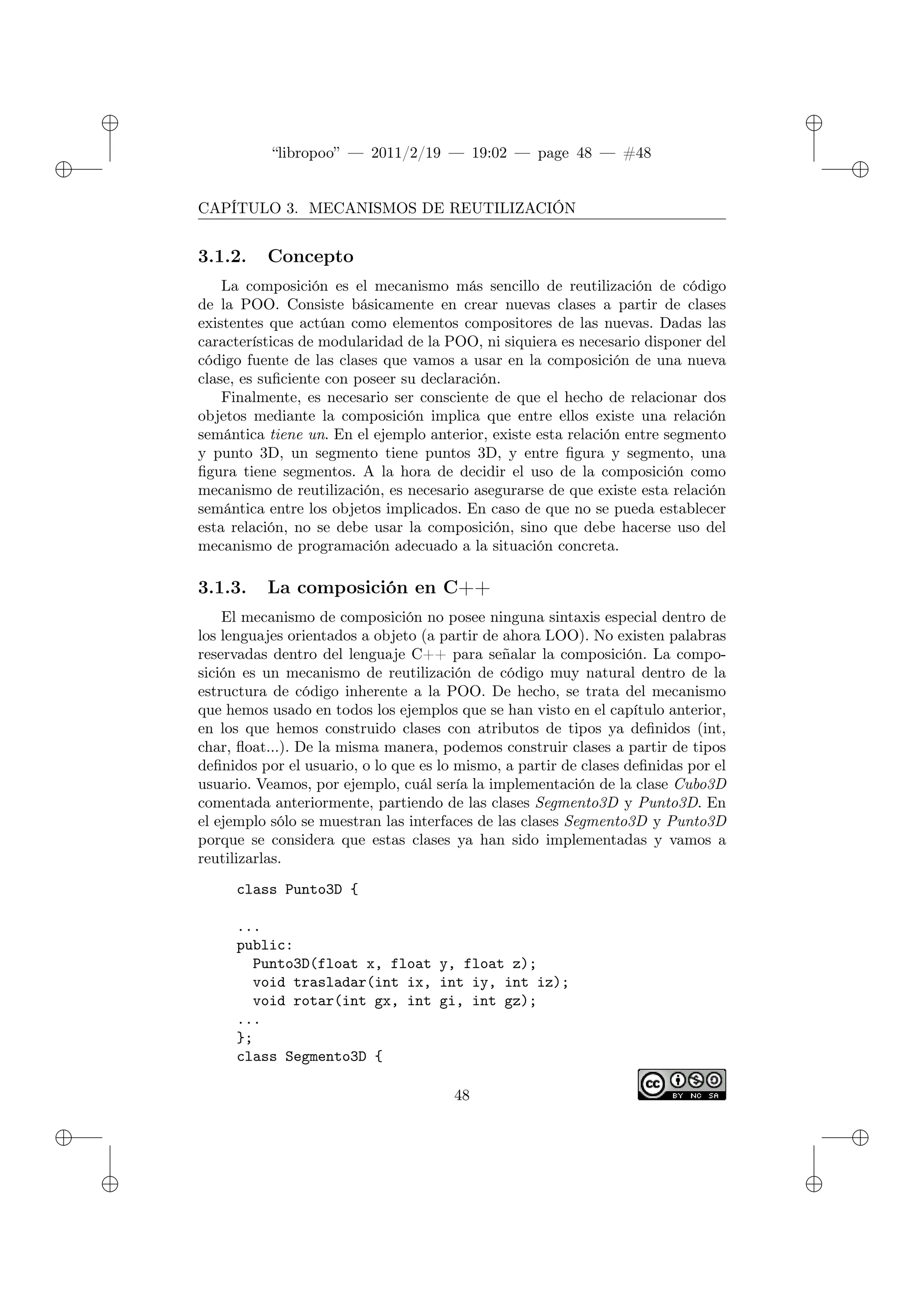 ✐
✐
“libropoo” — 2011/2/19 — 19:02 — page 48 — #48
✐
✐
✐
✐
✐
✐
CAPÍTULO 3. MECANISMOS DE REUTILIZACIÓN
3.1.2. Concepto
La composición es el mecanismo más sencillo de reutilización de código
de la POO. Consiste básicamente en crear nuevas clases a partir de clases
existentes que actúan como elementos compositores de las nuevas. Dadas las
características de modularidad de la POO, ni siquiera es necesario disponer del
código fuente de las clases que vamos a usar en la composición de una nueva
clase, es suficiente con poseer su declaración.
Finalmente, es necesario ser consciente de que el hecho de relacionar dos
objetos mediante la composición implica que entre ellos existe una relación
semántica tiene un. En el ejemplo anterior, existe esta relación entre segmento
y punto 3D, un segmento tiene puntos 3D, y entre figura y segmento, una
figura tiene segmentos. A la hora de decidir el uso de la composición como
mecanismo de reutilización, es necesario asegurarse de que existe esta relación
semántica entre los objetos implicados. En caso de que no se pueda establecer
esta relación, no se debe usar la composición, sino que debe hacerse uso del
mecanismo de programación adecuado a la situación concreta.
3.1.3. La composición en C++
El mecanismo de composición no posee ninguna sintaxis especial dentro de
los lenguajes orientados a objeto (a partir de ahora LOO). No existen palabras
reservadas dentro del lenguaje C++ para señalar la composición. La compo-
sición es un mecanismo de reutilización de código muy natural dentro de la
estructura de código inherente a la POO. De hecho, se trata del mecanismo
que hemos usado en todos los ejemplos que se han visto en el capítulo anterior,
en los que hemos construido clases con atributos de tipos ya definidos (int,
char, float...). De la misma manera, podemos construir clases a partir de tipos
definidos por el usuario, o lo que es lo mismo, a partir de clases definidas por el
usuario. Veamos, por ejemplo, cuál sería la implementación de la clase Cubo3D
comentada anteriormente, partiendo de las clases Segmento3D y Punto3D. En
el ejemplo sólo se muestran las interfaces de las clases Segmento3D y Punto3D
porque se considera que estas clases ya han sido implementadas y vamos a
reutilizarlas.
class Punto3D {
...
public:
Punto3D(float x, float y, float z);
void trasladar(int ix, int iy, int iz);
void rotar(int gx, int gi, int gz);
...
};
class Segmento3D {
48
 