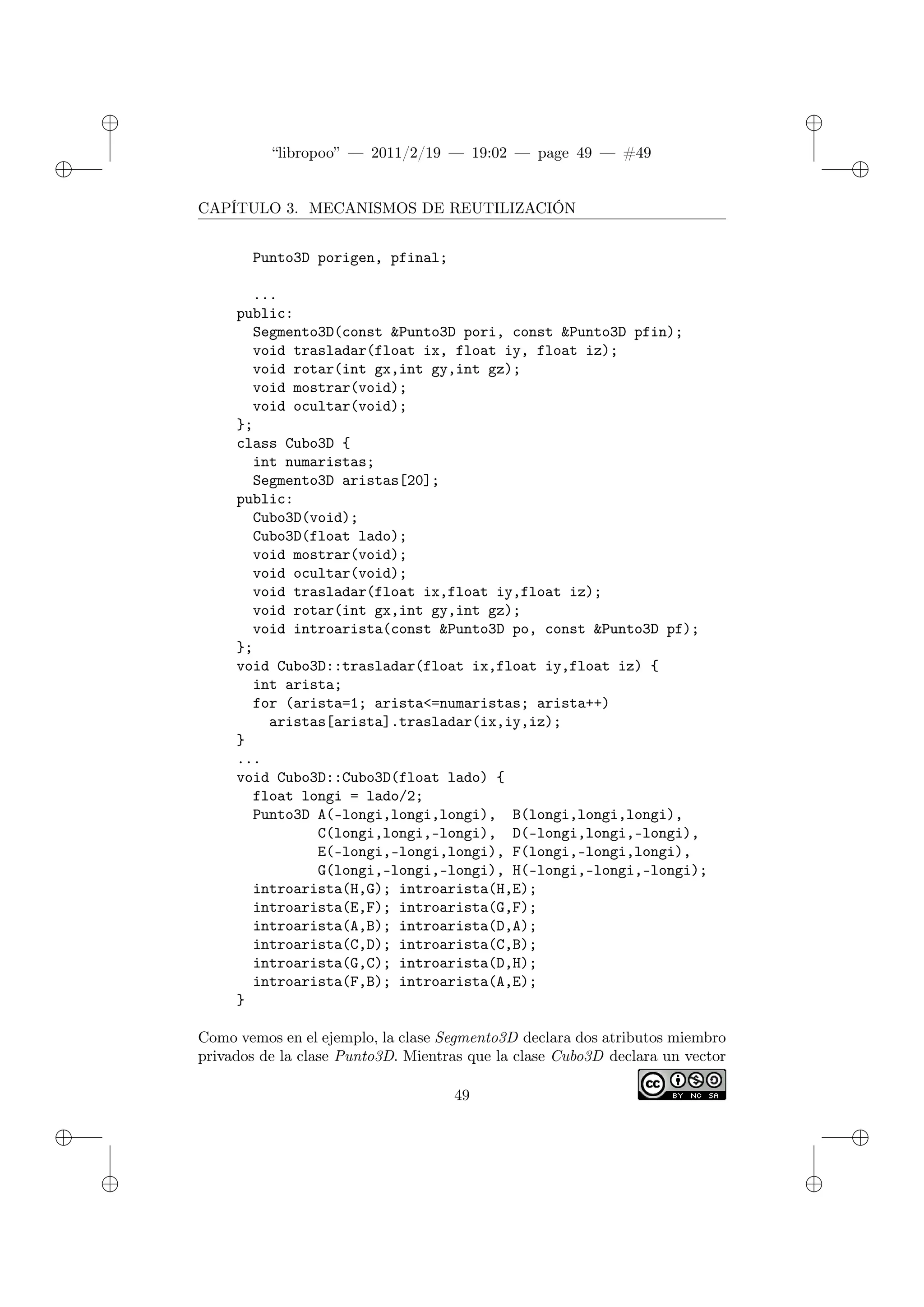 ✐
✐
“libropoo” — 2011/2/19 — 19:02 — page 49 — #49
✐
✐
✐
✐
✐
✐
CAPÍTULO 3. MECANISMOS DE REUTILIZACIÓN
Punto3D porigen, pfinal;
...
public:
Segmento3D(const &Punto3D pori, const &Punto3D pfin);
void trasladar(float ix, float iy, float iz);
void rotar(int gx,int gy,int gz);
void mostrar(void);
void ocultar(void);
};
class Cubo3D {
int numaristas;
Segmento3D aristas[20];
public:
Cubo3D(void);
Cubo3D(float lado);
void mostrar(void);
void ocultar(void);
void trasladar(float ix,float iy,float iz);
void rotar(int gx,int gy,int gz);
void introarista(const &Punto3D po, const &Punto3D pf);
};
void Cubo3D::trasladar(float ix,float iy,float iz) {
int arista;
for (arista=1; arista<=numaristas; arista++)
aristas[arista].trasladar(ix,iy,iz);
}
...
void Cubo3D::Cubo3D(float lado) {
float longi = lado/2;
Punto3D A(-longi,longi,longi), B(longi,longi,longi),
C(longi,longi,-longi), D(-longi,longi,-longi),
E(-longi,-longi,longi), F(longi,-longi,longi),
G(longi,-longi,-longi), H(-longi,-longi,-longi);
introarista(H,G); introarista(H,E);
introarista(E,F); introarista(G,F);
introarista(A,B); introarista(D,A);
introarista(C,D); introarista(C,B);
introarista(G,C); introarista(D,H);
introarista(F,B); introarista(A,E);
}
Como vemos en el ejemplo, la clase Segmento3D declara dos atributos miembro
privados de la clase Punto3D. Mientras que la clase Cubo3D declara un vector
49
 