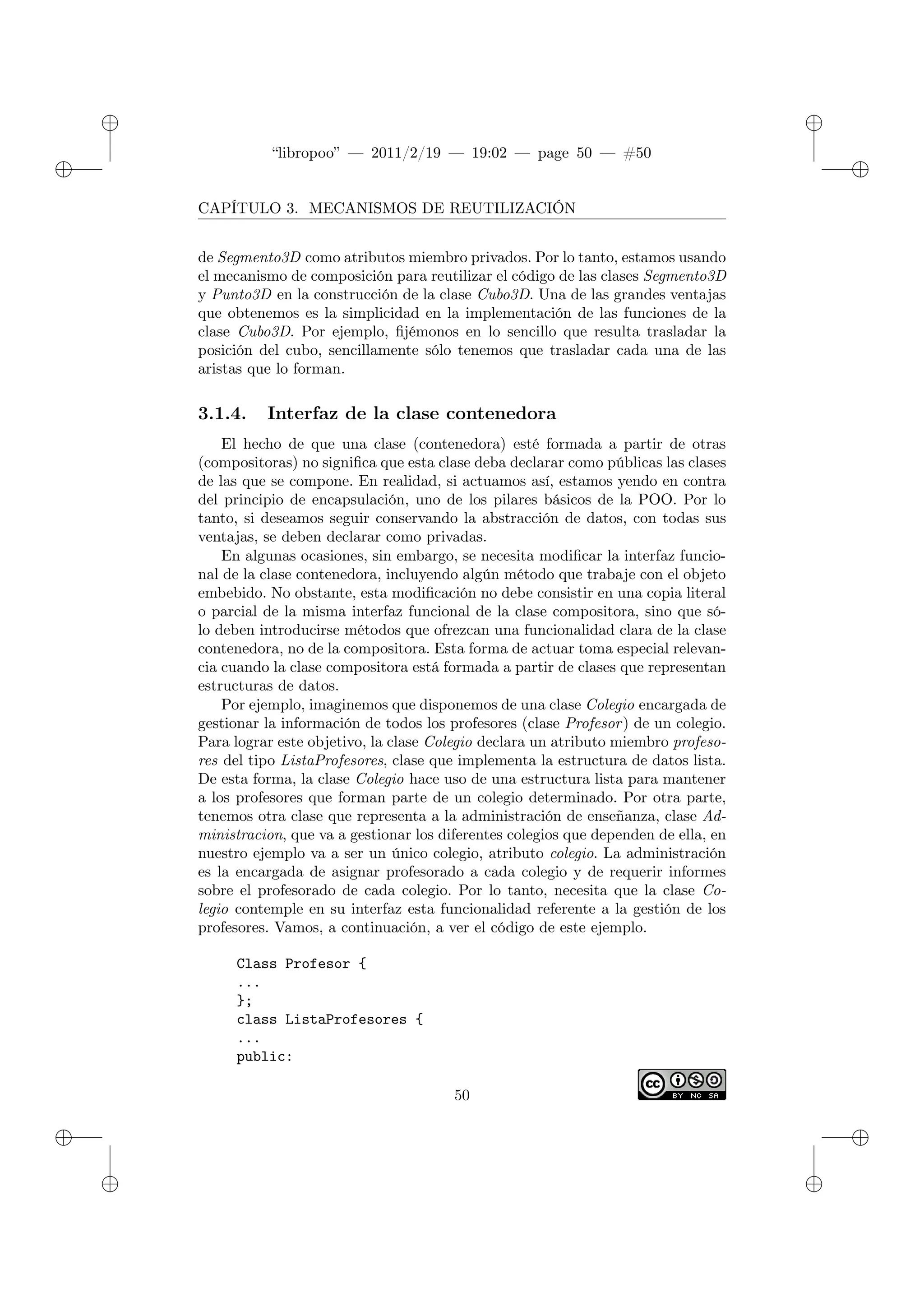 ✐
✐
“libropoo” — 2011/2/19 — 19:02 — page 50 — #50
✐
✐
✐
✐
✐
✐
CAPÍTULO 3. MECANISMOS DE REUTILIZACIÓN
de Segmento3D como atributos miembro privados. Por lo tanto, estamos usando
el mecanismo de composición para reutilizar el código de las clases Segmento3D
y Punto3D en la construcción de la clase Cubo3D. Una de las grandes ventajas
que obtenemos es la simplicidad en la implementación de las funciones de la
clase Cubo3D. Por ejemplo, fijémonos en lo sencillo que resulta trasladar la
posición del cubo, sencillamente sólo tenemos que trasladar cada una de las
aristas que lo forman.
3.1.4. Interfaz de la clase contenedora
El hecho de que una clase (contenedora) esté formada a partir de otras
(compositoras) no significa que esta clase deba declarar como públicas las clases
de las que se compone. En realidad, si actuamos así, estamos yendo en contra
del principio de encapsulación, uno de los pilares básicos de la POO. Por lo
tanto, si deseamos seguir conservando la abstracción de datos, con todas sus
ventajas, se deben declarar como privadas.
En algunas ocasiones, sin embargo, se necesita modificar la interfaz funcio-
nal de la clase contenedora, incluyendo algún método que trabaje con el objeto
embebido. No obstante, esta modificación no debe consistir en una copia literal
o parcial de la misma interfaz funcional de la clase compositora, sino que só-
lo deben introducirse métodos que ofrezcan una funcionalidad clara de la clase
contenedora, no de la compositora. Esta forma de actuar toma especial relevan-
cia cuando la clase compositora está formada a partir de clases que representan
estructuras de datos.
Por ejemplo, imaginemos que disponemos de una clase Colegio encargada de
gestionar la información de todos los profesores (clase Profesor) de un colegio.
Para lograr este objetivo, la clase Colegio declara un atributo miembro profeso-
res del tipo ListaProfesores, clase que implementa la estructura de datos lista.
De esta forma, la clase Colegio hace uso de una estructura lista para mantener
a los profesores que forman parte de un colegio determinado. Por otra parte,
tenemos otra clase que representa a la administración de enseñanza, clase Ad-
ministracion, que va a gestionar los diferentes colegios que dependen de ella, en
nuestro ejemplo va a ser un único colegio, atributo colegio. La administración
es la encargada de asignar profesorado a cada colegio y de requerir informes
sobre el profesorado de cada colegio. Por lo tanto, necesita que la clase Co-
legio contemple en su interfaz esta funcionalidad referente a la gestión de los
profesores. Vamos, a continuación, a ver el código de este ejemplo.
Class Profesor {
...
};
class ListaProfesores {
...
public:
50
 