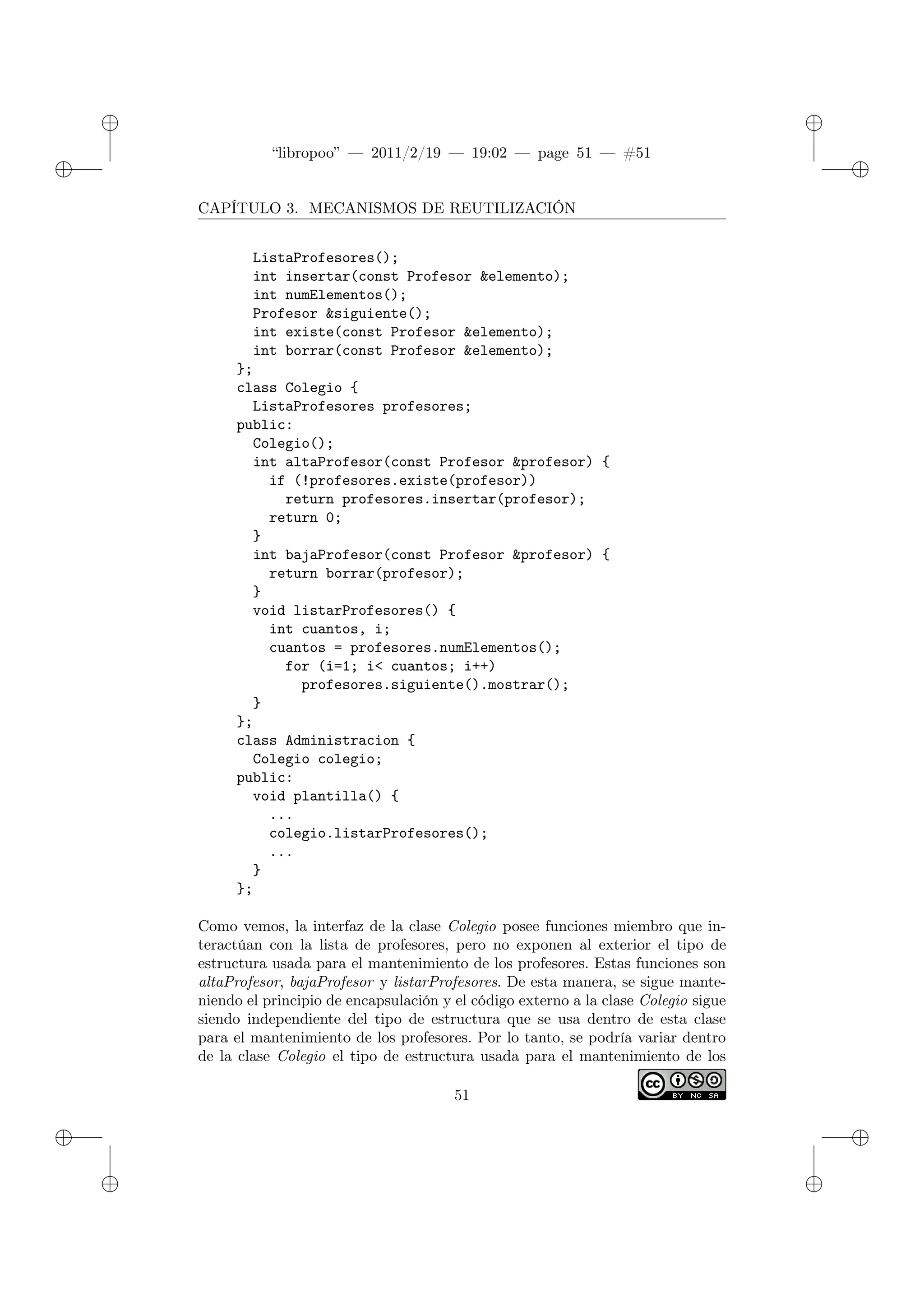 ✐
✐
“libropoo” — 2011/2/19 — 19:02 — page 51 — #51
✐
✐
✐
✐
✐
✐
CAPÍTULO 3. MECANISMOS DE REUTILIZACIÓN
ListaProfesores();
int insertar(const Profesor &elemento);
int numElementos();
Profesor &siguiente();
int existe(const Profesor &elemento);
int borrar(const Profesor &elemento);
};
class Colegio {
ListaProfesores profesores;
public:
Colegio();
int altaProfesor(const Profesor &profesor) {
if (!profesores.existe(profesor))
return profesores.insertar(profesor);
return 0;
}
int bajaProfesor(const Profesor &profesor) {
return borrar(profesor);
}
void listarProfesores() {
int cuantos, i;
cuantos = profesores.numElementos();
for (i=1; i< cuantos; i++)
profesores.siguiente().mostrar();
}
};
class Administracion {
Colegio colegio;
public:
void plantilla() {
...
colegio.listarProfesores();
...
}
};
Como vemos, la interfaz de la clase Colegio posee funciones miembro que in-
teractúan con la lista de profesores, pero no exponen al exterior el tipo de
estructura usada para el mantenimiento de los profesores. Estas funciones son
altaProfesor, bajaProfesor y listarProfesores. De esta manera, se sigue mante-
niendo el principio de encapsulación y el código externo a la clase Colegio sigue
siendo independiente del tipo de estructura que se usa dentro de esta clase
para el mantenimiento de los profesores. Por lo tanto, se podría variar dentro
de la clase Colegio el tipo de estructura usada para el mantenimiento de los
51
 