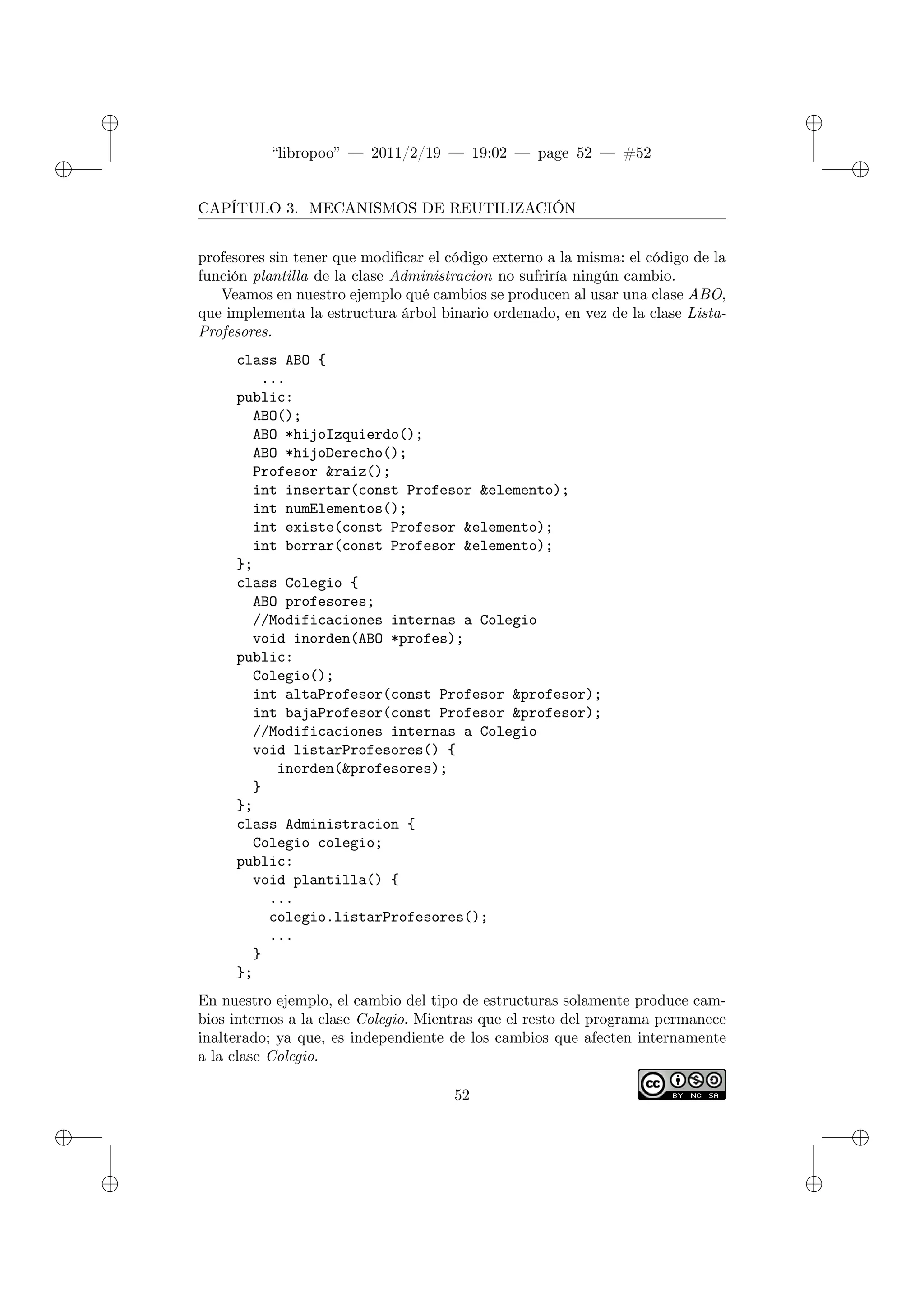 ✐
✐
“libropoo” — 2011/2/19 — 19:02 — page 52 — #52
✐
✐
✐
✐
✐
✐
CAPÍTULO 3. MECANISMOS DE REUTILIZACIÓN
profesores sin tener que modificar el código externo a la misma: el código de la
función plantilla de la clase Administracion no sufriría ningún cambio.
Veamos en nuestro ejemplo qué cambios se producen al usar una clase ABO,
que implementa la estructura árbol binario ordenado, en vez de la clase Lista-
Profesores.
class ABO {
...
public:
ABO();
ABO *hijoIzquierdo();
ABO *hijoDerecho();
Profesor &raiz();
int insertar(const Profesor &elemento);
int numElementos();
int existe(const Profesor &elemento);
int borrar(const Profesor &elemento);
};
class Colegio {
ABO profesores;
//Modificaciones internas a Colegio
void inorden(ABO *profes);
public:
Colegio();
int altaProfesor(const Profesor &profesor);
int bajaProfesor(const Profesor &profesor);
//Modificaciones internas a Colegio
void listarProfesores() {
inorden(&profesores);
}
};
class Administracion {
Colegio colegio;
public:
void plantilla() {
...
colegio.listarProfesores();
...
}
};
En nuestro ejemplo, el cambio del tipo de estructuras solamente produce cam-
bios internos a la clase Colegio. Mientras que el resto del programa permanece
inalterado; ya que, es independiente de los cambios que afecten internamente
a la clase Colegio.
52
 