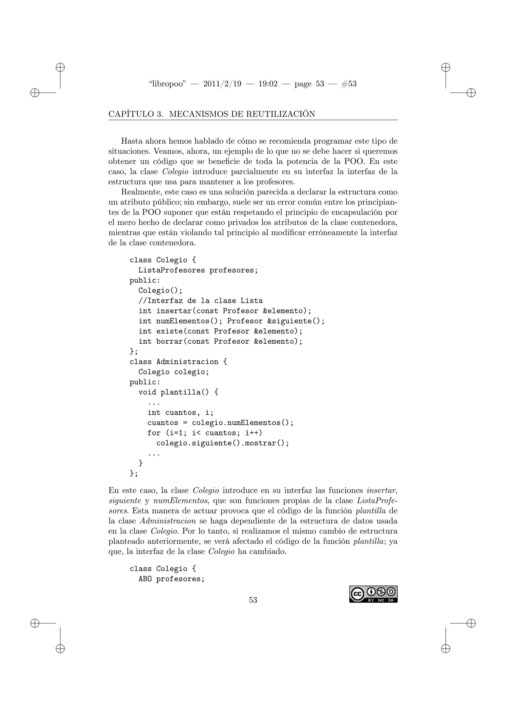 ✐
✐
“libropoo” — 2011/2/19 — 19:02 — page 53 — #53
✐
✐
✐
✐
✐
✐
CAPÍTULO 3. MECANISMOS DE REUTILIZACIÓN
Hasta ahora hemos hablado de cómo se recomienda programar este tipo de
situaciones. Veamos, ahora, un ejemplo de lo que no se debe hacer si queremos
obtener un código que se beneficie de toda la potencia de la POO. En este
caso, la clase Colegio introduce parcialmente en su interfaz la interfaz de la
estructura que usa para mantener a los profesores.
Realmente, este caso es una solución parecida a declarar la estructura como
un atributo público; sin embargo, suele ser un error común entre los principian-
tes de la POO suponer que están respetando el principio de encapsulación por
el mero hecho de declarar como privados los atributos de la clase contenedora,
mientras que están violando tal principio al modificar erróneamente la interfaz
de la clase contenedora.
class Colegio {
ListaProfesores profesores;
public:
Colegio();
//Interfaz de la clase Lista
int insertar(const Profesor &elemento);
int numElementos(); Profesor &siguiente();
int existe(const Profesor &elemento);
int borrar(const Profesor &elemento);
};
class Administracion {
Colegio colegio;
public:
void plantilla() {
...
int cuantos, i;
cuantos = colegio.numElementos();
for (i=1; i< cuantos; i++)
colegio.siguiente().mostrar();
...
}
};
En este caso, la clase Colegio introduce en su interfaz las funciones insertar,
siguiente y numElementos, que son funciones propias de la clase ListaProfe-
sores. Esta manera de actuar provoca que el código de la función plantilla de
la clase Administracion se haga dependiente de la estructura de datos usada
en la clase Colegio. Por lo tanto, si realizamos el mismo cambio de estructura
planteado anteriormente, se verá afectado el código de la función plantilla; ya
que, la interfaz de la clase Colegio ha cambiado.
class Colegio {
ABO profesores;
53
 