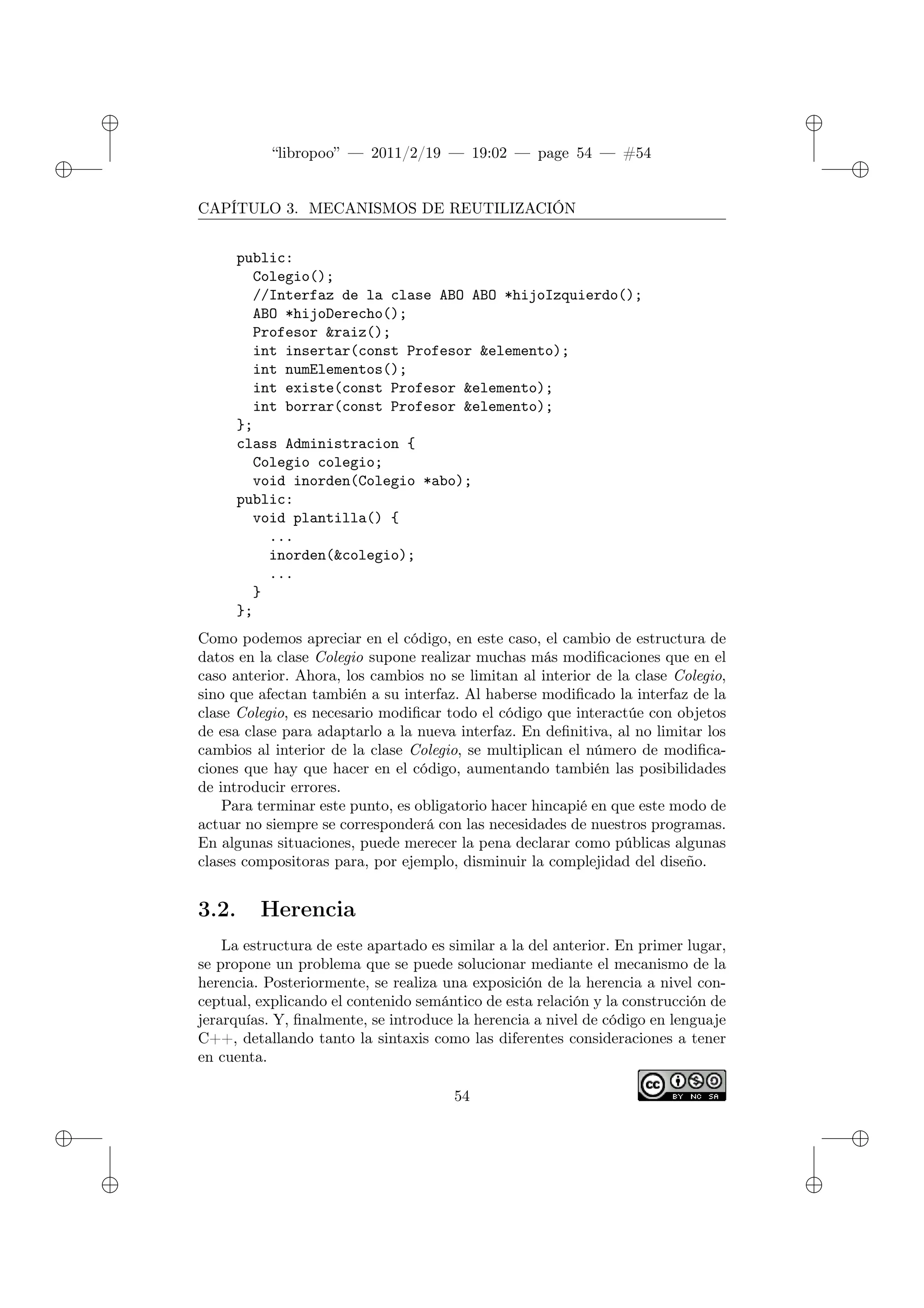 ✐
✐
“libropoo” — 2011/2/19 — 19:02 — page 54 — #54
✐
✐
✐
✐
✐
✐
CAPÍTULO 3. MECANISMOS DE REUTILIZACIÓN
public:
Colegio();
//Interfaz de la clase ABO ABO *hijoIzquierdo();
ABO *hijoDerecho();
Profesor &raiz();
int insertar(const Profesor &elemento);
int numElementos();
int existe(const Profesor &elemento);
int borrar(const Profesor &elemento);
};
class Administracion {
Colegio colegio;
void inorden(Colegio *abo);
public:
void plantilla() {
...
inorden(&colegio);
...
}
};
Como podemos apreciar en el código, en este caso, el cambio de estructura de
datos en la clase Colegio supone realizar muchas más modificaciones que en el
caso anterior. Ahora, los cambios no se limitan al interior de la clase Colegio,
sino que afectan también a su interfaz. Al haberse modificado la interfaz de la
clase Colegio, es necesario modificar todo el código que interactúe con objetos
de esa clase para adaptarlo a la nueva interfaz. En definitiva, al no limitar los
cambios al interior de la clase Colegio, se multiplican el número de modifica-
ciones que hay que hacer en el código, aumentando también las posibilidades
de introducir errores.
Para terminar este punto, es obligatorio hacer hincapié en que este modo de
actuar no siempre se corresponderá con las necesidades de nuestros programas.
En algunas situaciones, puede merecer la pena declarar como públicas algunas
clases compositoras para, por ejemplo, disminuir la complejidad del diseño.
3.2. Herencia
La estructura de este apartado es similar a la del anterior. En primer lugar,
se propone un problema que se puede solucionar mediante el mecanismo de la
herencia. Posteriormente, se realiza una exposición de la herencia a nivel con-
ceptual, explicando el contenido semántico de esta relación y la construcción de
jerarquías. Y, finalmente, se introduce la herencia a nivel de código en lenguaje
C++, detallando tanto la sintaxis como las diferentes consideraciones a tener
en cuenta.
54
 