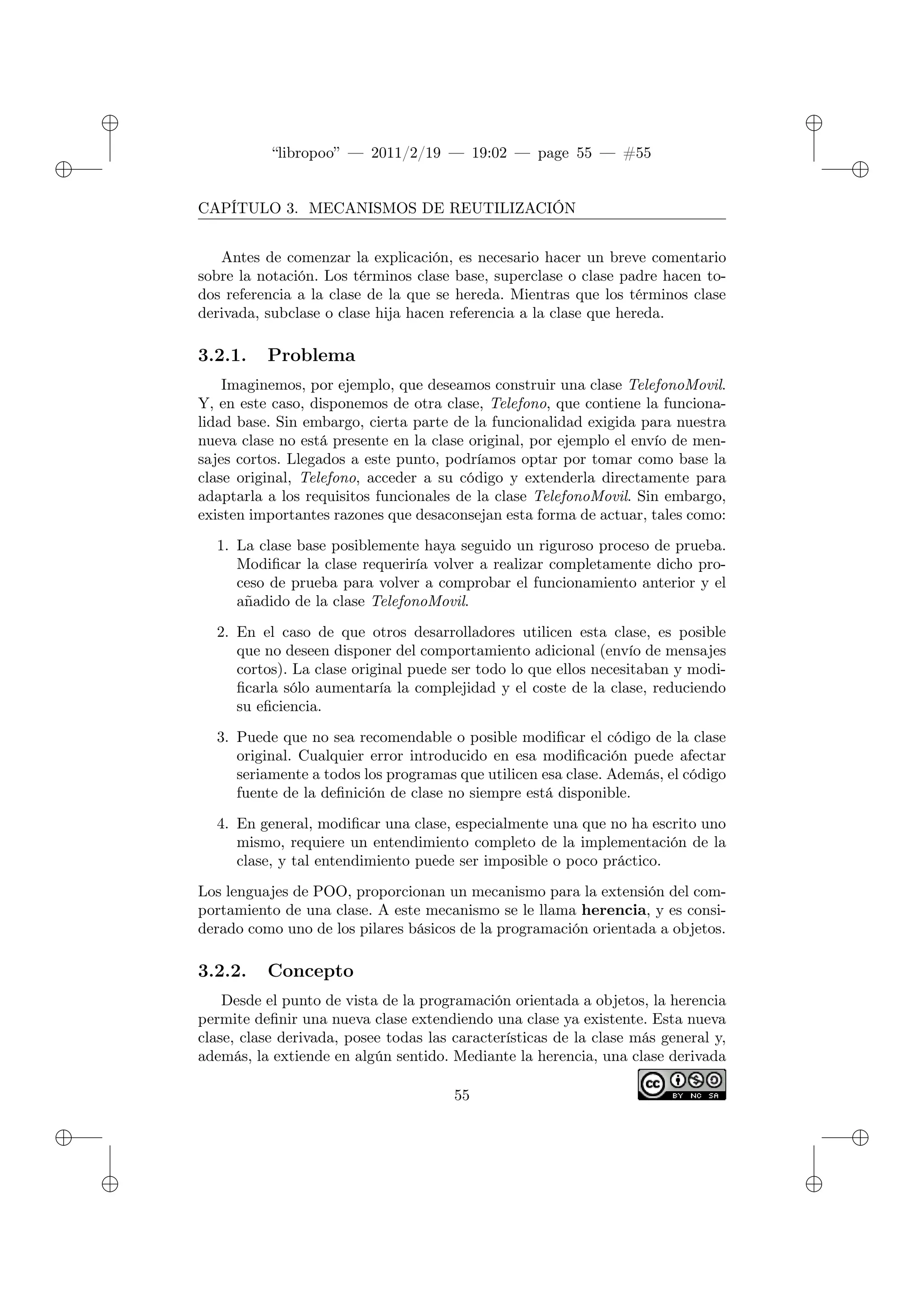 ✐
✐
“libropoo” — 2011/2/19 — 19:02 — page 55 — #55
✐
✐
✐
✐
✐
✐
CAPÍTULO 3. MECANISMOS DE REUTILIZACIÓN
Antes de comenzar la explicación, es necesario hacer un breve comentario
sobre la notación. Los términos clase base, superclase o clase padre hacen to-
dos referencia a la clase de la que se hereda. Mientras que los términos clase
derivada, subclase o clase hija hacen referencia a la clase que hereda.
3.2.1. Problema
Imaginemos, por ejemplo, que deseamos construir una clase TelefonoMovil.
Y, en este caso, disponemos de otra clase, Telefono, que contiene la funciona-
lidad base. Sin embargo, cierta parte de la funcionalidad exigida para nuestra
nueva clase no está presente en la clase original, por ejemplo el envío de men-
sajes cortos. Llegados a este punto, podríamos optar por tomar como base la
clase original, Telefono, acceder a su código y extenderla directamente para
adaptarla a los requisitos funcionales de la clase TelefonoMovil. Sin embargo,
existen importantes razones que desaconsejan esta forma de actuar, tales como:
1. La clase base posiblemente haya seguido un riguroso proceso de prueba.
Modificar la clase requeriría volver a realizar completamente dicho pro-
ceso de prueba para volver a comprobar el funcionamiento anterior y el
añadido de la clase TelefonoMovil.
2. En el caso de que otros desarrolladores utilicen esta clase, es posible
que no deseen disponer del comportamiento adicional (envío de mensajes
cortos). La clase original puede ser todo lo que ellos necesitaban y modi-
ficarla sólo aumentaría la complejidad y el coste de la clase, reduciendo
su eficiencia.
3. Puede que no sea recomendable o posible modificar el código de la clase
original. Cualquier error introducido en esa modificación puede afectar
seriamente a todos los programas que utilicen esa clase. Además, el código
fuente de la definición de clase no siempre está disponible.
4. En general, modificar una clase, especialmente una que no ha escrito uno
mismo, requiere un entendimiento completo de la implementación de la
clase, y tal entendimiento puede ser imposible o poco práctico.
Los lenguajes de POO, proporcionan un mecanismo para la extensión del com-
portamiento de una clase. A este mecanismo se le llama herencia, y es consi-
derado como uno de los pilares básicos de la programación orientada a objetos.
3.2.2. Concepto
Desde el punto de vista de la programación orientada a objetos, la herencia
permite definir una nueva clase extendiendo una clase ya existente. Esta nueva
clase, clase derivada, posee todas las características de la clase más general y,
además, la extiende en algún sentido. Mediante la herencia, una clase derivada
55
 