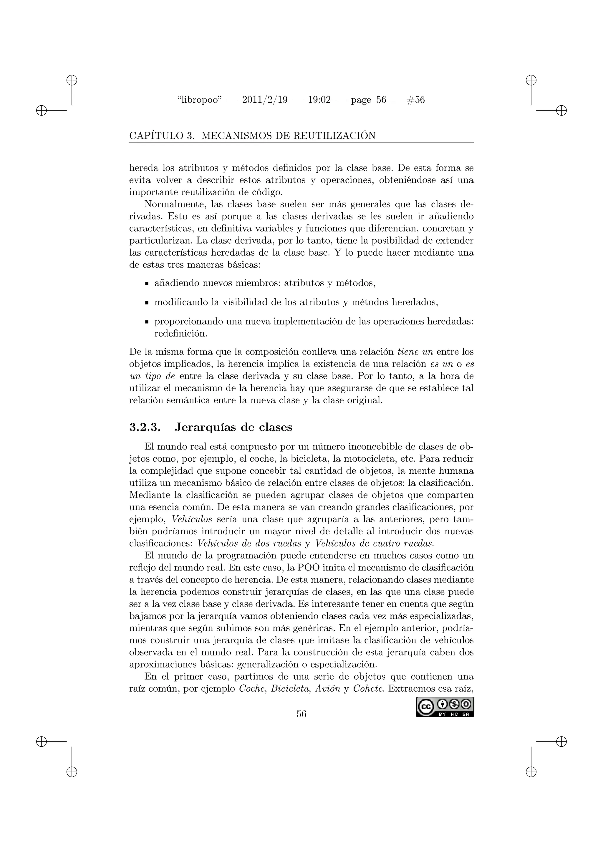 ✐
✐
“libropoo” — 2011/2/19 — 19:02 — page 56 — #56
✐
✐
✐
✐
✐
✐
CAPÍTULO 3. MECANISMOS DE REUTILIZACIÓN
hereda los atributos y métodos definidos por la clase base. De esta forma se
evita volver a describir estos atributos y operaciones, obteniéndose así una
importante reutilización de código.
Normalmente, las clases base suelen ser más generales que las clases de-
rivadas. Esto es así porque a las clases derivadas se les suelen ir añadiendo
características, en definitiva variables y funciones que diferencian, concretan y
particularizan. La clase derivada, por lo tanto, tiene la posibilidad de extender
las características heredadas de la clase base. Y lo puede hacer mediante una
de estas tres maneras básicas:
añadiendo nuevos miembros: atributos y métodos,
modificando la visibilidad de los atributos y métodos heredados,
proporcionando una nueva implementación de las operaciones heredadas:
redefinición.
De la misma forma que la composición conlleva una relación tiene un entre los
objetos implicados, la herencia implica la existencia de una relación es un o es
un tipo de entre la clase derivada y su clase base. Por lo tanto, a la hora de
utilizar el mecanismo de la herencia hay que asegurarse de que se establece tal
relación semántica entre la nueva clase y la clase original.
3.2.3. Jerarquías de clases
El mundo real está compuesto por un número inconcebible de clases de ob-
jetos como, por ejemplo, el coche, la bicicleta, la motocicleta, etc. Para reducir
la complejidad que supone concebir tal cantidad de objetos, la mente humana
utiliza un mecanismo básico de relación entre clases de objetos: la clasificación.
Mediante la clasificación se pueden agrupar clases de objetos que comparten
una esencia común. De esta manera se van creando grandes clasificaciones, por
ejemplo, Vehículos sería una clase que agruparía a las anteriores, pero tam-
bién podríamos introducir un mayor nivel de detalle al introducir dos nuevas
clasificaciones: Vehículos de dos ruedas y Vehículos de cuatro ruedas.
El mundo de la programación puede entenderse en muchos casos como un
reflejo del mundo real. En este caso, la POO imita el mecanismo de clasificación
a través del concepto de herencia. De esta manera, relacionando clases mediante
la herencia podemos construir jerarquías de clases, en las que una clase puede
ser a la vez clase base y clase derivada. Es interesante tener en cuenta que según
bajamos por la jerarquía vamos obteniendo clases cada vez más especializadas,
mientras que según subimos son más genéricas. En el ejemplo anterior, podría-
mos construir una jerarquía de clases que imitase la clasificación de vehículos
observada en el mundo real. Para la construcción de esta jerarquía caben dos
aproximaciones básicas: generalización o especialización.
En el primer caso, partimos de una serie de objetos que contienen una
raíz común, por ejemplo Coche, Bicicleta, Avión y Cohete. Extraemos esa raíz,
56
 